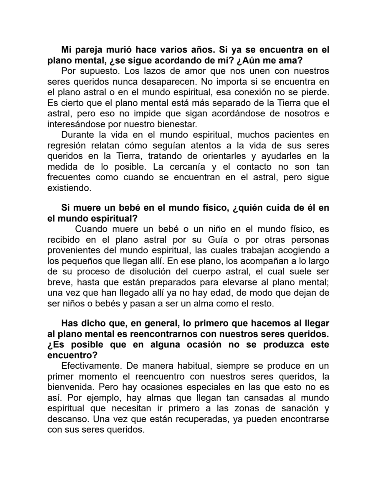 Mi pareja murió hace varios años. Si ya se encuentra en el
plano mental, ¿se sigue acordando de mí? ¿Aún me ama?
Por supuesto. Los lazos de amor que nos unen con nuestros
seres queridos nunca desaparecen. No importa si se encuentra en
el plano astral o en el mundo espiritual, esa conexión no se pierde.
Es cierto que el plano mental está más separado de la Tierra que el
astral, pero eso no impide que sigan acordándose de nosotros e
interesándose por nuestro bienestar.
Durante la vida en el mundo espiritual, muchos pacientes en
regresión relatan cómo seguían atentos a la vida de sus seres
queridos en la Tierra, tratando de orientarles y ayudarles en la
medida de lo posible. La cercanía y el contacto no son tan
frecuentes como cuando se encuentran en el astral, pero sigue
existiendo.
Si muere un bebé en el mundo físico, ¿quién cuida de él en
el mundo espiritual?
Cuando muere un bebé o un niño en el mundo físico, es
recibido en el plano astral por su Guía o por otras personas
provenientes del mundo espiritual, las cuales trabajan acogiendo a
los pequeños que llegan allí. En ese plano, los acompañan a lo largo
de su proceso de disolución del cuerpo astral, el cual suele ser
breve, hasta que están preparados para elevarse al plano mental;
una vez que han llegado allí ya no hay edad, de modo que dejan de
ser niños o bebés y pasan a ser un alma como el resto.
Has dicho que, en general, lo primero que hacemos al llegar
al plano mental es reencontrarnos con nuestros seres queridos.
¿Es posible que en alguna ocasión no se produzca este
encuentro?
Efectivamente. De manera habitual, siempre se produce en un
primer momento el reencuentro con nuestros seres queridos, la
bienvenida. Pero hay ocasiones especiales en las que esto no es
así. Por ejemplo, hay almas que llegan tan cansadas al mundo
espiritual que necesitan ir primero a las zonas de sanación y
descanso. Una vez que están recuperadas, ya pueden encontrarse
con sus seres queridos.