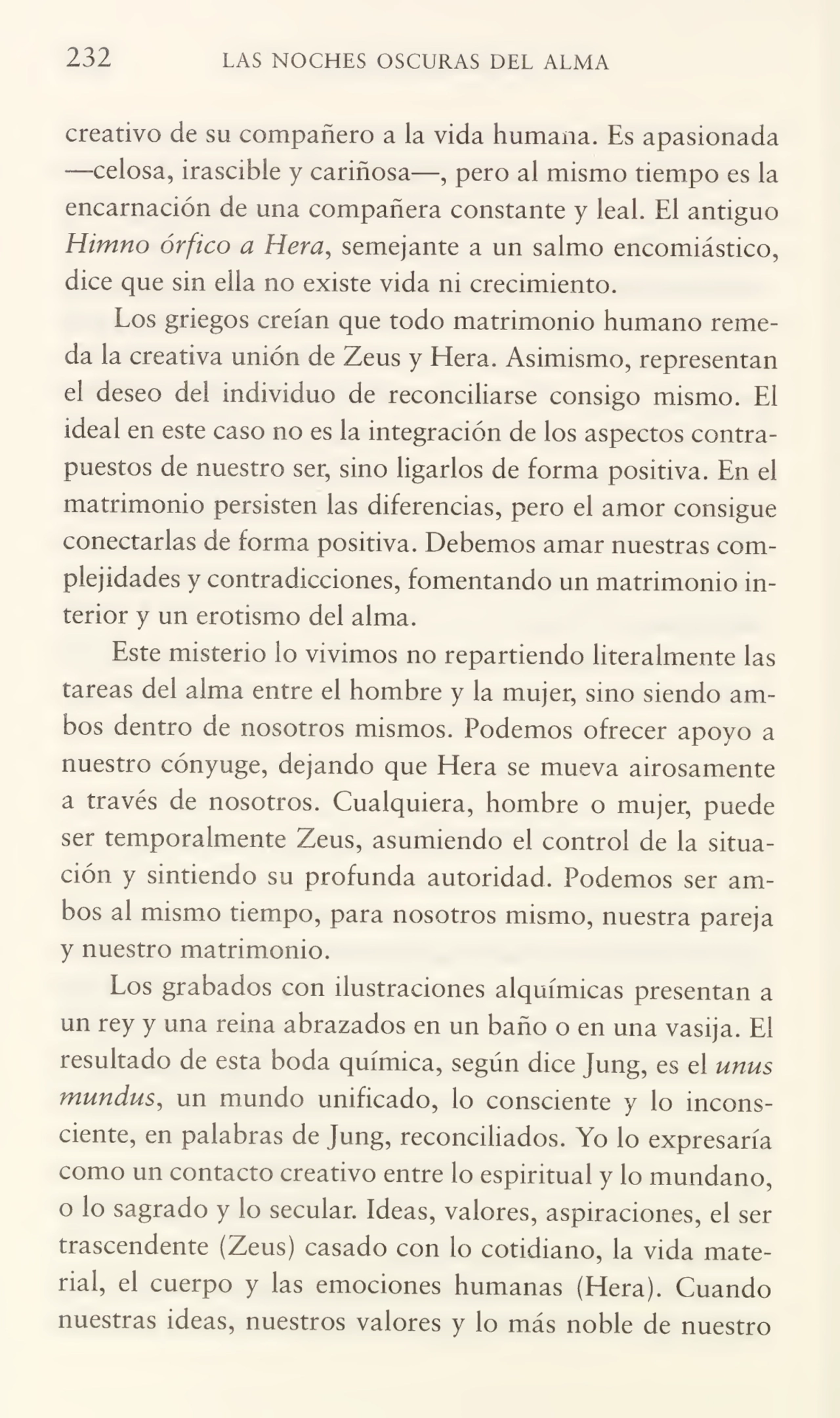 232 LAS NOCHES OSCURAS DEL ALMA
creativo de su compañero a la vida humana. Es apasionada
—celosa, irascible y cariñosa—, pero al mismo tiempo es la
encamación de una compañera constante y leal. El antiguo
Himno órfico a Hera, semejante a un salmo encomiástico,
dice que sin ella no existe vida ni crecimiento.
Los griegos creían que todo matrimonio humano reme¬
da la creativa unión de Zeus y Eíera. Asimismo, representan
el deseo dei individuo de reconciliarse consigo mismo. El
ideal en este caso no es la integración de los aspectos contra¬
puestos de nuestro ser, sino ligarlos de forma positiva. En el
matrimonio persisten las diferencias, pero el amor consigue
conectarlas de forma positiva. Debemos amar nuestras com¬
plejidades y contradicciones, fomentando un matrimonio in¬
terior y un erotismo del alma.
Este misterio lo vivimos no repartiendo literalmente las
tareas del alma entre el hombre y la mujer, sino siendo am¬
bos dentro de nosotros mismos. Podemos ofrecer apoyo a
nuestro cónyuge, dejando que Llera se mueva airosamente
a través de nosotros. Cualquiera, hombre o mujer, puede
ser temporalmente Zeus, asumiendo el control de la situa¬
ción y sintiendo su profunda autoridad. Podemos ser am¬
bos al mismo tiempo, para nosotros mismo, nuestra pareja
y nuestro matrimonio.
Los grabados con ilustraciones alquímicas presentan a
un rey y una reina abrazados en un baño o en una vasija. El
resultado de esta boda química, según dice Jung, es el unus
mundus, un mundo unificado, lo consciente y lo incons¬
ciente, en palabras de Jung, reconciliados. Yo lo expresaría
como un contacto creativo entre lo espiritual y lo mundano,
o lo sagrado y lo secular. Ideas, valores, aspiraciones, el ser
trascendente (Zeus) casado con lo cotidiano, la vida mate¬
rial, el cuerpo y las emociones humanas (Hera). Cuando
nuestras ideas, nuestros valores y lo más noble de nuestro