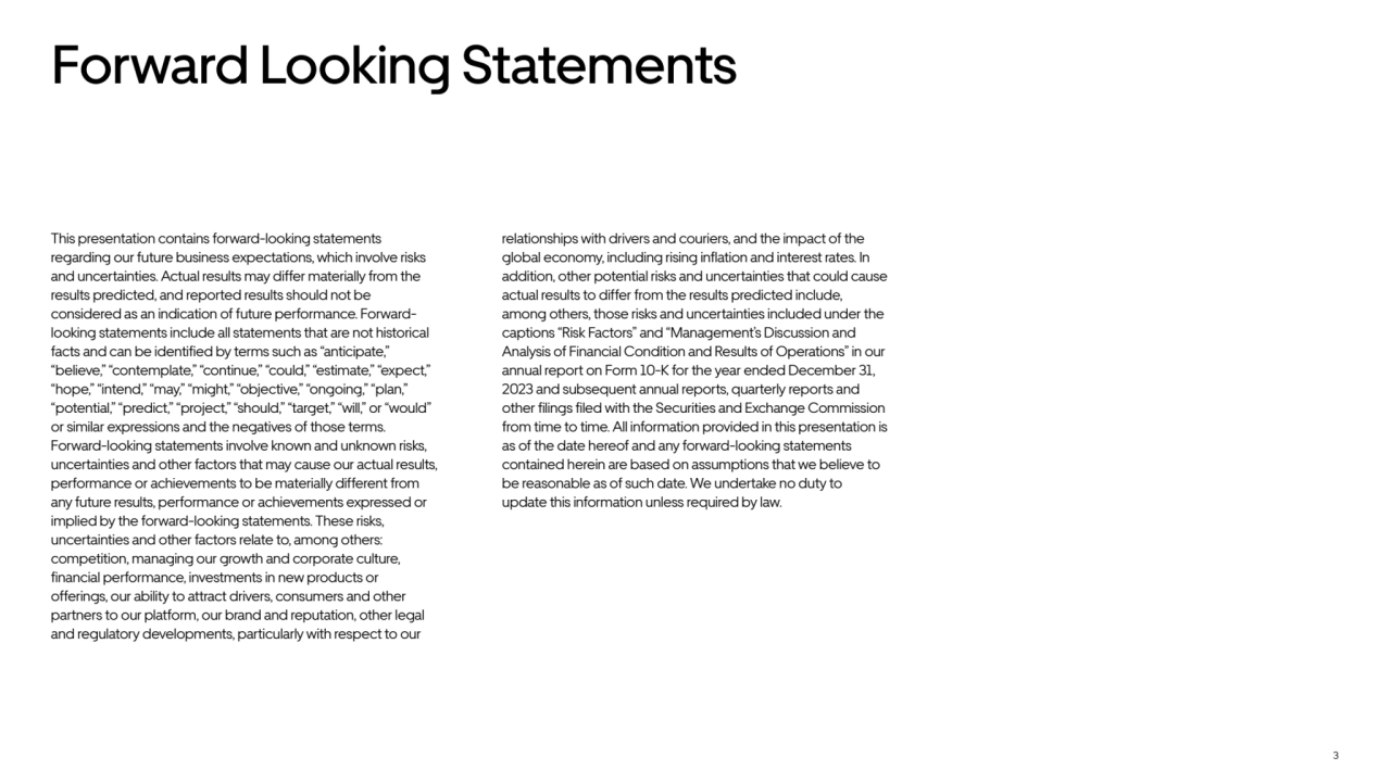 3
Forward Looking Statements
This presentation contains forward-looking statements 
regarding our future business expectations, which involve risks 
and uncertainties. Actual results may differ materially from the 
results predicted, and reported results should not be 
considered as an indication of future performance. Forwardlooking statements include all statements that are not historical 
facts and can be identified by terms such as “anticipate,” 
“believe,” “contemplate,” “continue,” “could,” “estimate,” “expect,” 
“hope,” “intend,” “may,” “might,” “objective,” “ongoing,” “plan,” 
“potential,” “predict,” “project,” “should,” “target,” “will,” or “would” 
or similar expressions and the negatives of those terms. 
Forward-looking statements involve known and unknown risks, 
uncertainties and other factors that may cause our actual results, 
performance or achievements to be materially different from 
any future results, performance or achievements expressed or 
implied by the forward-looking statements. These risks, 
uncertainties and other factors relate to, among others: 
competition, managing our growth and corporate culture, 
financial performance, investments in new products or 
offerings, our ability to attract drivers, consumers and other 
partners to our platform, our brand and reputation, other legal 
and regulatory developments, particularly with respect to our 
relationships with drivers and couriers, and the impact of the 
global economy, including rising inflation and interest rates. In 
addition, other potential risks and uncertainties that could cause 
actual results to differ from the results predicted include, 
among others, those risks and uncertainties included under the 
captions “Risk Factors” and “Management’s Discussion and 
Analysis of Financial Condition and Results of Operations” in our 
annual report on Form 10-K for the year ended December 31, 
2023 and subsequent annual reports, quarterly reports and 
other filings filed with the Securities and Exchange Commission 
from time to time. All information provided in this presentation is 
as of the date hereof and any forward-looking statements 
contained herein are based on assumptions that we believe to 
be reasonable as of such date. We undertake no duty to 
update this information unless required by law.