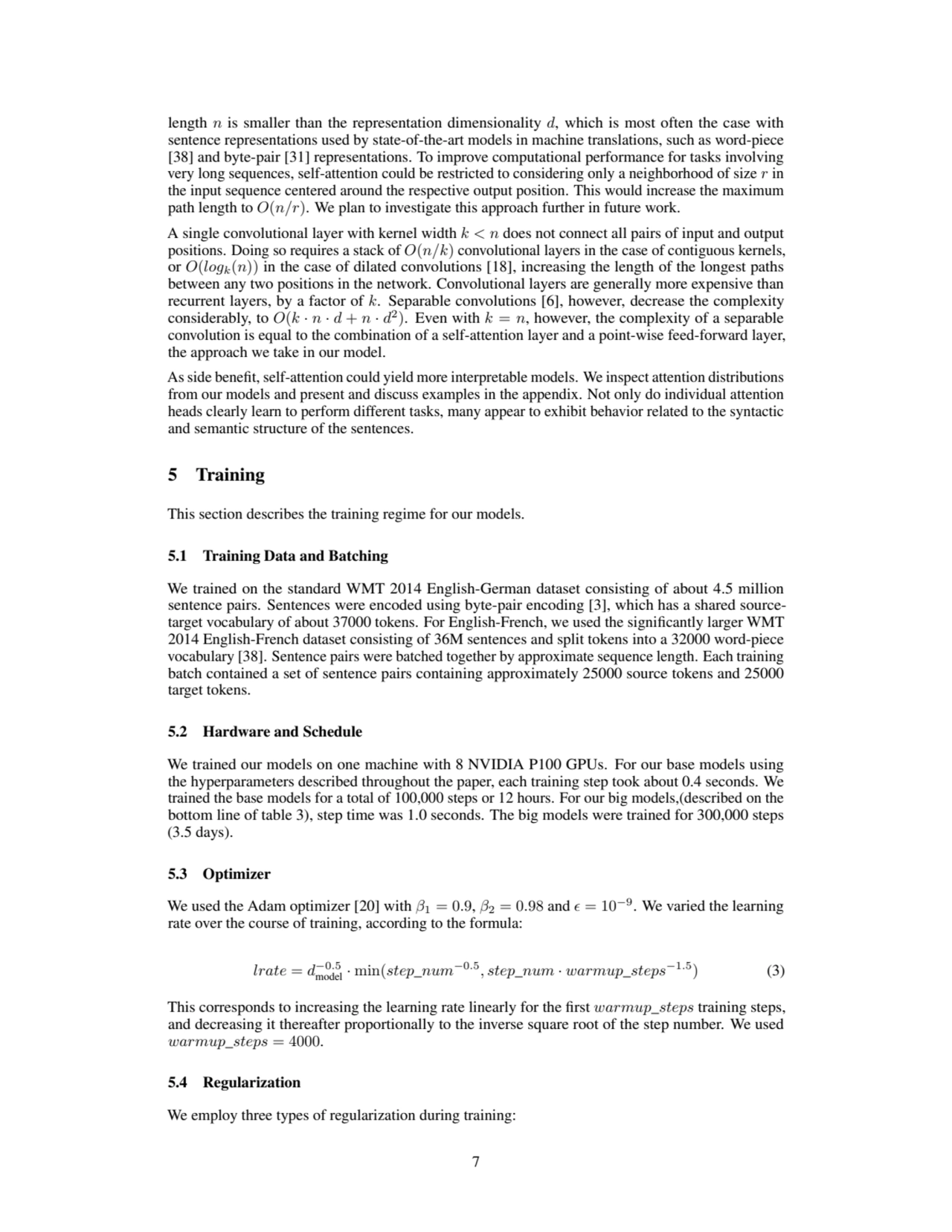 length n is smaller than the representation dimensionality d, which is most often the case with
sentence representations used by state-of-the-art models in machine translations, such as word-piece
[38] and byte-pair [31] representations. To improve computational performance for tasks involving
very long sequences, self-attention could be restricted to considering only a neighborhood of size r in
the input sequence centered around the respective output position. This would increase the maximum
path length to O(n/r). We plan to investigate this approach further in future work.
A single convolutional layer with kernel width k < n does not connect all pairs of input and output
positions. Doing so requires a stack of O(n/k) convolutional layers in the case of contiguous kernels,
or O(logk(n)) in the case of dilated convolutions [18], increasing the length of the longest paths
between any two positions in the network. Convolutional layers are generally more expensive than
recurrent layers, by a factor of k. Separable convolutions [6], however, decrease the complexity
considerably, to O(k · n · d + n · d
2
). Even with k = n, however, the complexity of a separable
convolution is equal to the combination of a self-attention layer and a point-wise feed-forward layer,
the approach we take in our model.
As side benefit, self-attention could yield more interpretable models. We inspect attention distributions
from our models and present and discuss examples in the appendix. Not only do individual attention
heads clearly learn to perform different tasks, many appear to exhibit behavior related to the syntactic
and semantic structure of the sentences.
5 Training
This section describes the training regime for our models.
5.1 Training Data and Batching
We trained on the standard WMT 2014 English-German dataset consisting of about 4.5 million
sentence pairs. Sentences were encoded using byte-pair encoding [3], which has a shared sourcetarget vocabulary of about 37000 tokens. For English-French, we used the significantly larger WMT
2014 English-French dataset consisting of 36M sentences and split tokens into a 32000 word-piece
vocabulary [38]. Sentence pairs were batched together by approximate sequence length. Each training
batch contained a set of sentence pairs containing approximately 25000 source tokens and 25000
target tokens.
5.2 Hardware and Schedule
We trained our models on one machine with 8 NVIDIA P100 GPUs. For our base models using
the hyperparameters described throughout the paper, each training step took about 0.4 seconds. We
trained the base models for a total of 100,000 steps or 12 hours. For our big models,(described on the
bottom line of table 3), step time was 1.0 seconds. The big models were trained for 300,000 steps
(3.5 days).
5.3 Optimizer
We used the Adam optimizer [20] with β1 = 0.9, β2 = 0.98 and ϵ = 10−9. We varied the learning
rate over the course of training, according to the formula:
lrate = d
−0.5
model · min(step_num−0.5
, step_num · warmup_steps−1.5) (3)
This corresponds to increasing the learning rate linearly for the first warmup_steps training steps,
and decreasing it thereafter proportionally to the inverse square root of the step number. We used
warmup_steps = 4000.
5.4 Regularization
We employ three types of regularization during training:
7