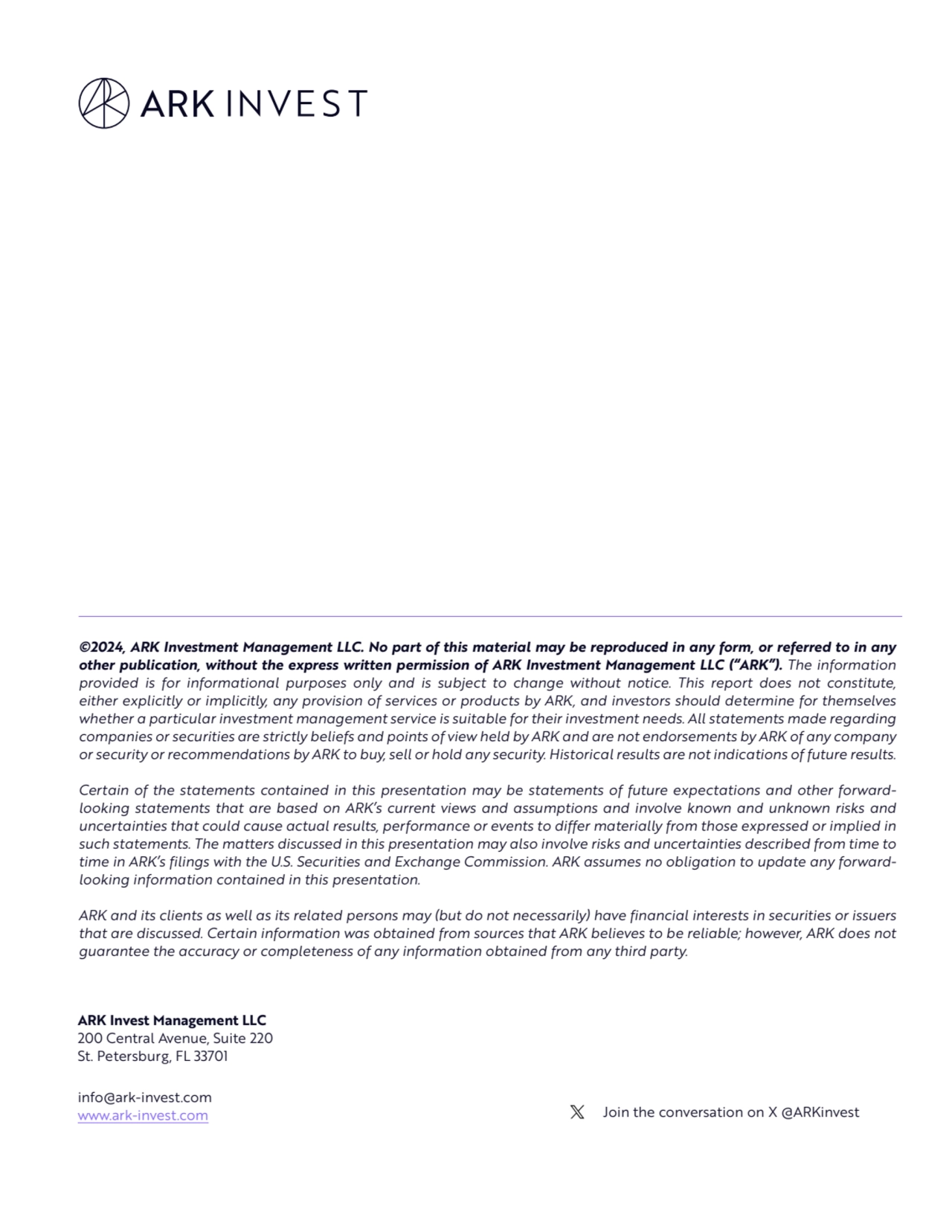 ARK Invest Management LLC
200 Central Avenue, Suite 220
St. Petersburg, FL 33701
info@ark-invest.com 
www.ark-invest.com Join the conversation on X @ARKinvest
©2024, ARK Investment Management LLC. No part of this material may be reproduced in any form, or referred to in any 
other publication, without the express written permission of ARK Investment Management LLC (“ARK”). The information 
provided is for informational purposes only and is subject to change without notice. This report does not constitute, 
either explicitly or implicitly, any provision of services or products by ARK, and investors should determine for themselves 
whether a particular investment management service is suitable for their investment needs. All statements made regarding 
companies or securities are strictly beliefs and points of view held by ARK and are not endorsements by ARK of any company 
or security or recommendations by ARK to buy, sell or hold any security. Historical results are not indications of future results. 
Certain of the statements contained in this presentation may be statements of future expectations and other forwardlooking statements that are based on ARK’s current views and assumptions and involve known and unknown risks and 
uncertainties that could cause actual results, performance or events to differ materially from those expressed or implied in 
such statements. The matters discussed in this presentation may also involve risks and uncertainties described from time to 
time in ARK’s filings with the U.S. Securities and Exchange Commission. ARK assumes no obligation to update any forwardlooking information contained in this presentation. 
ARK and its clients as well as its related persons may (but do not necessarily) have financial interests in securities or issuers 
that are discussed. Certain information was obtained from sources that ARK believes to be reliable; however, ARK does not 
guarantee the accuracy or completeness of any information obtained from any third party.