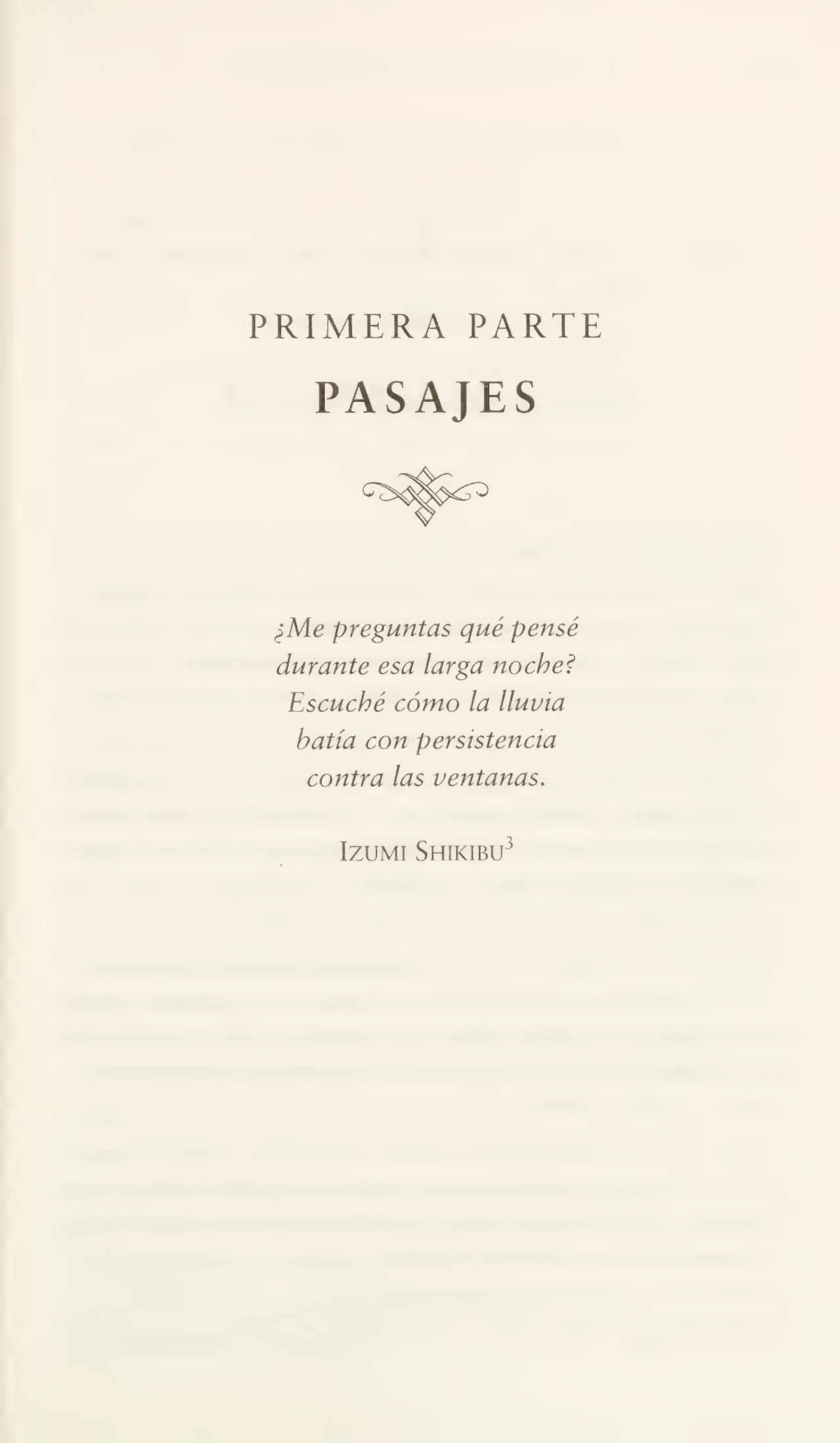 PRIMERA PARTE
PASAJES
¿Me preguntas qué pensé
durante esa larga noche?
Escuché cómo la lluvia
batía con persistencia
contra las ventanas.
Izumi Shikibu3