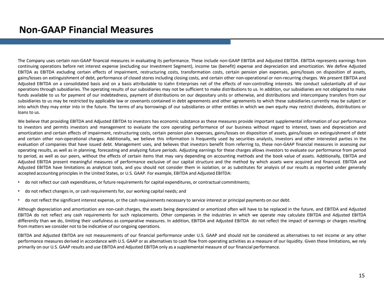 Non-GAAP Financial Measures
15
The Company uses certain non-GAAP financial measures in evaluating its performance. These include non-GAAP EBITDA and Adjusted EBITDA. EBITDA represents earnings from
continuing operations before net interest expense (excluding our Investment Segment), income tax (benefit) expense and depreciation and amortization. We define Adjusted
EBITDA as EBITDA excluding certain effects of impairment, restructuring costs, transformation costs, certain pension plan expenses, gains/losses on disposition of assets,
gains/losses on extinguishment of debt, performance of closed stores including closing costs, and certain other non-operational or non-recurring charges. We present EBITDA and
Adjusted EBITDA on a consolidated basis and on a basis attributable to Icahn Enterprises net of the effects of non-controlling interests. We conduct substantially all of our
operations through subsidiaries. The operating results of our subsidiaries may not be sufficient to make distributions to us. In addition, our subsidiaries are not obligated to make
funds available to us for payment of our indebtedness, payment of distributions on our depositary units or otherwise, and distributions and intercompany transfers from our
subsidiaries to us may be restricted by applicable law or covenants contained in debt agreements and other agreements to which these subsidiaries currently may be subject or
into which they may enter into in the future. The terms of any borrowings of our subsidiaries or other entities in which we own equity may restrict dividends, distributions or
loans to us.
We believe that providing EBITDA and Adjusted EBITDA to investors has economic substance as these measures provide important supplemental information of our performance
to investors and permits investors and management to evaluate the core operating performance of our business without regard to interest, taxes and depreciation and
amortization and certain effects of impairment, restructuring costs, certain pension plan expenses, gains/losses on disposition of assets, gains/losses on extinguishment of debt
and certain other non-operational charges. Additionally, we believe this information is frequently used by securities analysts, investors and other interested parties in the
evaluation of companies that have issued debt. Management uses, and believes that investors benefit from referring to, these non-GAAP financial measures in assessing our
operating results, as well as in planning, forecasting and analyzing future periods. Adjusting earnings for these charges allows investors to evaluate our performance from period
to period, as well as our peers, without the effects of certain items that may vary depending on accounting methods and the book value of assets. Additionally, EBITDA and
Adjusted EBITDA present meaningful measures of performance exclusive of our capital structure and the method by which assets were acquired and financed. EBITDA and
Adjusted EBITDA have limitations as analytical tools, and you should not consider them in isolation, or as substitutes for analysis of our results as reported under generally
accepted accounting principles in the United States, or U.S. GAAP. For example, EBITDA and Adjusted EBITDA: • do not reflect our cash expenditures, or future requirements for capital expenditures, or contractual commitments; • do not reflect changes in, or cash requirements for, our working capital needs; and
• do not reflect the significant interest expense, or the cash requirements necessary to service interest or principal payments on our debt.
Although depreciation and amortization are non-cash charges, the assets being depreciated or amortized often will have to be replaced in the future, and EBITDA and Adjusted
EBITDA do not reflect any cash requirements for such replacements. Other companies in the industries in which we operate may calculate EBITDA and Adjusted EBITDA
differently than we do, limiting their usefulness as comparative measures. In addition, EBITDA and Adjusted EBITDA do not reflect the impact of earnings or charges resulting
from matters we consider not to be indicative of our ongoing operations.
EBITDA and Adjusted EBITDA are not measurements of our financial performance under U.S. GAAP and should not be considered as alternatives to net income or any other
performance measures derived in accordance with U.S. GAAP or as alternatives to cash flow from operating activities as a measure of our liquidity. Given these limitations, we rely
primarily on our U.S. GAAP results and use EBITDA and Adjusted EBITDA only as a supplemental measure of our financial performance.