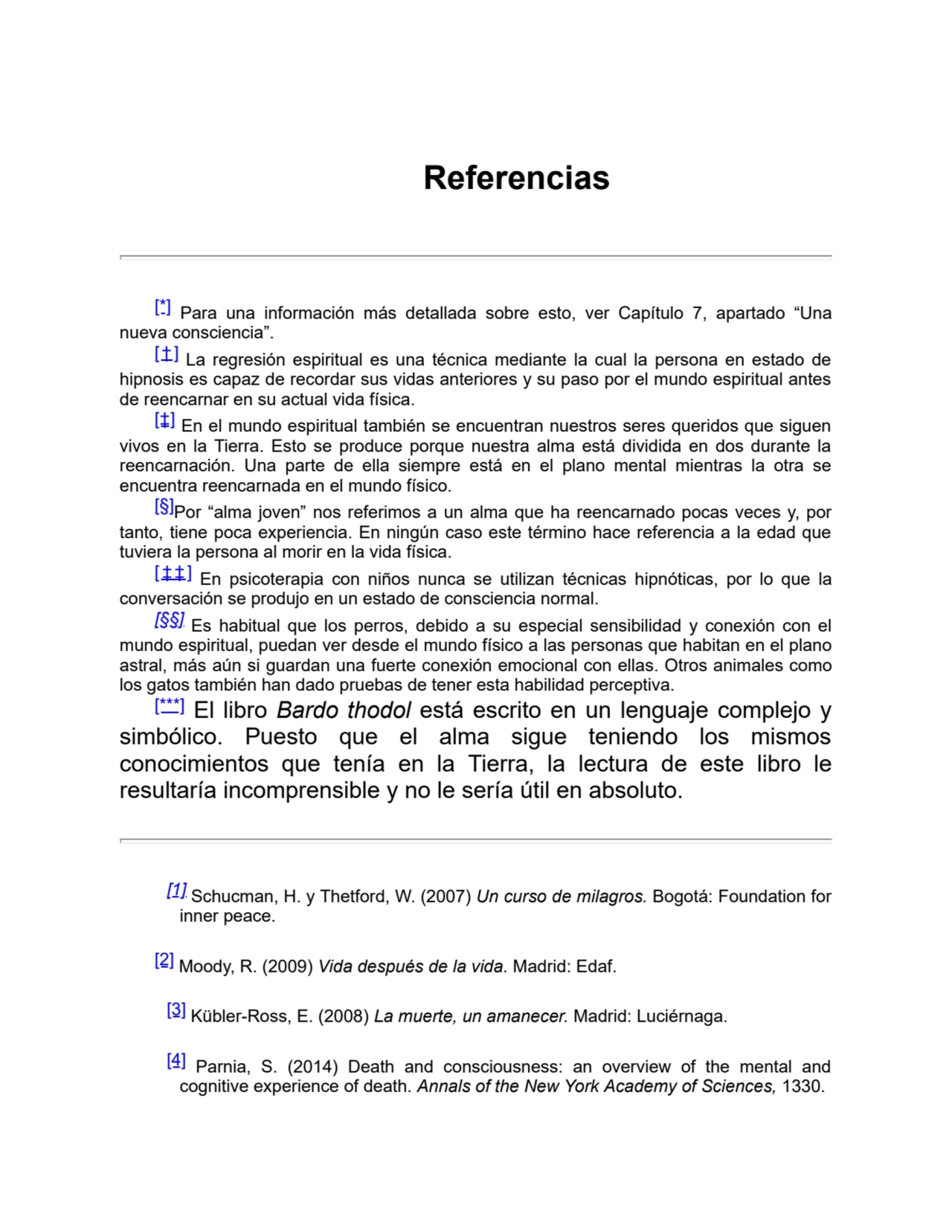 Referencias
[*] Para una información más detallada sobre esto, ver Capítulo 7, apartado “Una
nueva consciencia”.
[†] La regresión espiritual es una técnica mediante la cual la persona en estado de
hipnosis es capaz de recordar sus vidas anteriores y su paso por el mundo espiritual antes
de reencarnar en su actual vida física.
[‡] En el mundo espiritual también se encuentran nuestros seres queridos que siguen
vivos en la Tierra. Esto se produce porque nuestra alma está dividida en dos durante la
reencarnación. Una parte de ella siempre está en el plano mental mientras la otra se
encuentra reencarnada en el mundo físico.
[§]Por “alma joven” nos referimos a un alma que ha reencarnado pocas veces y, por
tanto, tiene poca experiencia. En ningún caso este término hace referencia a la edad que
tuviera la persona al morir en la vida física.
[ ‡ ‡ ] En psicoterapia con niños nunca se utilizan técnicas hipnóticas, por lo que la
conversación se produjo en un estado de consciencia normal.
[§§] Es habitual que los perros, debido a su especial sensibilidad y conexión con el
mundo espiritual, puedan ver desde el mundo físico a las personas que habitan en el plano
astral, más aún si guardan una fuerte conexión emocional con ellas. Otros animales como
los gatos también han dado pruebas de tener esta habilidad perceptiva.
[***] El libro Bardo thodol está escrito en un lenguaje complejo y
simbólico. Puesto que el alma sigue teniendo los mismos
conocimientos que tenía en la Tierra, la lectura de este libro le
resultaría incomprensible y no le sería útil en absoluto.
[1] Schucman, H. y Thetford, W. (2007) Un curso de milagros. Bogotá: Foundation for
inner peace. 
[2] Moody, R. (2009) Vida después de la vida. Madrid: Edaf.
[3] Kübler-Ross, E. (2008) La muerte, un amanecer. Madrid: Luciérnaga.
[4] Parnia, S. (2014) Death and consciousness: an overview of the mental and
cognitive experience of death. Annals of the New York Academy of Sciences, 1330.