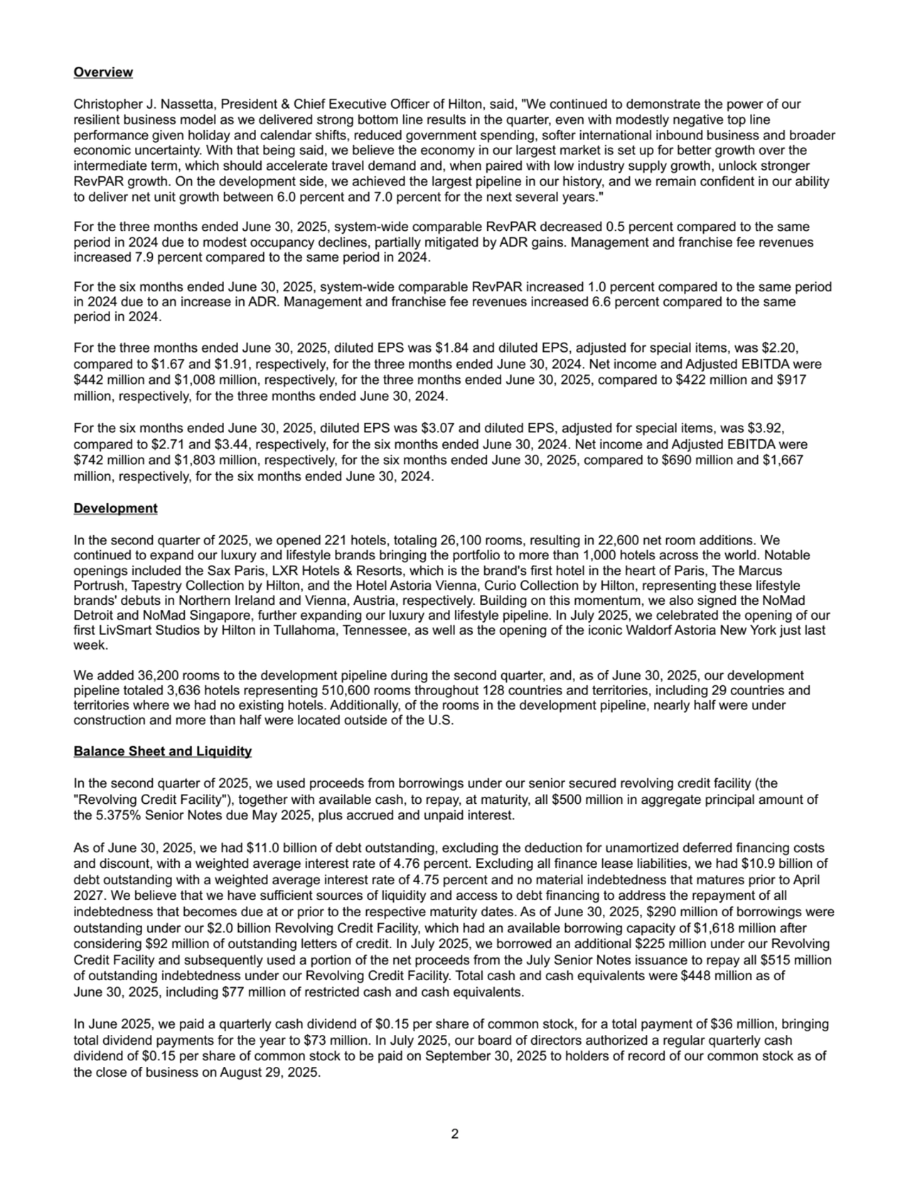 Overview
Christopher J. Nassetta, President & Chief Executive Officer of Hilton, said, "We continued to demonstrate the power of our 
resilient business model as we delivered strong bottom line results in the quarter, even with modestly negative top line 
performance given holiday and calendar shifts, reduced government spending, softer international inbound business and broader 
economic uncertainty. With that being said, we believe the economy in our largest market is set up for better growth over the 
intermediate term, which should accelerate travel demand and, when paired with low industry supply growth, unlock stronger 
RevPAR growth. On the development side, we achieved the largest pipeline in our history, and we remain confident in our ability 
to deliver net unit growth between 6.0 percent and 7.0 percent for the next several years."
For the three months ended June 30, 2025, system-wide comparable RevPAR decreased 0.5 percent compared to the same 
period in 2024 due to modest occupancy declines, partially mitigated by ADR gains. Management and franchise fee revenues 
increased 7.9 percent compared to the same period in 2024.
For the six months ended June 30, 2025, system-wide comparable RevPAR increased 1.0 percent compared to the same period 
in 2024 due to an increase in ADR. Management and franchise fee revenues increased 6.6 percent compared to the same 
period in 2024.
For the three months ended June 30, 2025, diluted EPS was $1.84 and diluted EPS, adjusted for special items, was $2.20, 
compared to $1.67 and $1.91, respectively, for the three months ended June 30, 2024. Net income and Adjusted EBITDA were 
$442 million and $1,008 million, respectively, for the three months ended June 30, 2025, compared to $422 million and $917 
million, respectively, for the three months ended June 30, 2024.
For the six months ended June 30, 2025, diluted EPS was $3.07 and diluted EPS, adjusted for special items, was $3.92, 
compared to $2.71 and $3.44, respectively, for the six months ended June 30, 2024. Net income and Adjusted EBITDA were 
$742 million and $1,803 million, respectively, for the six months ended June 30, 2025, compared to $690 million and $1,667 
million, respectively, for the six months ended June 30, 2024. 
Development
In the second quarter of 2025, we opened 221 hotels, totaling 26,100 rooms, resulting in 22,600 net room additions. We 
continued to expand our luxury and lifestyle brands bringing the portfolio to more than 1,000 hotels across the world. Notable
openings included the Sax Paris, LXR Hotels & Resorts, which is the brand's first hotel in the heart of Paris, The Marcus 
Portrush, Tapestry Collection by Hilton, and the Hotel Astoria Vienna, Curio Collection by Hilton, representing these lifestyle 
brands' debuts in Northern Ireland and Vienna, Austria, respectively. Building on this momentum, we also signed the NoMad 
Detroit and NoMad Singapore, further expanding our luxury and lifestyle pipeline. In July 2025, we celebrated the opening of our 
first LivSmart Studios by Hilton in Tullahoma, Tennessee, as well as the opening of the iconic Waldorf Astoria New York just last 
week.
We added 36,200 rooms to the development pipeline during the second quarter, and, as of June 30, 2025, our development 
pipeline totaled 3,636 hotels representing 510,600 rooms throughout 128 countries and territories, including 29 countries and 
territories where we had no existing hotels. Additionally, of the rooms in the development pipeline, nearly half were under 
construction and more than half were located outside of the U.S.
Balance Sheet and Liquidity
In the second quarter of 2025, we used proceeds from borrowings under our senior secured revolving credit facility (the 
"Revolving Credit Facility"), together with available cash, to repay, at maturity, all $500 million in aggregate principal amount of 
the 5.375% Senior Notes due May 2025, plus accrued and unpaid interest.
As of June 30, 2025, we had $11.0 billion of debt outstanding, excluding the deduction for unamortized deferred financing costs 
and discount, with a weighted average interest rate of 4.76 percent. Excluding all finance lease liabilities, we had $10.9 billion of 
debt outstanding with a weighted average interest rate of 4.75 percent and no material indebtedness that matures prior to April 
2027. We believe that we have sufficient sources of liquidity and access to debt financing to address the repayment of all 
indebtedness that becomes due at or prior to the respective maturity dates. As of June 30, 2025, $290 million of borrowings were 
outstanding under our $2.0 billion Revolving Credit Facility, which had an available borrowing capacity of $1,618 million after 
considering $92 million of outstanding letters of credit. In July 2025, we borrowed an additional $225 million under our Revolving 
Credit Facility and subsequently used a portion of the net proceeds from the July Senior Notes issuance to repay all $515 million 
of outstanding indebtedness under our Revolving Credit Facility. Total cash and cash equivalents were $448 million as of 
June 30, 2025, including $77 million of restricted cash and cash equivalents.
In June 2025, we paid a quarterly cash dividend of $0.15 per share of common stock, for a total payment of $36 million, bringing 
total dividend payments for the year to $73 million. In July 2025, our board of directors authorized a regular quarterly cash 
dividend of $0.15 per share of common stock to be paid on September 30, 2025 to holders of record of our common stock as of 
the close of business on August 29, 2025.
2