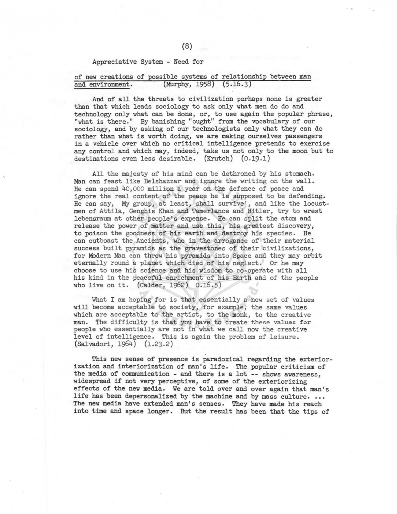 (8) 
Appreciative System - Need for 
of new creations of ossible systems 
and environment. Murphy, 195 
between man 
And of all the threats to civilization perhaps none is greater 
than that which leads sociology to ask only what men do do and 
technology only what can be done, or, to use again the popular phrase, 
"what is there." By banishing "ought" from the vocabulary of our 
sociology, and by asking of our technologists only what they can do 
rather than what is worth doing, we are making ourselves passengers 
in a vehicle over which no critical intelligence pretends to exercise 
any control and which may, indeed, take us not only to the moon but to 
destinations even less desirable. (Krutch) (0.19.1) 
All the majesty of his mind can be dethroned by his stomach. 
Man can feast like Belshazzar· and ignore the writing on the wall. 
He can spend 40,000 million a year on the defence of peace and 
ignore the real content of the peace he is supposed to be defending. 
He can say, My group, at least, shall survive', and like the locustmen of Attila, Genghis Khan and Tamerlance and Hitler, try to wrest 
lebensraum at other people's expense. He can split the atom and 
release the power of matter and use this, his greatest discovery, 
to poison the goodness of his earth and destroy his species. He 
can outboast the Ancients, who in the arrogance of their material 
success built pyramids as the gravestones of their civilizations, 
for J.bdern M:l.n can throw his pyramids into Space and they may orbit 
eternally round a planet which died of his neglect. Or he may 
choose to use his science and his wisdom to co-operate with all 
his kind i n the peaceful enrichment of his Earth and of the people 
who live on it. {Calder, 1962) 0.16.5) 
What I am hoping for is that essentially a new set of values 
will become acceptable to society, for example, the same values 
which are acceptable to the artist, to the monk, to the creative 
man. The difficulty is that you have to create· these values for 
people who essentially are not in what we call now the creative 
level of intelligence. Thi~ is again the problem of leisure. 
(Salvadori, 1964) (1.23.2) 
This new sense of presence is paradoxical regarding the exteriorization and interiorization of man's life. The popular criticism of 
the media of communication - and there is a lot -- shows awareness, 
widespread if not very perceptive, of some of the exteriorizing 
effects of the new media. We are told over and over again that man's 
life has been depersonalized by the machine and by mass culture •••• 
The new media have extended man's senses. They have made his reach 
into time and space longer. But the result has been that the tips of 