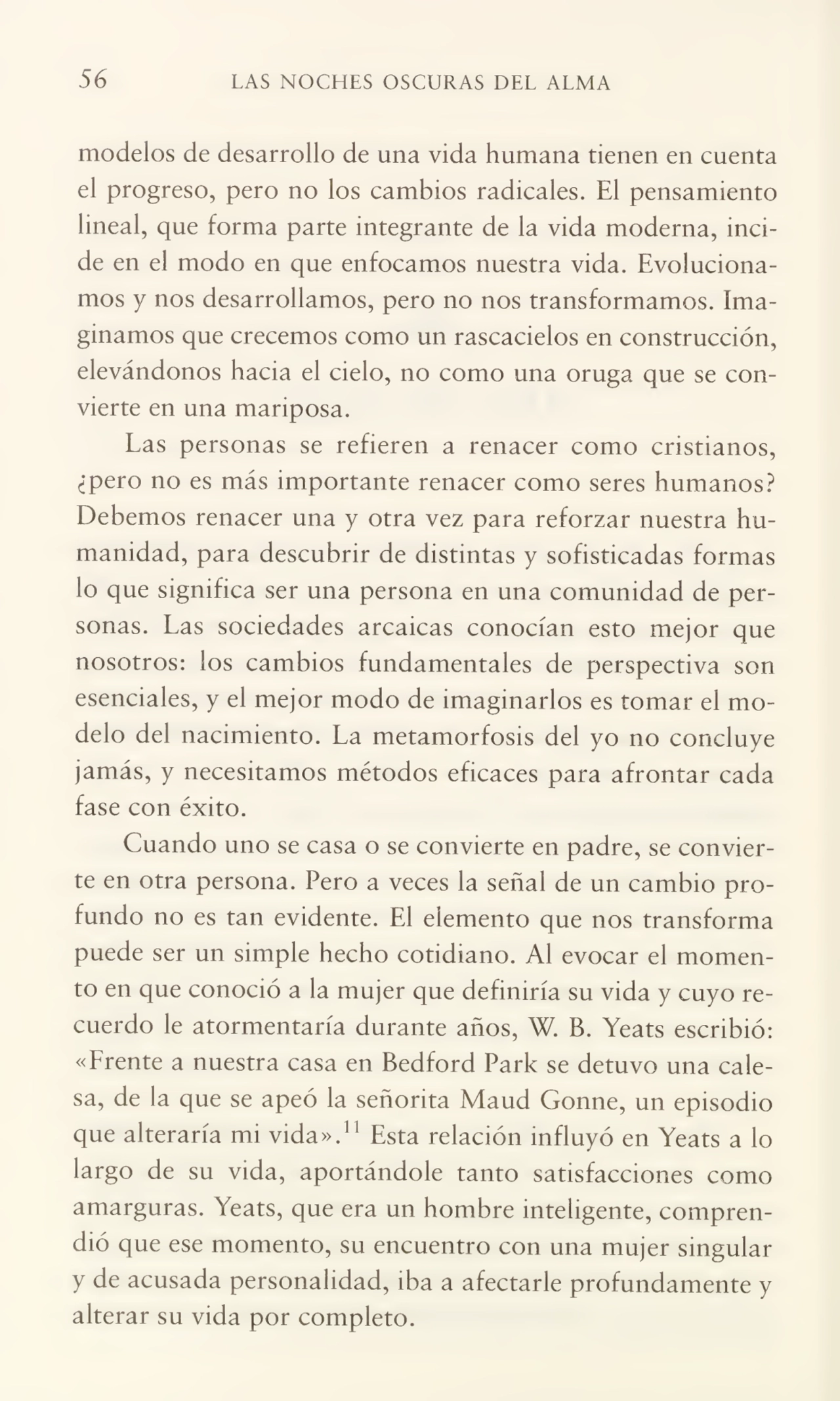 56 LAS NOCHES OSCURAS DEL ALMA
modelos de desarrollo de una vida humana tienen en cuenta
el progreso, pero no los cambios radicales. El pensamiento
lineal, que forma parte integrante de la vida moderna, inci¬
de en el modo en que enfocamos nuestra vida. Evoluciona¬
mos y nos desarrollamos, pero no nos transformamos. Ima¬
ginamos que crecemos como un rascacielos en construcción,
elevándonos hacia el cielo, no como una oruga que se con¬
vierte en una mariposa.
Las personas se refieren a renacer como cristianos,
¿pero no es más importante renacer como seres humanos?
Debemos renacer una y otra vez para reforzar nuestra hu¬
manidad, para descubrir de distintas y sofisticadas formas
lo que significa ser una persona en una comunidad de per¬
sonas. Las sociedades arcaicas conocían esto mejor que
nosotros: los cambios fundamentales de perspectiva son
esenciales, y el mejor modo de imaginarlos es tomar el mo¬
delo del nacimiento. La metamorfosis del yo no concluye
jamás, y necesitamos métodos eficaces para afrontar cada
fase con éxito.
Cuando uno se casa o se convierte en padre, se convier¬
te en otra persona. Pero a veces la señal de un cambio pro¬
fundo no es tan evidente. El elemento que nos transforma
puede ser un simple hecho cotidiano. Al evocar el momen¬
to en que conoció a la mujer que definiría su vida y cuyo re¬
cuerdo le atormentaría durante años, W. B. Yeats escribió:
«Erente a nuestra casa en Bedford Park se detuvo una cale¬
sa, de la que se apeó la señorita Maud Gonne, un episodio
que alteraría mi vida».11 Esta relación influyó en Yeats a lo
largo de su vida, aportándole tanto satisfacciones como
amarguras. Yeats, que era un hombre inteligente, compren¬
dió que ese momento, su encuentro con una mujer singular
y de acusada personalidad, iba a afectarle profundamente y
alterar su vida por completo.