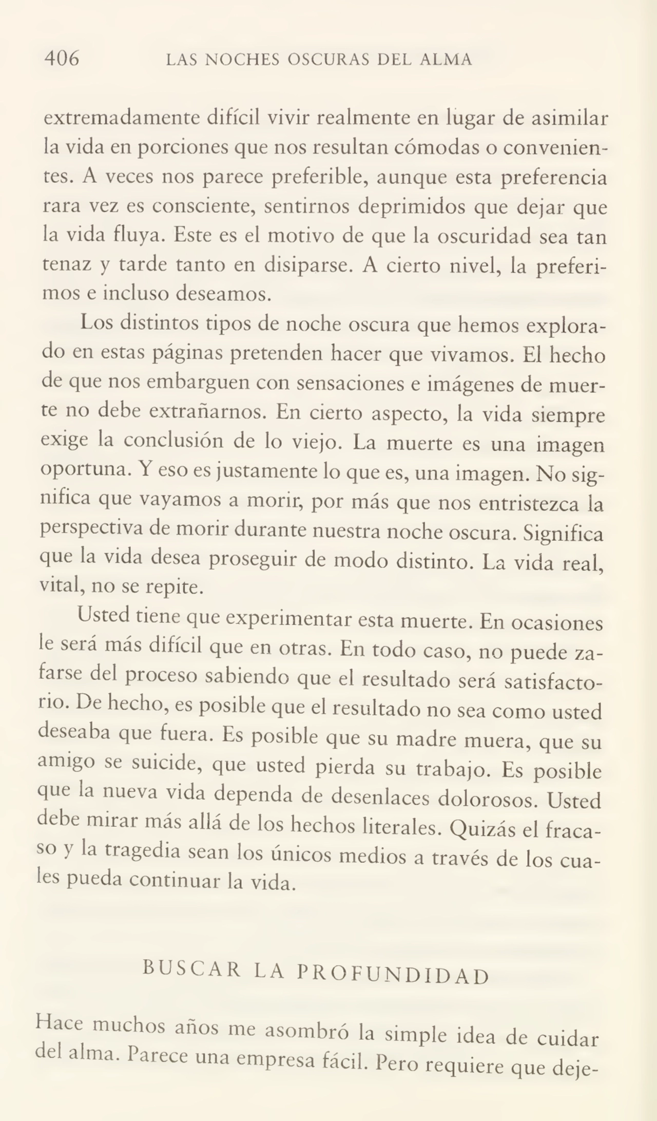 406 LAS NOCHES OSCURAS DEL ALMA
extremadamente difícil vivir realmente en lugar de asimilar
la vida en porciones que nos resultan cómodas o convenien¬
tes. A veces nos parece preferible, aunque esta preferencia
rara vez es consciente, sentirnos deprimidos que dejar que
la vida fluya. Este es el motivo de que la oscuridad sea tan
tenaz y tarde tanto en disiparse. A cierto nivel, la preferi¬
mos e incluso deseamos.
Los distintos tipos de noche oscura que hemos explora¬
do en estas páginas pretenden hacer que vivamos. El hecho
de que nos embarguen con sensaciones e imágenes de muer¬
te no debe extrañarnos. En cierto aspecto, la vida siempre
exige la conclusión de lo viejo. La muerte es una imagen
oportuna. Y eso es justamente lo que es, una imagen. No sig¬
nifica que vayamos a morir, por más que nos entristezca la
peispectiva de morir durante nuestra noche oscura. Significa
que la vida desea proseguir de modo distinto. La vida real,
vital, no se repite.
Usted tiene que experimentar esta muerte. En ocasiones
le será más difícil que en otras. En todo caso, no puede za¬
farse del proceso sabiendo que el resultado será satisfacto¬
rio. De hecho, es posible que el resultado no sea como usted
deseaba que fuera. Es posible que su madre muera, que su
amigo se suicide, que usted pierda su trabajo. Es posible
que la nueva vida dependa de desenlaces dolorosos. Usted
debe mirar más allá de los hechos literales. Quizás el fraca¬
so } la tragedia sean los únicos medios a través de los cua¬
les pueda continuar la vida.
BUSCAR LA PROFUNDIDAD
Hace muchos años me asombró la simple idea de cuidar
del alma. Parece una empresa fácil. Pero requiere que deje-