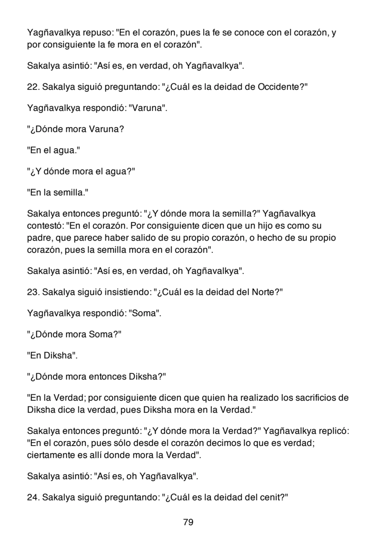 Yagñavalkya repuso: "En el corazón, pues la fe se conoce con el corazón, y
por consiguiente la fe mora en el corazón".
Sakalya asintió: "Así es, en verdad, oh Yagñavalkya".
22. Sakalya siguió preguntando: "¿Cuál es la deidad de Occidente?"
Yagñavalkya respondió: "Varuna".
"¿Dónde mora Varuna?
"En el agua."
"¿Y dónde mora el agua?"
"En la semilla."
Sakalya entonces preguntó: "¿Y dónde mora la semilla?" Yagñavalkya
contestó: "En el corazón. Por consiguiente dicen que un hijo es como su
padre, que parece haber salido de su propio corazón, o hecho de su propio
corazón, pues la semilla mora en el corazón".
Sakalya asintió: "Así es, en verdad, oh Yagñavalkya".
23. Sakalya siguió insistiendo: "¿Cuál es la deidad del Norte?"
Yagñavalkya respondió: "Soma".
"¿Dónde mora Soma?"
"En Diksha".
"¿Dónde mora entonces Diksha?"
"En la Verdad; por consiguiente dicen que quien ha realizado los sacrificios de
Diksha dice la verdad, pues Diksha mora en la Verdad."
Sakalya entonces preguntó: "¿Y dónde mora la Verdad?" Yagñavalkya replicó:
"En el corazón, pues sólo desde el corazón decimos lo que es verdad;
ciertamente es allí donde mora la Verdad".
Sakalya asintió: "Así es, oh Yagñavalkya".
24. Sakalya siguió preguntando: "¿Cuál es la deidad del cenit?"
79