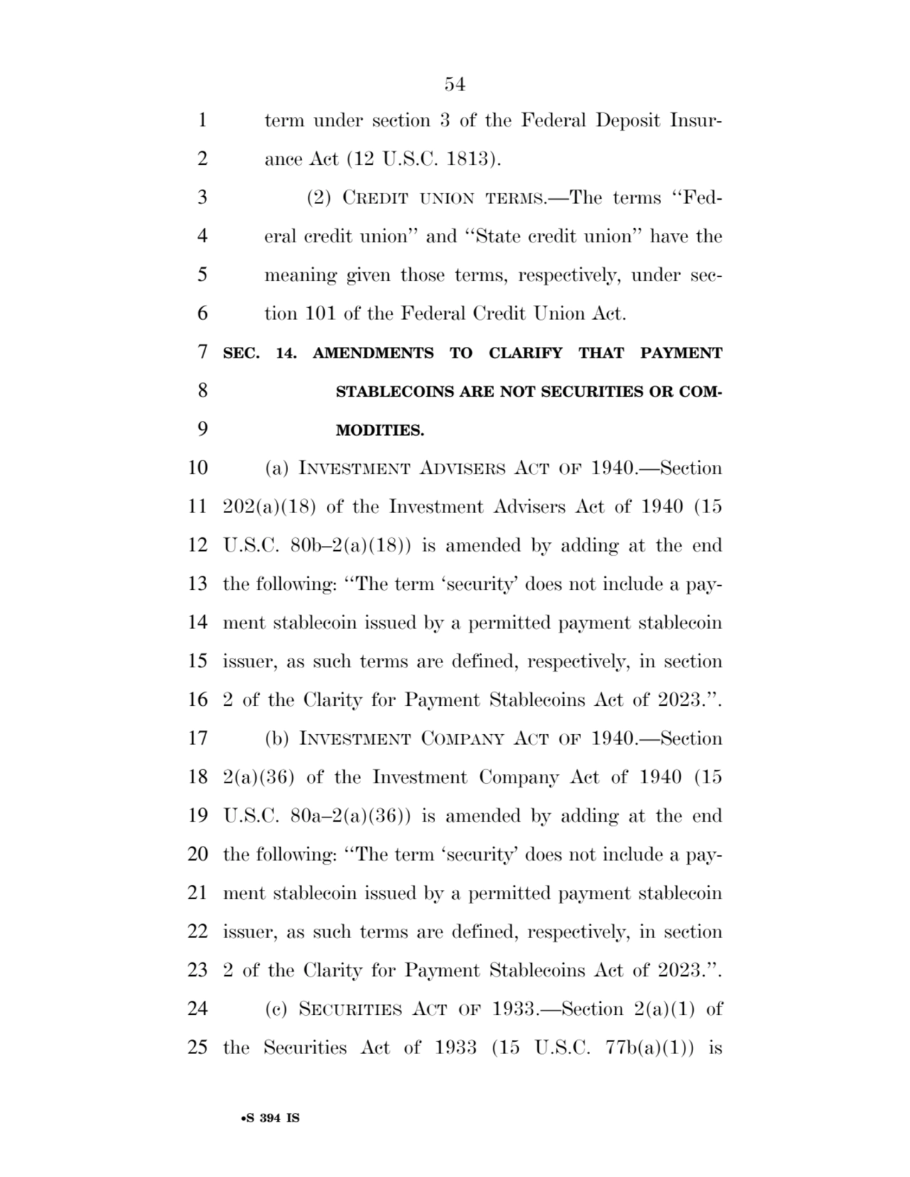 54 
•S 394 IS
1 term under section 3 of the Federal Deposit Insur2 ance Act (12 U.S.C. 1813). 
3 (2) CREDIT UNION TERMS.—The terms ‘‘Fed4 eral credit union’’ and ‘‘State credit union’’ have the 
5 meaning given those terms, respectively, under sec6 tion 101 of the Federal Credit Union Act. 
7 SEC. 14. AMENDMENTS TO CLARIFY THAT PAYMENT 
8 STABLECOINS ARE NOT SECURITIES OR COM9 MODITIES. 
10 (a) INVESTMENT ADVISERS ACT OF 1940.—Section 
11 202(a)(18) of the Investment Advisers Act of 1940 (15 
12 U.S.C. 80b–2(a)(18)) is amended by adding at the end 
13 the following: ‘‘The term ‘security’ does not include a pay14 ment stablecoin issued by a permitted payment stablecoin 
15 issuer, as such terms are defined, respectively, in section 
16 2 of the Clarity for Payment Stablecoins Act of 2023.’’. 
17 (b) INVESTMENT COMPANY ACT OF 1940.—Section 
18 2(a)(36) of the Investment Company Act of 1940 (15 
19 U.S.C. 80a–2(a)(36)) is amended by adding at the end 
20 the following: ‘‘The term ‘security’ does not include a pay21 ment stablecoin issued by a permitted payment stablecoin 
22 issuer, as such terms are defined, respectively, in section 
23 2 of the Clarity for Payment Stablecoins Act of 2023.’’. 
24 (c) SECURITIES ACT OF 1933.—Section 2(a)(1) of 
25 the Securities Act of 1933 (15 U.S.C. 77b(a)(1)) is 
VerDate Sep 11 2014 17:41 Mar 05, 2025 Jkt 059200 PO 00000 Frm 00054 Fmt 6652 Sfmt 6201 E:\BILLS\S394.IS S394
ssavage on LAPJG3WLY3PROD with BILLS