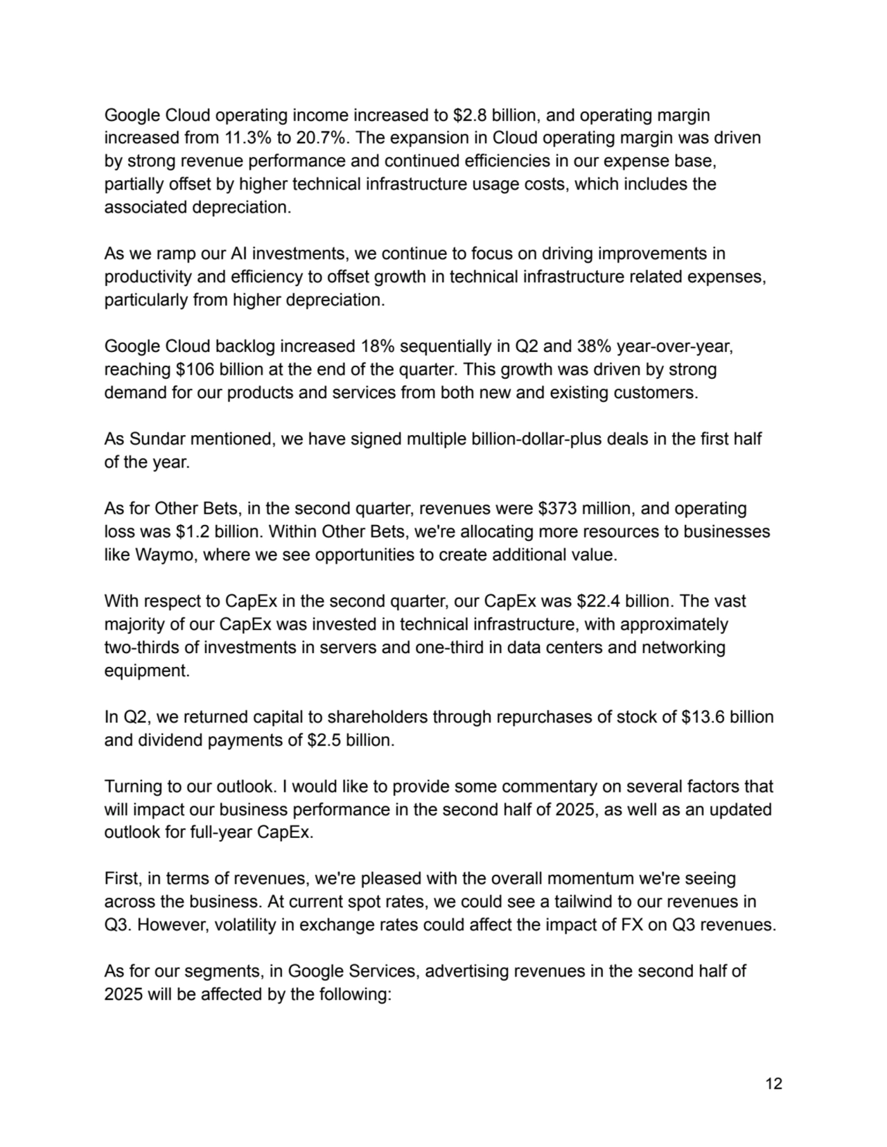 Google Cloud operating income increased to $2.8 billion, and operating margin
increased from 11.3% to 20.7%. The expansion in Cloud operating margin was driven
by strong revenue performance and continued efficiencies in our expense base,
partially offset by higher technical infrastructure usage costs, which includes the
associated depreciation.
As we ramp our AI investments, we continue to focus on driving improvements in
productivity and efficiency to offset growth in technical infrastructure related expenses,
particularly from higher depreciation.
Google Cloud backlog increased 18% sequentially in Q2 and 38% year-over-year,
reaching $106 billion at the end of the quarter. This growth was driven by strong
demand for our products and services from both new and existing customers.
As Sundar mentioned, we have signed multiple billion-dollar-plus deals in the first half
of the year.
As for Other Bets, in the second quarter, revenues were $373 million, and operating
loss was $1.2 billion. Within Other Bets, we're allocating more resources to businesses
like Waymo, where we see opportunities to create additional value.
With respect to CapEx in the second quarter, our CapEx was $22.4 billion. The vast
majority of our CapEx was invested in technical infrastructure, with approximately
two-thirds of investments in servers and one-third in data centers and networking
equipment.
In Q2, we returned capital to shareholders through repurchases of stock of $13.6 billion
and dividend payments of $2.5 billion.
Turning to our outlook. I would like to provide some commentary on several factors that
will impact our business performance in the second half of 2025, as well as an updated
outlook for full-year CapEx.
First, in terms of revenues, we're pleased with the overall momentum we're seeing
across the business. At current spot rates, we could see a tailwind to our revenues in
Q3. However, volatility in exchange rates could affect the impact of FX on Q3 revenues.
As for our segments, in Google Services, advertising revenues in the second half of
2025 will be affected by the following:
12