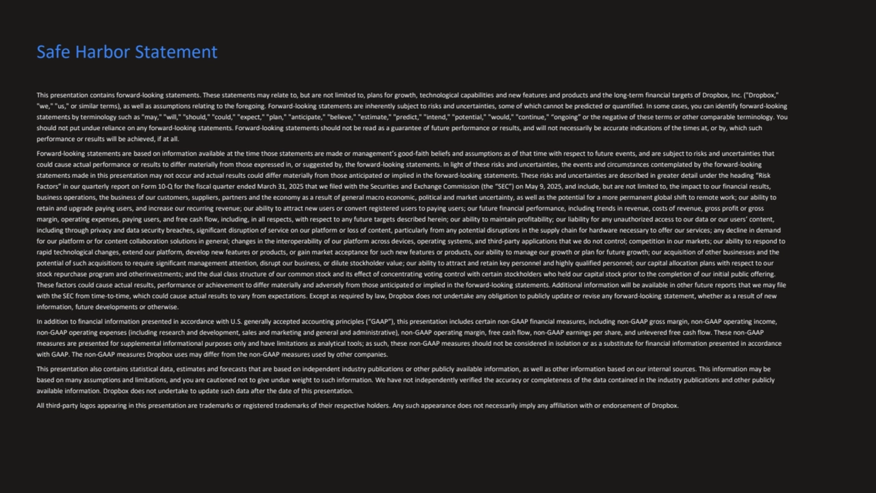 This presentation contains forward-looking statements. These statements may relate to, but are not limited to, plans for growth, technological capabilities and new features and products and the long-term financial targets of Dropbox, Inc. ("Dropbox," 
"we," "us," or similar terms), as well as assumptions relating to the foregoing. Forward-looking statements are inherently subject to risks and uncertainties, some of which cannot be predicted or quantified. In some cases, you can identify forward-looking 
statements by terminology such as "may," "will," "should," "could," "expect," "plan," "anticipate," "believe," "estimate," "predict," "intend," "potential," "would," "continue," “ongoing” or the negative of these terms or other comparable terminology. You 
should not put undue reliance on any forward-looking statements. Forward-looking statements should not be read as a guarantee of future performance or results, and will not necessarily be accurate indications of the times at, or by, which such 
performance or results will be achieved, if at all.
Forward-looking statements are based on information available at the time those statements are made or management’s good-faith beliefs and assumptions as of that time with respect to future events, and are subject to risks and uncertainties that 
could cause actual performance or results to differ materially from those expressed in, or suggested by, the forward-looking statements. In light of these risks and uncertainties, the events and circumstances contemplated by the forward-looking 
statements made in this presentation may not occur and actual results could differ materially from those anticipated or implied in the forward-looking statements. These risks and uncertainties are described in greater detail under the heading “Risk 
Factors” in our quarterly report on Form 10-Q for the fiscal quarter ended March 31, 2025 that we filed with the Securities and Exchange Commission (the “SEC”) on May 9, 2025, and include, but are not limited to, the impact to our financial results, 
business operations, the business of our customers, suppliers, partners and the economy as a result of general macro economic, political and market uncertainty, as well as the potential for a more permanent global shift to remote work; our ability to 
retain and upgrade paying users, and increase our recurring revenue; our ability to attract new users or convert registered users to paying users; our future financial performance, including trends in revenue, costs of revenue, gross profit or gross 
margin, operating expenses, paying users, and free cash flow, including, in all respects, with respect to any future targets described herein; our ability to maintain profitability; our liability for any unauthorized access to our data or our users’ content, 
including through privacy and data security breaches, significant disruption of service on our platform or loss of content, particularly from any potential disruptions in the supply chain for hardware necessary to offer our services; any decline in demand 
for our platform or for content collaboration solutions in general; changes in the interoperability of our platform across devices, operating systems, and third-party applications that we do not control; competition in our markets; our ability to respond to 
rapid technological changes, extend our platform, develop new features or products, or gain market acceptance for such new features or products, our ability to manage our growth or plan for future growth; our acquisition of other businesses and the 
potential of such acquisitions to require significant management attention, disrupt our business, or dilute stockholder value; our ability to attract and retain key personnel and highly qualified personnel; our capital allocation plans with respect to our 
stock repurchase program and otherinvestments; and the dual class structure of our common stock and its effect of concentrating voting control with certain stockholders who held our capital stock prior to the completion of our initial public offering. 
These factors could cause actual results, performance or achievement to differ materially and adversely from those anticipated or implied in the forward-looking statements. Additional information will be available in other future reports that we may file 
with the SEC from time-to-time, which could cause actual results to vary from expectations. Except as required by law, Dropbox does not undertake any obligation to publicly update or revise any forward-looking statement, whether as a result of new 
information, future developments or otherwise.
In addition to financial information presented in accordance with U.S. generally accepted accounting principles (“GAAP”), this presentation includes certain non-GAAP financial measures, including non-GAAP gross margin, non-GAAP operating income, 
non-GAAP operating expenses (including research and development, sales and marketing and general and administrative), non-GAAP operating margin, free cash flow, non-GAAP earnings per share, and unlevered free cash flow. These non-GAAP 
measures are presented for supplemental informational purposes only and have limitations as analytical tools; as such, these non-GAAP measures should not be considered in isolation or as a substitute for financial information presented in accordance 
with GAAP. The non-GAAP measures Dropbox uses may differ from the non-GAAP measures used by other companies.
This presentation also contains statistical data, estimates and forecasts that are based on independent industry publications or other publicly available information, as well as other information based on our internal sources. This information may be 
based on many assumptions and limitations, and you are cautioned not to give undue weight to such information. We have not independently verified the accuracy or completeness of the data contained in the industry publications and other publicly 
available information. Dropbox does not undertake to update such data after the date of this presentation.
All third-party logos appearing in this presentation are trademarks or registered trademarks of their respective holders. Any such appearance does not necessarily imply any affiliation with or endorsement of Dropbox.
Safe Harbor Statement