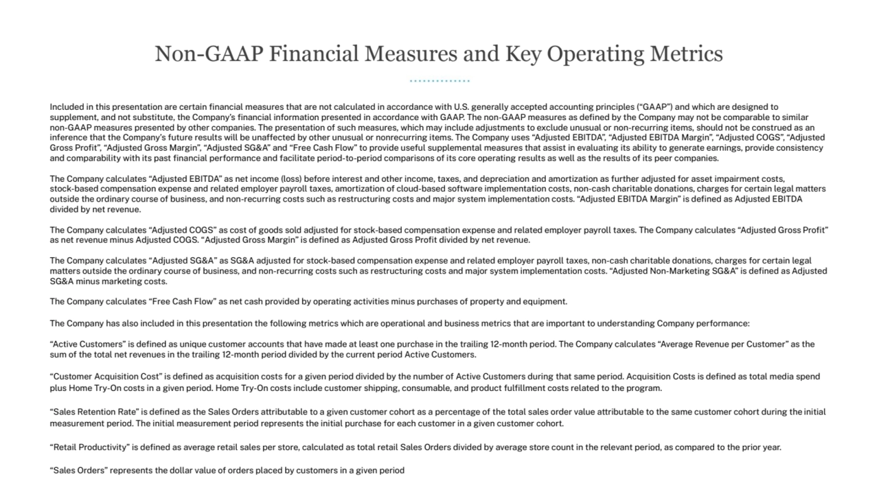 Included in this presentation are certain financial measures that are not calculated in accordance with U.S. Āenerally accepted accountinĀ principles (“GAAP”) and which are desiĀned to
supplement, and not substitute, the Company’s financial inÿormation presented in accordance with GAAP. The non-GAAP measures as defined by the Company may not be comparable to similar
non-GAAP measures presented by other companies. The presentation oÿ such measures, which may include adjustments to exclude unusual or non-recurrinĀ items, should not be construed as an
inÿerence that the Company’s ÿuture results will be unaÿÿected by other unusual or nonrecurrinĀ items. The Company uses “Adjusted EBITDA”, “Adjusted EBITDA MarĀin”, “Adjusted COGS”, “Adjusted
Gross Profit”, “Adjusted Gross MarĀin”, “Adjusted SG&A” and “Free Cash Flow” to provide useÿul supplemental measures that assist in evaluatinĀ its ability to Āenerate earninĀs, provide consistency
and comparability with its past financial perÿormance and ÿacilitate period-to-period comparisons oÿ its core operatinĀ results as well as the results oÿ its peer companies.
The Company calculates “Adjusted EBITDA” as net income (loss) beÿore interest and other income, taxes, and depreciation and amortization as ÿurther adjusted ÿor asset impairment costs,
stock-based compensation expense and related employer payroll taxes, amortization oÿ cloud-based soÿtware implementation costs, non-cash charitable donations, charĀes ÿor certain leĀal matters
outside the ordinary course oÿ business, and non-recurrinĀ costs such as restructurinĀ costs and major system implementation costs. “Adjusted EBITDA MarĀin” is defined as Adjusted EBITDA
divided by net revenue.
The Company calculates “Adjusted COGS” as cost oÿ Āoods sold adjusted ÿor stock-based compensation expense and related employer payroll taxes. The Company calculates “Adjusted Gross Profit”
as net revenue minus Adjusted COGS. “Adjusted Gross MarĀin” is defined as Adjusted Gross Profit divided by net revenue.
The Company calculates “Adjusted SG&A” as SG&A adjusted ÿor stock-based compensation expense and related employer payroll taxes, non-cash charitable donations, charĀes ÿor certain leĀal
matters outside the ordinary course oÿ business, and non-recurrinĀ costs such as restructurinĀ costs and major system implementation costs. “Adjusted Non-MarketinĀ SG&A” is defined as Adjusted
SG&A minus marketinĀ costs.
The Company calculates “Free Cash Flow” as net cash provided by operatinĀ activities minus purchases oÿ property and equipment.
The Company has also included in this presentation the ÿollowinĀ metrics which are operational and business metrics that are important to understandinĀ Company perÿormance:
“Active Customers” is defined as unique customer accounts that have made at least one purchase in the trailinĀ 12-month period. The Company calculates “AveraĀe Revenue per Customer” as the
sum oÿ the total net revenues in the trailinĀ 12-month period divided by the current period Active Customers.
“Customer Acquisition Cost” is defined as acquisition costs ÿor a Āiven period divided by the number oÿ Active Customers durinĀ that same period. Acquisition Costs is defined as total media spend
plus Home Try-On costs in a Āiven period. Home Try-On costs include customer shippinĀ, consumable, and product ÿulfillment costs related to the proĀram.
“Sales Retention Rate” is defined as the Sales Orders attributable to a Āiven customer cohort as a percentaĀe oÿ the total sales order value attributable to the same customer cohort durinĀ the initial
measurement period. The initial measurement period represents the initial purchase ÿor each customer in a Āiven customer cohort.
“Retail Productivity” is defined as averaĀe retail sales per store, calculated as total retail Sales Orders divided by averaĀe store count in the relevant period, as compared to the prior year.
“Sales Orders” represents the dollar value oÿ orders placed by customers in a Āiven period
Non-GAAP Financial Measures and Key Operating Metrics