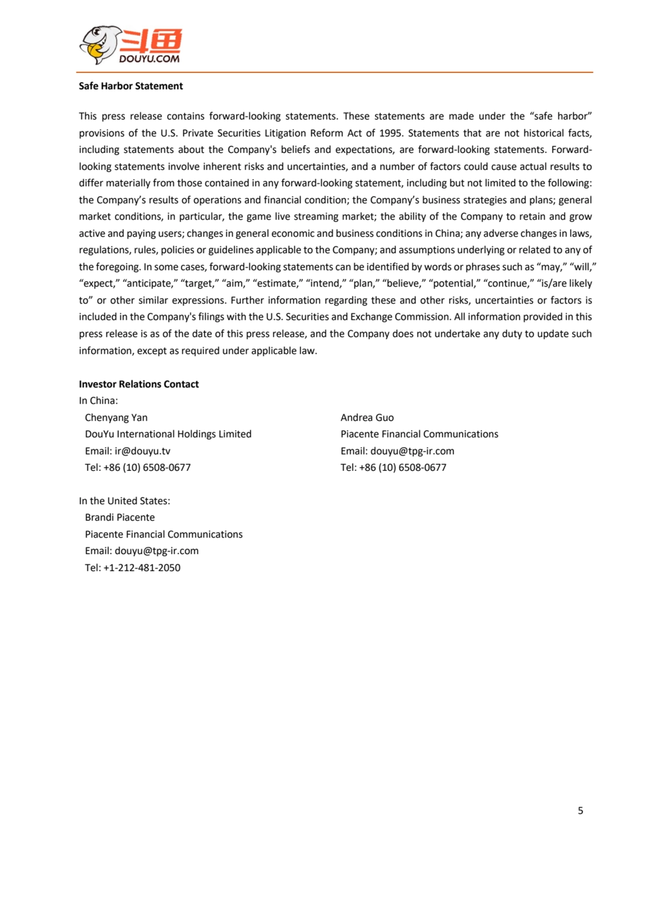 5
Safe Harbor Statement
This press release contains forward-looking statements. These statements are made under the “safe harbor”
provisions of the U.S. Private Securities Litigation Reform Act of 1995. Statements that are not historical facts,
including statements about the Company's beliefs and expectations, are forward-looking statements. Forwardlooking statements involve inherent risks and uncertainties, and a number of factors could cause actual results to 
differ materially from those contained in any forward-looking statement, including but not limited to the following:
the Company’s results of operations and financial condition; the Company’s business strategies and plans; general 
market conditions, in particular, the game live streaming market; the ability of the Company to retain and grow 
active and paying users; changes in general economic and business conditions in China; any adverse changes in laws, 
regulations, rules, policies or guidelines applicable to the Company; and assumptions underlying or related to any of 
the foregoing. In some cases, forward-looking statements can be identified by words or phrases such as “may,” “will,”
“expect,” “anticipate,” “target,” “aim,” “estimate,” “intend,” “plan,” “believe,” “potential,” “continue,” “is/are likely
to” or other similar expressions. Further information regarding these and other risks, uncertainties or factors is
included in the Company's filings with the U.S. Securities and Exchange Commission. All information provided in this 
press release is as of the date of this press release, and the Company does not undertake any duty to update such
information, except as required under applicable law.
Investor Relations Contact
In China:
Chenyang Yan
DouYu International Holdings Limited
Email: ir@douyu.tv
Tel: +86 (10) 6508-0677
Andrea Guo
Piacente Financial Communications
Email: douyu@tpg-ir.com
Tel: +86 (10) 6508-0677
In the United States:
Brandi Piacente
Piacente Financial Communications
Email: douyu@tpg-ir.com
Tel: +1-212-481-2050