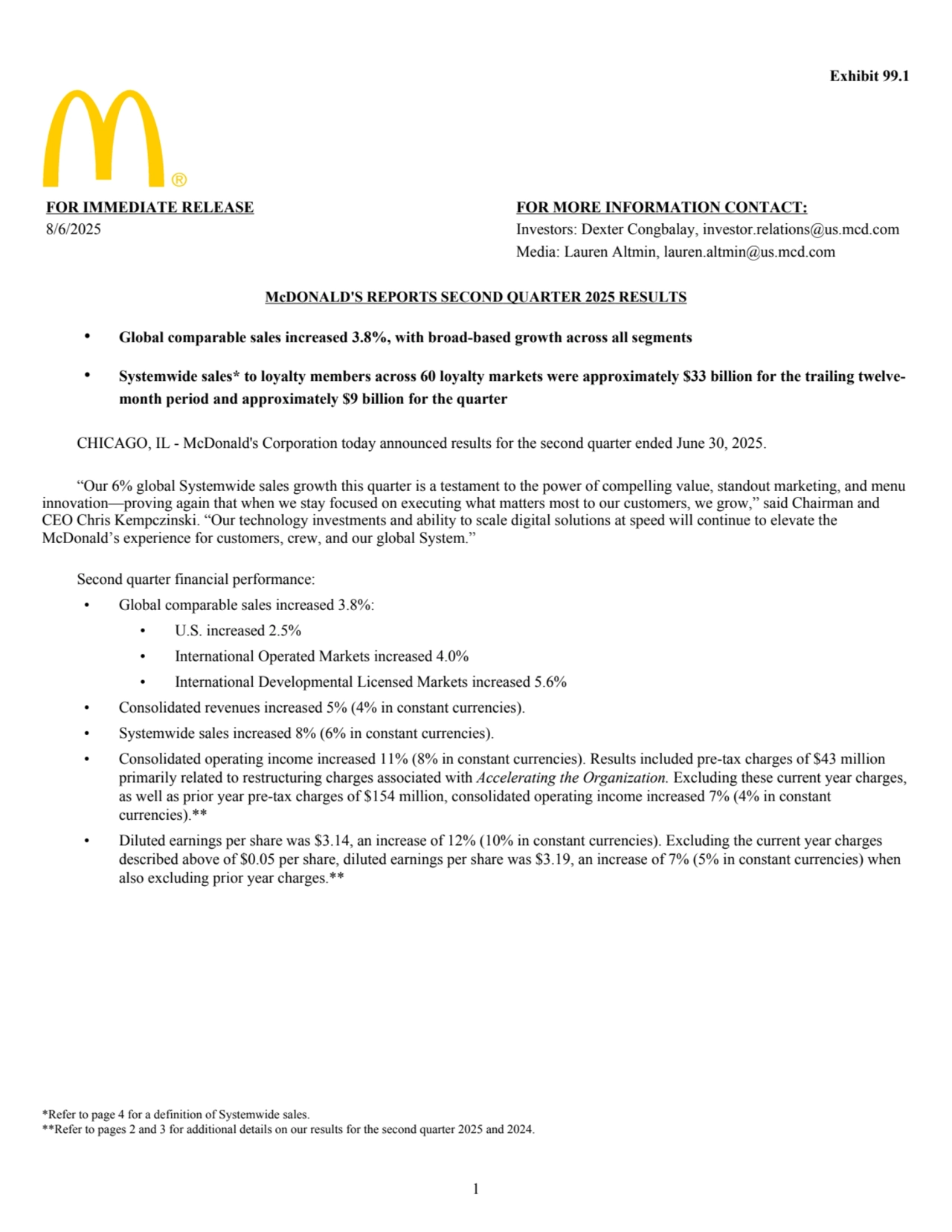Exhibit 99.1 
FOR IMMEDIATE RELEASE FOR MORE INFORMATION CONTACT:
8/6/2025 Investors: Dexter Congbalay, investor.relations@us.mcd.com
Media: Lauren Altmin, lauren.altmin@us.mcd.com
McDONALD'S REPORTS SECOND QUARTER 2025 RESULTS
• Global comparable sales increased 3.8%, with broad-based growth across all segments
• Systemwide sales* to loyalty members across 60 loyalty markets were approximately $33 billion for the trailing twelvemonth period and approximately $9 billion for the quarter
CHICAGO, IL - McDonald's Corporation today announced results for the second quarter ended June 30, 2025.
“Our 6% global Systemwide sales growth this quarter is a testament to the power of compelling value, standout marketing, and menu 
innovation—proving again that when we stay focused on executing what matters most to our customers, we grow,” said Chairman and 
CEO Chris Kempczinski. “Our technology investments and ability to scale digital solutions at speed will continue to elevate the 
McDonald’s experience for customers, crew, and our global System.” 
Second quarter financial performance:
• Global comparable sales increased 3.8%:
• U.S. increased 2.5%
• International Operated Markets increased 4.0%
• International Developmental Licensed Markets increased 5.6%
• Consolidated revenues increased 5% (4% in constant currencies).
• Systemwide sales increased 8% (6% in constant currencies).
• Consolidated operating income increased 11% (8% in constant currencies). Results included pre-tax charges of $43 million 
primarily related to restructuring charges associated with Accelerating the Organization. Excluding these current year charges, 
as well as prior year pre-tax charges of $154 million, consolidated operating income increased 7% (4% in constant 
currencies).**
• Diluted earnings per share was $3.14, an increase of 12% (10% in constant currencies). Excluding the current year charges 
described above of $0.05 per share, diluted earnings per share was $3.19, an increase of 7% (5% in constant currencies) when 
also excluding prior year charges.**
*Refer to page 4 for a definition of Systemwide sales.
**Refer to pages 2 and 3 for additional details on our results for the second quarter 2025 and 2024.
1