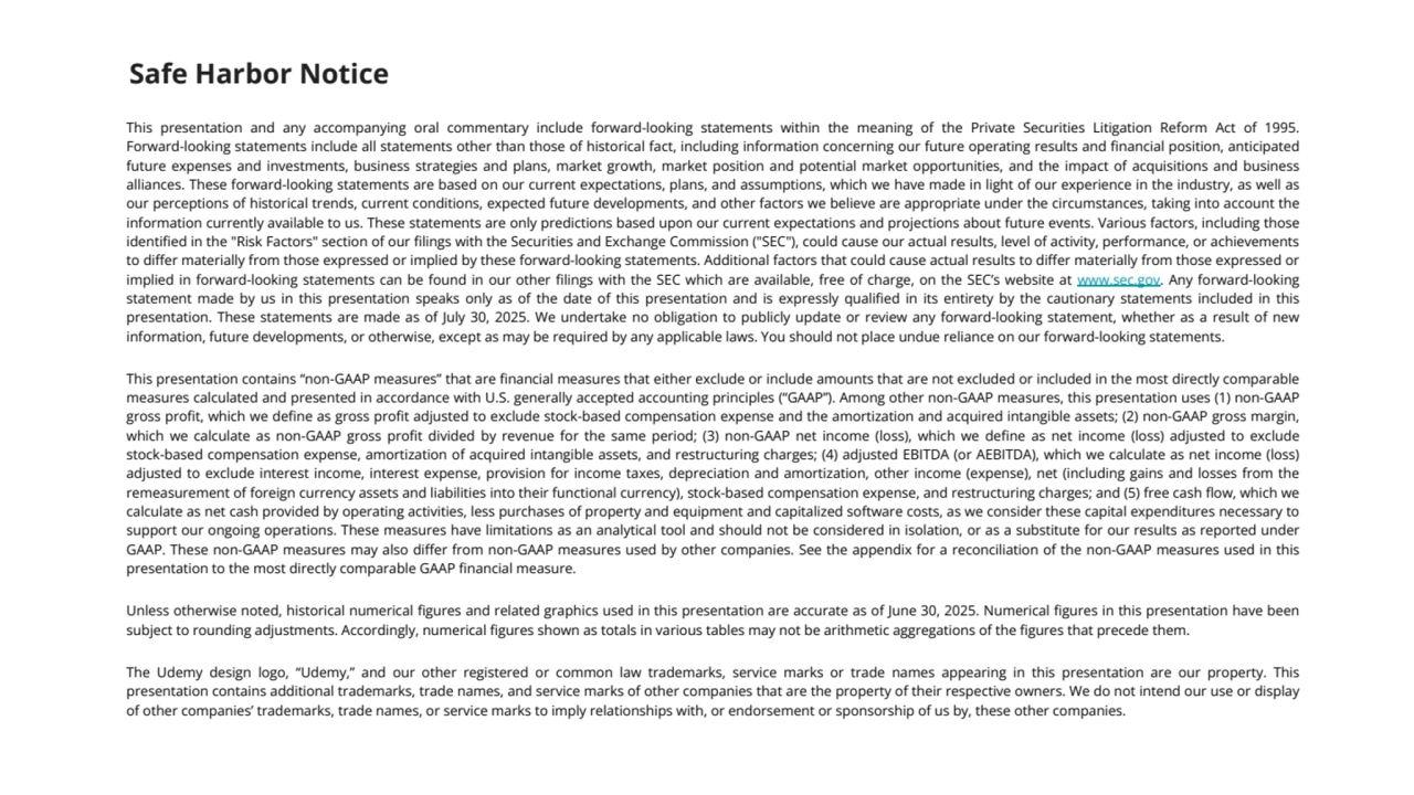 This presentation and any accompanying oral commentary include forward-looking statements within the meaning of the Private Securities Litigation Reform Act of 1995. 
Forward-looking statements include all statements other than those of historical fact, including information concerning our future operating results and financial position, anticipated 
future expenses and investments, business strategies and plans, market growth, market position and potential market opportunities, and the impact of acquisitions and business 
alliances. These forward-looking statements are based on our current expectations, plans, and assumptions, which we have made in light of our experience in the industry, as well as 
our perceptions of historical trends, current conditions, expected future developments, and other factors we believe are appropriate under the circumstances, taking into account the 
information currently available to us. These statements are only predictions based upon our current expectations and projections about future events. Various factors, including those 
identified in the "Risk Factors" section of our filings with the Securities and Exchange Commission ("SEC"), could cause our actual results, level of activity, performance, or achievements 
to differ materially from those expressed or implied by these forward-looking statements. Additional factors that could cause actual results to differ materially from those expressed or 
implied in forward-looking statements can be found in our other filings with the SEC which are available, free of charge, on the SEC’s website at www.sec.gov. Any forward-looking 
statement made by us in this presentation speaks only as of the date of this presentation and is expressly qualified in its entirety by the cautionary statements included in this 
presentation. These statements are made as of July 30, 2025. We undertake no obligation to publicly update or review any forward-looking statement, whether as a result of new 
information, future developments, or otherwise, except as may be required by any applicable laws. You should not place undue reliance on our forward-looking statements.
This presentation contains “non-GAAP measures” that are financial measures that either exclude or include amounts that are not excluded or included in the most directly comparable 
measures calculated and presented in accordance with U.S. generally accepted accounting principles (“GAAP”). Among other non-GAAP measures, this presentation uses (1) non-GAAP 
gross profit, which we define as gross profit adjusted to exclude stock-based compensation expense and the amortization and acquired intangible assets; (2) non-GAAP gross margin, 
which we calculate as non-GAAP gross profit divided by revenue for the same period; (3) non-GAAP net income (loss), which we define as net income (loss) adjusted to exclude 
stock-based compensation expense, amortization of acquired intangible assets, and restructuring charges; (4) adjusted EBITDA (or AEBITDA), which we calculate as net income (loss) 
adjusted to exclude interest income, interest expense, provision for income taxes, depreciation and amortization, other income (expense), net (including gains and losses from the 
remeasurement of foreign currency assets and liabilities into their functional currency), stock-based compensation expense, and restructuring charges; and (5) free cash flow, which we 
calculate as net cash provided by operating activities, less purchases of property and equipment and capitalized software costs, as we consider these capital expenditures necessary to 
support our ongoing operations. These measures have limitations as an analytical tool and should not be considered in isolation, or as a substitute for our results as reported under 
GAAP. These non-GAAP measures may also differ from non-GAAP measures used by other companies. See the appendix for a reconciliation of the non-GAAP measures used in this 
presentation to the most directly comparable GAAP financial measure.
Unless otherwise noted, historical numerical figures and related graphics used in this presentation are accurate as of June 30, 2025. Numerical figures in this presentation have been 
subject to rounding adjustments. Accordingly, numerical figures shown as totals in various tables may not be arithmetic aggregations of the figures that precede them.
The Udemy design logo, “Udemy,” and our other registered or common law trademarks, service marks or trade names appearing in this presentation are our property. This 
presentation contains additional trademarks, trade names, and service marks of other companies that are the property of their respective owners. We do not intend our use or display 
of other companies’ trademarks, trade names, or service marks to imply relationships with, or endorsement or sponsorship of us by, these other companies.
Safe Harbor Notice