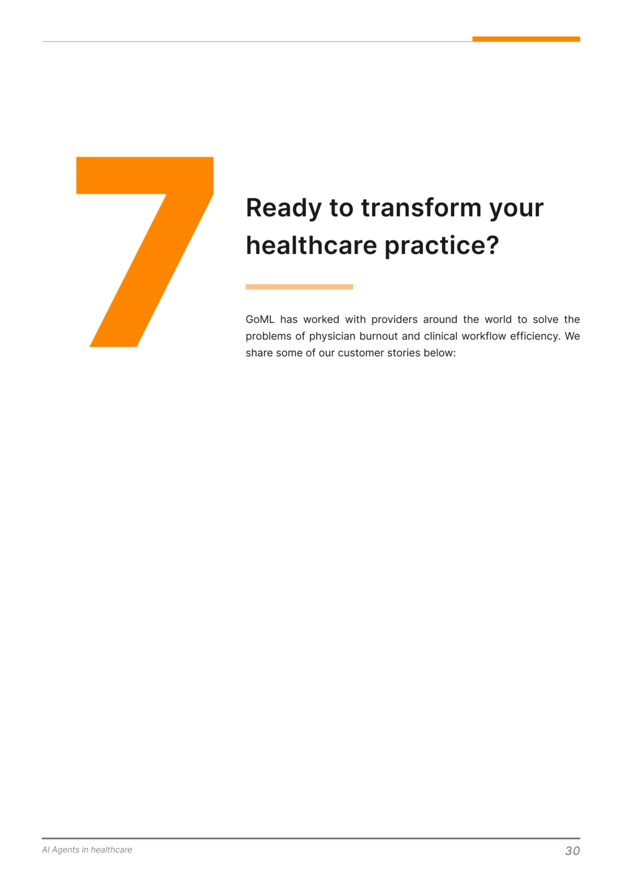 AI Agents in healthcare 30
7 Ready to transform your 
healthcare practice?
GoML has worked with providers around the world to solve the 
problems of physician burnout and clinical workflow efficiency. We 
share some of our customer stories below: 