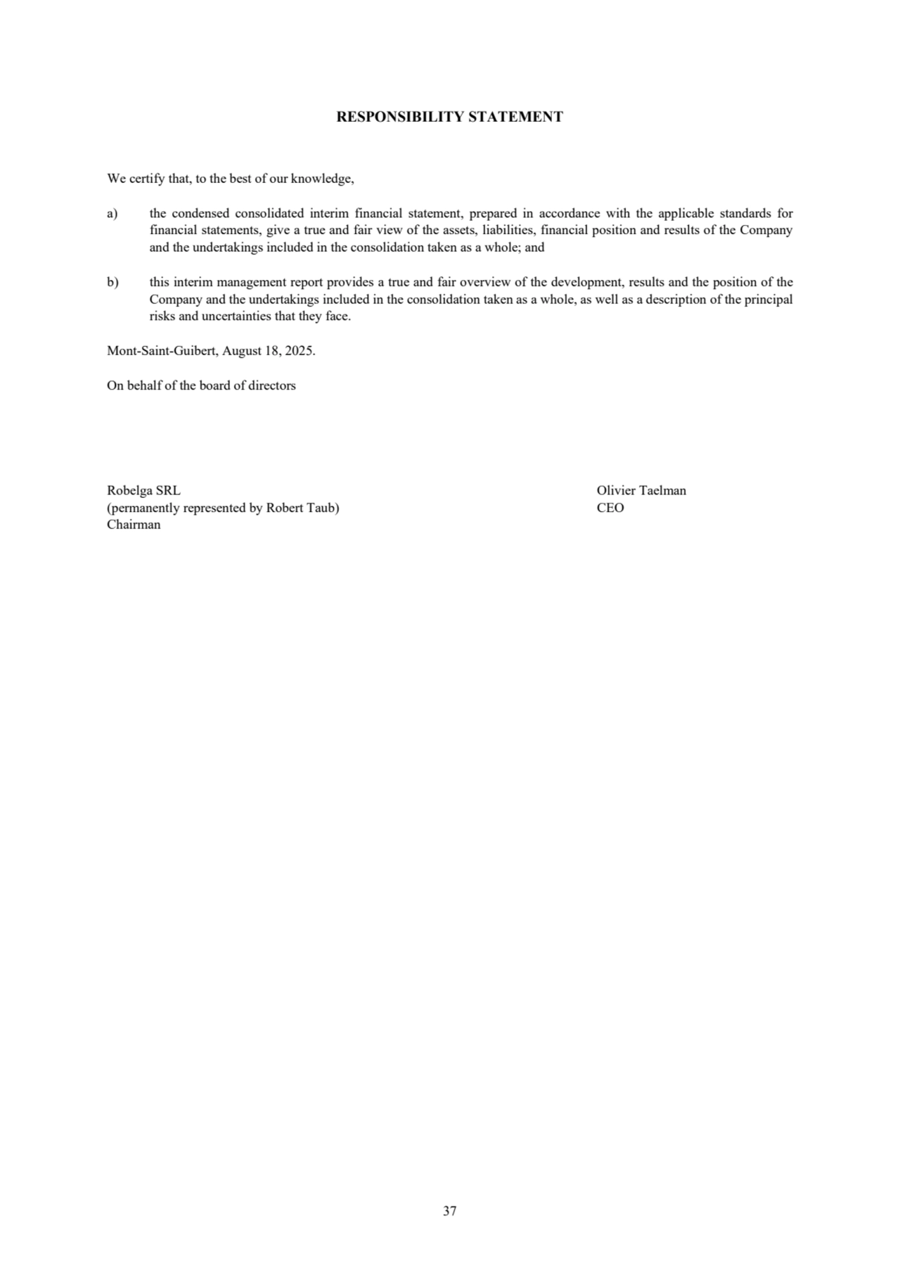 37
RESPONSIBILITY STATEMENT
We certify that, to the best of our knowledge,
a) the condensed consolidated interim financial statement, prepared in accordance with the applicable standards for 
financial statements, give a true and fair view of the assets, liabilities, financial position and results of the Company 
and the undertakings included in the consolidation taken as a whole; and
b) this interim management report provides a true and fair overview of the development, results and the position of the 
Company and the undertakings included in the consolidation taken as a whole, as well as a description of the principal 
risks and uncertainties that they face.
Mont-Saint-Guibert, August 18, 2025.
On behalf of the board of directors
Robelga SRL Olivier Taelman
(permanently represented by Robert Taub) CEO
Chairman
