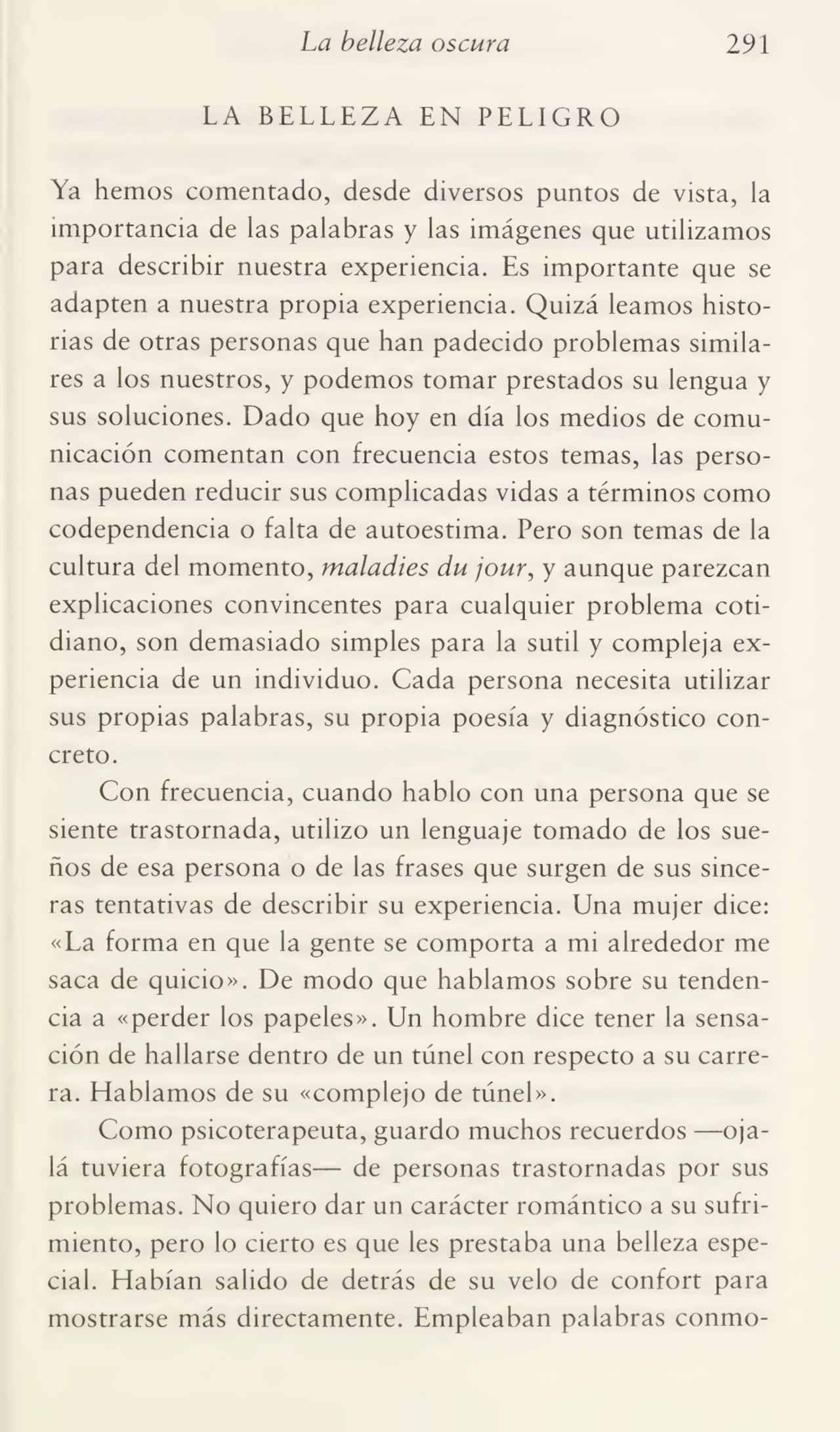 La belleza oscura 291
LA BELLEZA EN PELIGRO
Ya hemos comentado, desde diversos puntos de vista, la
importancia de las palabras y las imágenes que utilizamos
para describir nuestra experiencia. Es importante que se
adapten a nuestra propia experiencia. Quizá leamos histo¬
rias de otras personas que han padecido problemas simila¬
res a los nuestros, y podemos tomar prestados su lengua y
sus soluciones. Dado que hoy en día los medios de comu¬
nicación comentan con frecuencia estos temas, las perso¬
nas pueden reducir sus complicadas vidas a términos como
codependencia o falta de autoestima. Pero son temas de la
cultura del momento, maladies du jour, y aunque parezcan
explicaciones convincentes para cualquier problema coti¬
diano, son demasiado simples para la sutil y compleja ex¬
periencia de un individuo. Cada persona necesita utilizar
sus propias palabras, su propia poesía y diagnóstico con¬
creto.
Con frecuencia, cuando hablo con una persona que se
siente trastornada, utilizo un lenguaje tomado de los sue¬
ños de esa persona o de las frases que surgen de sus since¬
ras tentativas de describir su experiencia. Una mujer dice:
«La forma en que la gente se comporta a mi alrededor me
saca de quicio». De modo que hablamos sobre su tenden¬
cia a «perder los papeles». Un hombre dice tener la sensa¬
ción de hallarse dentro de un túnel con respecto a su carre¬
ra. Hablamos de su «complejo de túnel».
Como psicoterapeuta, guardo muchos recuerdos —oja¬
lá tuviera fotografías— de personas trastornadas por sus
problemas. No quiero dar un carácter romántico a su sufri¬
miento, pero lo cierto es que les prestaba una belleza espe¬
cial. Habían salido de detrás de su velo de confort para
mostrarse más directamente. Empleaban palabras conmo-