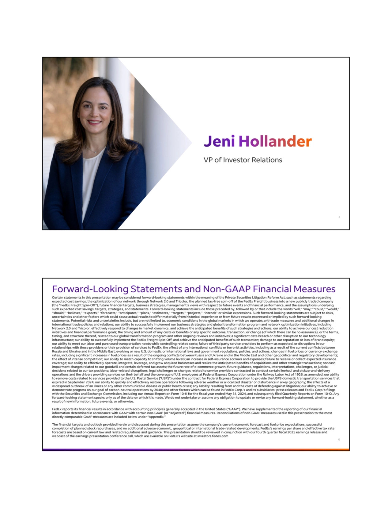 VP of Investor Relations
3
Certain statements in this presentation may be considered forward-looking statements within the meaning of the Private Securities Litigation Reform Act, such as statements regarding 
expected cost savings, the optimization of our network through Network 2.0 and Tricolor, the planned tax-free spin-off of the FedEx Freight business into a new publicly traded company 
(the “FedEx Freight Spin-Off”), future financial targets, business strategies, management’s views with respect to future events and financial performance, and the assumptions underlying 
such expected cost savings, targets, strategies, and statements. Forward-looking statements include those preceded by, followed by or that include the words “will,” “may,” “could,” “would,” 
“should,” “believes,” “expects,” “forecasts,” “anticipates,” “plans,” “estimates,” “targets,” “projects,” “intends” or similar expressions. Such forward-looking statements are subject to risks, 
uncertainties and other factors which could cause actual results to differ materially from historical experience or from future results expressed or implied by such forward-looking 
statements. Potential risks and uncertainties include, but are not limited to, economic conditions in the global markets in which we operate; anti-trade measures and additional changes in 
international trade policies and relations; our ability to successfully implement our business strategies and global transformation program and network optimization initiatives, including 
Network 2.0 and Tricolor, effectively respond to changes in market dynamics, and achieve the anticipated benefits of such strategies and actions; our ability to achieve our cost reduction 
initiatives and financial performance goals; the timing and amount of any costs or benefits or any specific outcome, transaction, or change (of which there can be no assurance), or the terms, 
timing, and structure thereof, related to our global transformation program and other ongoing reviews and initiatives; a significant data breach or other disruption to our technology 
infrastructure; our ability to successfully implement the FedEx Freight Spin-Off, and achieve the anticipated benefits of such transaction; damage to our reputation or loss of brand equity; 
our ability to meet our labor and purchased transportation needs while controlling related costs; failure of third party service providers to perform as expected, or disruptions in our 
relationships with those providers or their provision of services to FedEx; the effect of any international conflicts or terrorist activities, including as a result of the current conflicts between 
Russia and Ukraine and in the Middle East; evolving or new U.S. domestic or international laws and government regulations, policies, and actions; changes in fuel prices or currency exchange 
rates, including significant increases in fuel prices as a result of the ongoing conflicts between Russia and Ukraine and in the Middle East and other geopolitical and regulatory developments; 
the effect of intense competition; our ability to match capacity to shifting volume levels; an increase in self-insurance accruals and expenses; failure to receive or collect expected insurance 
coverage; our ability to effectively operate, integrate, leverage, and grow acquired businesses and realize the anticipated benefits of acquisitions and other strategic transactions; noncash 
impairment charges related to our goodwill and certain deferred tax assets; the future rate of e-commerce growth; future guidance, regulations, interpretations, challenges, or judicial 
decisions related to our tax positions; labor-related disruptions; legal challenges or changes related to service providers contracted to conduct certain linehaul and pickup-and-delivery 
operations and the drivers providing services on their behalf and the coverage of U.S. employees at Federal Express Corporation under the Railway Labor Act of 1926, as amended; our ability 
to remove costs related to services provided to the U.S. Postal Service ("USPS") under the contract for Federal Express Corporation to provide the USPS domestic transportation services that 
expired in September 2024; our ability to quickly and effectively restore operations following adverse weather or a localized disaster or disturbance in a key geography; the effects of a 
widespread outbreak of an illness or any other communicable disease or public health crises; any liability resulting from and the costs of defending against litigation; our ability to achieve or 
demonstrate progress on our goal of carbon-neutral operations by 2040; and other factors which can be found in FedEx Corp.’s and its subsidiaries’ press releases and FedEx Corp.’s filings 
with the Securities and Exchange Commission, including our Annual Report on Form 10-K for the fiscal year ended May 31, 2024, and subsequently filed Quarterly Reports on Form 10-Q. Any 
forward-looking statement speaks only as of the date on which it is made. We do not undertake or assume any obligation to update or revise any forward-looking statement, whether as a 
result of new information, future events, or otherwise. 
FedEx reports its financial results in accordance with accounting principles generally accepted in the United States (“GAAP”). We have supplemented the reporting of our financial 
information determined in accordance with GAAP with certain non-GAAP (or “adjusted”) financial measures. Reconciliations of non-GAAP measures used in this presentation to the most 
directly comparable GAAP measures are included below under “Appendix.” 
The financial targets and outlook provided herein and discussed during this presentation assume the company’s current economic forecast and fuel price expectations, successful 
completion of planned stock repurchases, and no additional adverse economic, geopolitical or international trade-related developments. FedEx’s earnings per share and effective tax rate 
forecasts are based on current law and related regulations and guidance. This presentation should be reviewed in conjunction with our fourth quarter fiscal 2025 earnings release and 
webcast of the earnings presentation conference call, which are available on FedEx’s website at investors.fedex.com
Forward-Looking Statements and Non-GAAP Financial Measures
4