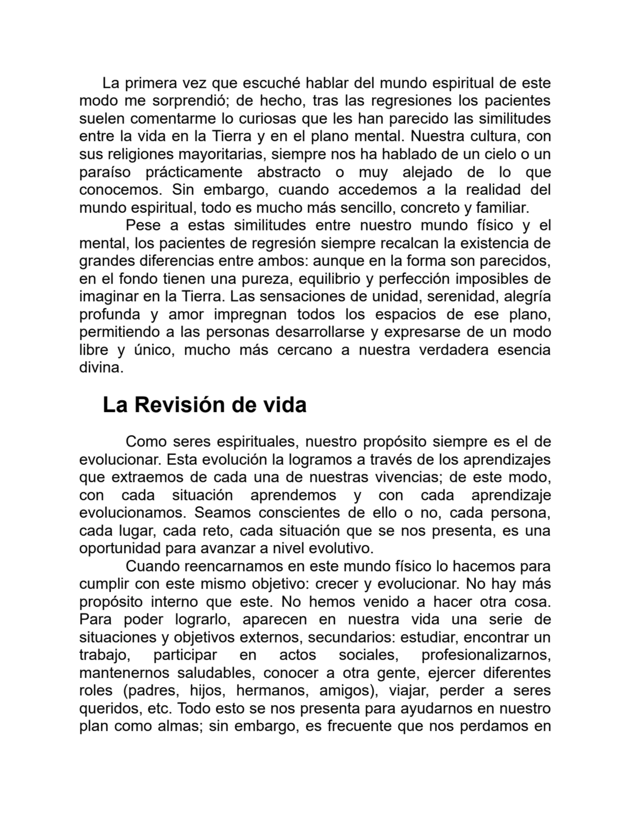 La primera vez que escuché hablar del mundo espiritual de este
modo me sorprendió; de hecho, tras las regresiones los pacientes
suelen comentarme lo curiosas que les han parecido las similitudes
entre la vida en la Tierra y en el plano mental. Nuestra cultura, con
sus religiones mayoritarias, siempre nos ha hablado de un cielo o un
paraíso prácticamente abstracto o muy alejado de lo que
conocemos. Sin embargo, cuando accedemos a la realidad del
mundo espiritual, todo es mucho más sencillo, concreto y familiar.
Pese a estas similitudes entre nuestro mundo físico y el
mental, los pacientes de regresión siempre recalcan la existencia de
grandes diferencias entre ambos: aunque en la forma son parecidos,
en el fondo tienen una pureza, equilibrio y perfección imposibles de
imaginar en la Tierra. Las sensaciones de unidad, serenidad, alegría
profunda y amor impregnan todos los espacios de ese plano,
permitiendo a las personas desarrollarse y expresarse de un modo
libre y único, mucho más cercano a nuestra verdadera esencia
divina.
La Revisión de vida
Como seres espirituales, nuestro propósito siempre es el de
evolucionar. Esta evolución la logramos a través de los aprendizajes
que extraemos de cada una de nuestras vivencias; de este modo,
con cada situación aprendemos y con cada aprendizaje
evolucionamos. Seamos conscientes de ello o no, cada persona,
cada lugar, cada reto, cada situación que se nos presenta, es una
oportunidad para avanzar a nivel evolutivo.
Cuando reencarnamos en este mundo físico lo hacemos para
cumplir con este mismo objetivo: crecer y evolucionar. No hay más
propósito interno que este. No hemos venido a hacer otra cosa.
Para poder lograrlo, aparecen en nuestra vida una serie de
situaciones y objetivos externos, secundarios: estudiar, encontrar un
trabajo, participar en actos sociales, profesionalizarnos,
mantenernos saludables, conocer a otra gente, ejercer diferentes
roles (padres, hijos, hermanos, amigos), viajar, perder a seres
queridos, etc. Todo esto se nos presenta para ayudarnos en nuestro
plan como almas; sin embargo, es frecuente que nos perdamos en