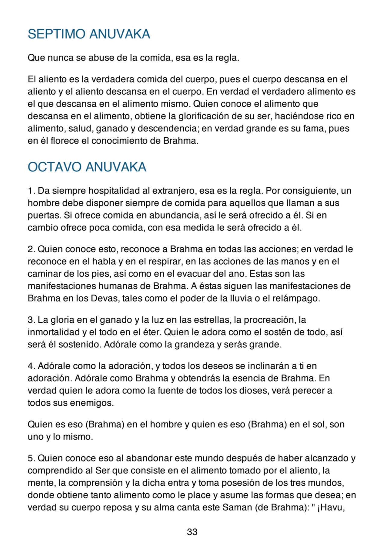 SEPTIMO ANUVAKA
Que nunca se abuse de la comida, esa es la regla.
El aliento es la verdadera comida del cuerpo, pues el cuerpo descansa en el
aliento y el aliento descansa en el cuerpo. En verdad el verdadero alimento es
el que descansa en el alimento mismo. Quien conoce el alimento que
descansa en el alimento, obtiene la glorificación de su ser, haciéndose rico en
alimento, salud, ganado y descendencia; en verdad grande es su fama, pues
en él florece el conocimiento de Brahma.
OCTAVO ANUVAKA
1. Da siempre hospitalidad al extranjero, esa es la regla. Por consiguiente, un
hombre debe disponer siempre de comida para aquellos que llaman a sus
puertas. Si ofrece comida en abundancia, así le será ofrecido a él. Si en
cambio ofrece poca comida, con esa medida le será ofrecido a él.
2. Quien conoce esto, reconoce a Brahma en todas las acciones; en verdad le
reconoce en el habla y en el respirar, en las acciones de las manos y en el
caminar de los pies, así como en el evacuar del ano. Estas son las
manifestaciones humanas de Brahma. A éstas siguen las manifestaciones de
Brahma en los Devas, tales como el poder de la lluvia o el relámpago.
3. La gloria en el ganado y la luz en las estrellas, la procreación, la
inmortalidad y el todo en el éter. Quien le adora como el sostén de todo, así
será él sostenido. Adórale como la grandeza y serás grande.
4. Adórale como la adoración, y todos los deseos se inclinarán a ti en
adoración. Adórale como Brahma y obtendrás la esencia de Brahma. En
verdad quien le adora como la fuente de todos los dioses, verá perecer a
todos sus enemigos.
Quien es eso (Brahma) en el hombre y quien es eso (Brahma) en el sol, son
uno y lo mismo.
5. Quien conoce eso al abandonar este mundo después de haber alcanzado y
comprendido al Ser que consiste en el alimento tomado por el aliento, la
mente, la comprensión y la dicha entra y toma posesión de los tres mundos,
donde obtiene tanto alimento como le place y asume las formas que desea; en
verdad su cuerpo reposa y su alma canta este Saman (de Brahma): " ¡Havu,
33