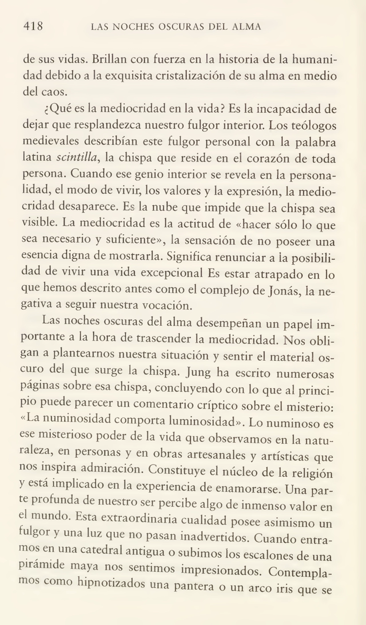 418 LAS NOCHES OSCURAS DEL ALMA
de sus vidas. Brillan con fuerza en la historia de la humani¬
dad debido a la exquisita cristalización de su alma en medio
del caos.
¿Qué es la mediocridad en la vida? Es la incapacidad de
dejar que resplandezca nuestro fulgor interior. Los teólogos
medievales describían este fulgor personal con la palabra
latina scintilla, la chispa que reside en el corazón de toda
persona. Cuando ese genio interior se revela en la persona¬
lidad, el modo de vivir, los valores y la expresión, la medio¬
cridad desaparece. Es la nube que impide que la chispa sea
visible. La mediocridad es la actitud de «hacer sólo lo que
sea necesario y suficiente», la sensación de no poseer una
esencia digna de mostrarla. Significa renunciar a la posibili¬
dad de vivir una vida excepcional Es estar atrapado en lo
que hemos descrito antes como el complejo de Jonás, la ne¬
gativa a seguir nuestra vocación.
Las noches oscuras del alma desempeñan un papel im¬
portante a la hora de trascender la mediocridad. Nos obli¬
gan a plantearnos nuestra situación y sentir el material oscuro del que surge la chispa. Jung ha escrito numerosas
páginas sobre esa chispa, concluyendo con lo que al princi¬
pio puede parecer un comentario críptico sobre el misterio:
«La numinosidad comporta luminosidad». Lo numinoso es
ese misterioso poder de la vida que observamos en la natu¬
raleza, en personas y en obras artesanales y artísticas que
nos inspira admiración. Constituye el núcleo de la religión
y esta implicado en la experiencia de enamorarse. Una par¬
te profunda de nuestro ser percibe algo de inmenso valor en
e mundo. Esta extraordinaria cualidad posee asimismo un
fulgor y una luz que no pasan inadvertidos. Cuando entra¬
mos en una catedral antigua o subimos los escalones de una
pirámide maya nos sentimos impresionados. Contempla¬
mos como hipnotizados una pantera o un arco iris que se