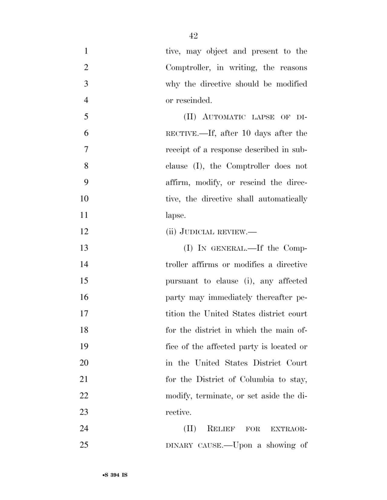42 
•S 394 IS
1 tive, may object and present to the 
2 Comptroller, in writing, the reasons 
3 why the directive should be modified 
4 or rescinded. 
5 (II) AUTOMATIC LAPSE OF DI6 RECTIVE.—If, after 10 days after the 
7 receipt of a response described in sub8 clause (I), the Comptroller does not 
9 affirm, modify, or rescind the direc10 tive, the directive shall automatically 
11 lapse. 
12 (ii) JUDICIAL REVIEW.— 
13 (I) IN GENERAL.—If the Comp14 troller affirms or modifies a directive 
15 pursuant to clause (i), any affected 
16 party may immediately thereafter pe17 tition the United States district court 
18 for the district in which the main of19 fice of the affected party is located or 
20 in the United States District Court 
21 for the District of Columbia to stay, 
22 modify, terminate, or set aside the di23 rective. 
24 (II) RELIEF FOR EXTRAOR25 DINARY CAUSE.—Upon a showing of 
VerDate Sep 11 2014 17:41 Mar 05, 2025 Jkt 059200 PO 00000 Frm 00042 Fmt 6652 Sfmt 6201 E:\BILLS\S394.IS S394
ssavage on LAPJG3WLY3PROD with BILLS