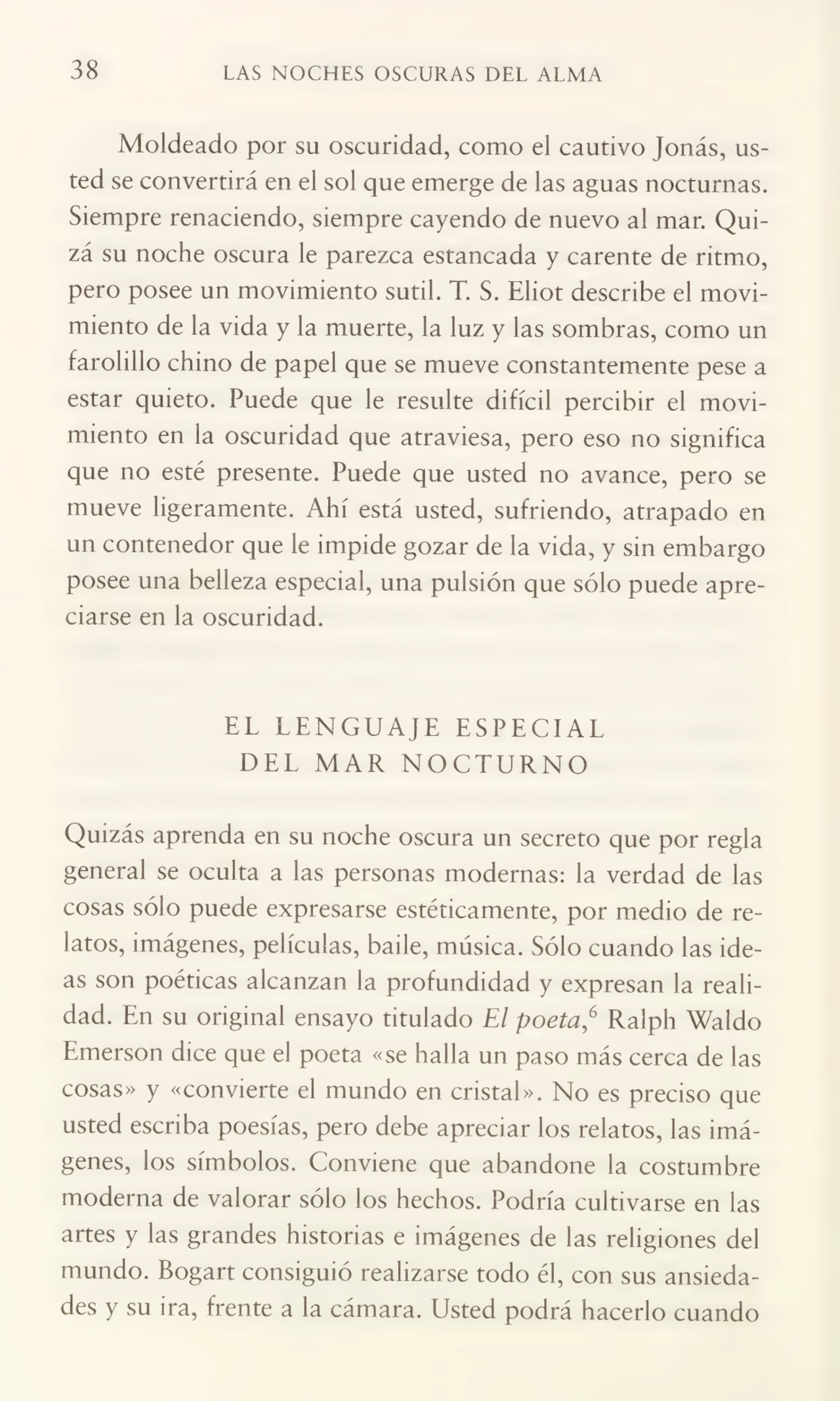 38 LAS NOCHES OSCURAS DEL ALMA
Moldeado por su oscuridad, como el cautivo Jonás, us¬
ted se convertirá en el sol que emerge de las aguas nocturnas.
Siempre renaciendo, siempre cayendo de nuevo al mar. Qui¬
zá su noche oscura le parezca estancada y carente de ritmo,
pero posee un movimiento sutil. T. S. Eliot describe el movi¬
miento de la vida y la muerte, la luz y las sombras, como un
farolillo chino de papel que se mueve constantemente pese a
estar quieto. Puede que le resulte difícil percibir el movi¬
miento en la oscuridad que atraviesa, pero eso no significa
que no esté presente. Puede que usted no avance, pero se
mueve ligeramente. Ahí está usted, sufriendo, atrapado en
un contenedor que le impide gozar de la vida, y sin embargo
posee una belleza especial, una pulsión que sólo puede apre¬
ciarse en la oscuridad.
EL LENGUAJE ESPECIAL
DEL MAR NOCTURNO
Quizás aprenda en su noche oscura un secreto que por regla
general se oculta a las personas modernas: la verdad de las
cosas sólo puede expresarse estéticamente, por medio de re¬
latos, imágenes, películas, baile, música. Sólo cuando las ide¬
as son poéticas alcanzan la profundidad y expresan la reali¬
dad. En su original ensayo titulado El poeta,6 Ralph Waldo
Emerson dice que el poeta «se halla un paso más cerca de las
cosas» y «convierte el mundo en cristal». No es preciso que
usted escriba poesías, pero debe apreciar los relatos, las imá¬
genes, los símbolos. Conviene que abandone la costumbre
moderna de valorar sólo los hechos. Podría cultivarse en las
artes y las grandes historias e imágenes de las religiones del
mundo. Bogart consiguió realizarse todo él, con sus ansieda¬
des y su ira, frente a la cámara. Usted podrá hacerlo cuando