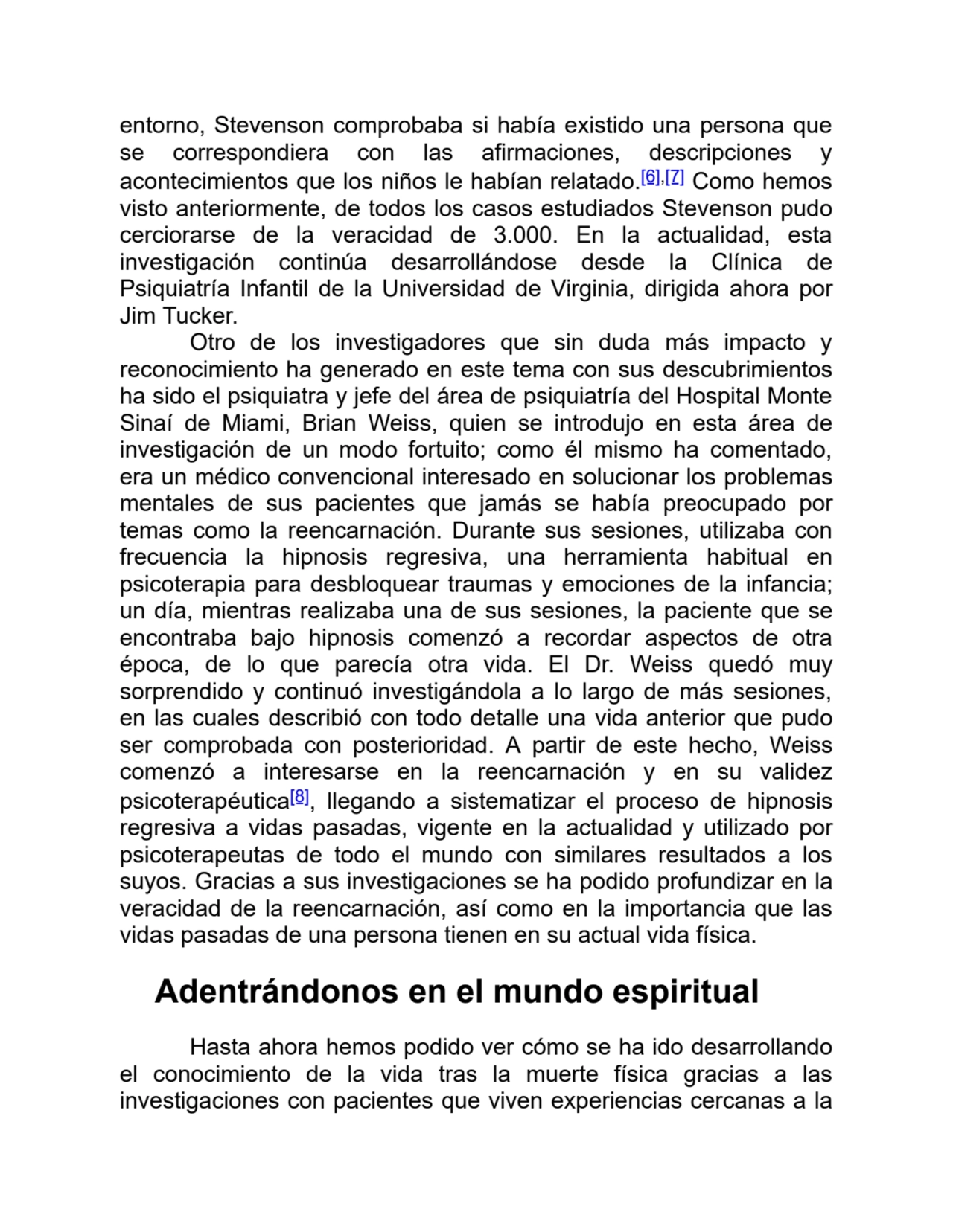 entorno, Stevenson comprobaba si había existido una persona que
se correspondiera con las afirmaciones, descripciones y
acontecimientos que los niños le habían relatado.[6],[7] Como hemos
visto anteriormente, de todos los casos estudiados Stevenson pudo
cerciorarse de la veracidad de 3.000. En la actualidad, esta
investigación continúa desarrollándose desde la Clínica de
Psiquiatría Infantil de la Universidad de Virginia, dirigida ahora por
Jim Tucker.
Otro de los investigadores que sin duda más impacto y
reconocimiento ha generado en este tema con sus descubrimientos
ha sido el psiquiatra y jefe del área de psiquiatría del Hospital Monte
Sinaí de Miami, Brian Weiss, quien se introdujo en esta área de
investigación de un modo fortuito; como él mismo ha comentado,
era un médico convencional interesado en solucionar los problemas
mentales de sus pacientes que jamás se había preocupado por
temas como la reencarnación. Durante sus sesiones, utilizaba con
frecuencia la hipnosis regresiva, una herramienta habitual en
psicoterapia para desbloquear traumas y emociones de la infancia;
un día, mientras realizaba una de sus sesiones, la paciente que se
encontraba bajo hipnosis comenzó a recordar aspectos de otra
época, de lo que parecía otra vida. El Dr. Weiss quedó muy
sorprendido y continuó investigándola a lo largo de más sesiones,
en las cuales describió con todo detalle una vida anterior que pudo
ser comprobada con posterioridad. A partir de este hecho, Weiss
comenzó a interesarse en la reencarnación y en su validez
psicoterapéutica[8], llegando a sistematizar el proceso de hipnosis
regresiva a vidas pasadas, vigente en la actualidad y utilizado por
psicoterapeutas de todo el mundo con similares resultados a los
suyos. Gracias a sus investigaciones se ha podido profundizar en la
veracidad de la reencarnación, así como en la importancia que las
vidas pasadas de una persona tienen en su actual vida física.
Adentrándonos en el mundo espiritual
Hasta ahora hemos podido ver cómo se ha ido desarrollando
el conocimiento de la vida tras la muerte física gracias a las
investigaciones con pacientes que viven experiencias cercanas a la
