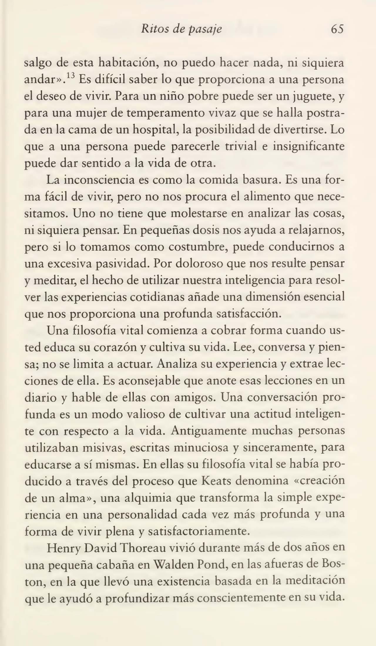 Ritos de pasaje 65
salgo de esta habitación, no puedo hacer nada, ni siquiera
andar».13 Es difícil saber lo que proporciona a una persona
el deseo de vivir. Para un niño pobre puede ser un juguete, y
para una mujer de temperamento vivaz que se halla postra¬
da en la cama de un hospital, la posibilidad de divertirse. Lo
que a una persona puede parecerle trivial e insignificante
puede dar sentido a la vida de otra.
La inconsciencia es como la comida basura. Es una for¬
ma fácil de vivir, pero no nos procura el alimento que nece¬
sitamos. Uno no tiene que molestarse en analizar las cosas,
ni siquiera pensar. En pequeñas dosis nos ayuda a relajarnos,
pero si lo tomamos como costumbre, puede conducirnos a
una excesiva pasividad. Por doloroso que nos resulte pensar
y meditar, el hecho de utilizar nuestra inteligencia para resol¬
ver las experiencias cotidianas añade una dimensión esencial
que nos proporciona una profunda satisfacción.
Una filosofía vital comienza a cobrar forma cuando us¬
ted educa su corazón y cultiva su vida. Lee, conversa y pien¬
sa; no se limita a actuar. Analiza su experiencia y extrae lec¬
ciones de ella. Es aconsejable que anote esas lecciones en un
diario y hable de ellas con amigos. Una conversación pro¬
funda es un modo valioso de cultivar una actitud inteligen¬
te con respecto a la vida. Antiguamente muchas personas
utilizaban misivas, escritas minuciosa y sinceramente, para
educarse a sí mismas. En ellas su filosofía vital se había pro¬
ducido a través del proceso que Keats denomina «creación
de un alma», una alquimia que transforma la simple expe¬
riencia en una personalidad cada vez más profunda y una
forma de vivir plena y satisfactoriamente.
Henry David Thoreau vivió durante más de dos años en
una pequeña cabaña en Walden Pond, en las afueras de Bos¬
ton, en la que llevó una existencia basada en la meditación
que le ayudó a profundizar más conscientemente en su vida.