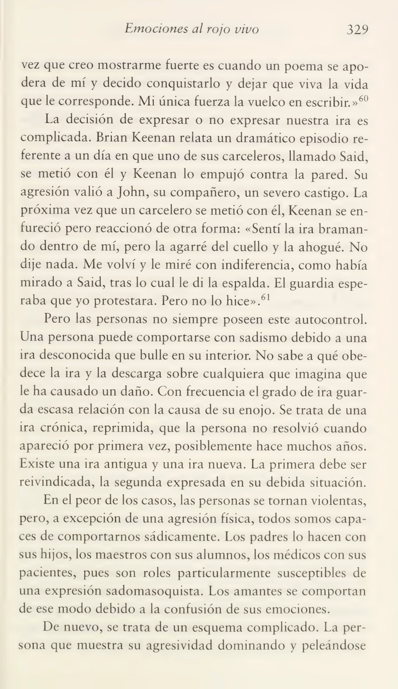 Emociones al rojo vivo 329
vez que creo mostrarme fuerte es cuando un poema se apo¬
dera de mí y decido conquistarlo y dejar que viva la vida
que le corresponde. Mi única fuerza la vuelco en escribir.»60
La decisión de expresar o no expresar nuestra ira es
complicada. Brian Keenan relata un dramático episodio re¬
ferente a un día en que uno de sus carceleros, llamado Said,
se metió con él y Keenan lo empujó contra la pared. Su
agresión valió a John, su compañero, un severo castigo. La
próxima vez que un carcelero se metió con él, Keenan se en¬
fureció pero reaccionó de otra forma: «Sentí la ira braman¬
do dentro de mí, pero la agarré del cuello y la ahogué. No
dije nada. Me volví y le miré con indiferencia, como había
mirado a Said, tras lo cual le di la espalda. El guardia espe¬
raba que yo protestara. Pero no lo hice».61
Pero las personas no siempre poseen este autocontrol.
Lina persona puede comportarse con sadismo debido a una
ira desconocida que bulle en su interior. No sabe a qué obe¬
dece la ira y la descarga sobre cualquiera que imagina que
le ha causado un daño. Con frecuencia el grado de ira guar¬
da escasa relación con la causa de su enojo. Se trata de una
ira crónica, reprimida, que la persona no resolvió cuando
apareció por primera vez, posiblemente hace muchos años.
Existe una ira antigua y una ira nueva. La primera debe ser
reivindicada, la segunda expresada en su debida situación.
En el peor de los casos, las personas se tornan violentas,
pero, a excepción de una agresión física, todos somos capa¬
ces de comportarnos sádicamente. Los padres lo hacen con
sus hijos, los maestros con sus alumnos, los médicos con sus
pacientes, pues son roles particularmente susceptibles de
una expresión sadomasoquista. Los amantes se comportan
de ese modo debido a la confusión de sus emociones.
De nuevo, se trata de un esquema complicado. La per¬
sona que muestra su agresividad dominando y peleándose