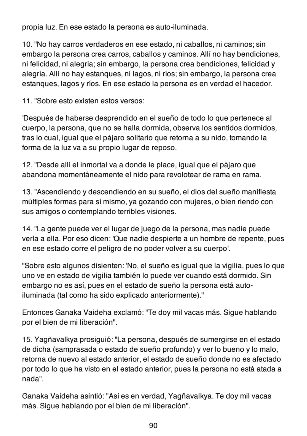 propia luz. En ese estado la persona es auto-iluminada.
10. "No hay carros verdaderos en ese estado, ni caballos, ni caminos; sin
embargo la persona crea carros, caballos y caminos. Allí no hay bendiciones,
ni felicidad, ni alegría; sin embargo, la persona crea bendiciones, felicidad y
alegría. Allí no hay estanques, ni lagos, ni ríos; sin embargo, la persona crea
estanques, lagos y ríos. En ese estado la persona es en verdad el hacedor.
11. "Sobre esto existen estos versos:
'Después de haberse desprendido en el sueño de todo lo que pertenece al
cuerpo, la persona, que no se halla dormida, observa los sentidos dormidos,
tras lo cual, igual que el pájaro solitario que retorna a su nido, tomando la
forma de la luz va a su propio lugar de reposo.
12. "Desde allí el inmortal va a donde le place, igual que el pájaro que
abandona momentáneamente el nido para revolotear de rama en rama.
13. "Ascendiendo y descendiendo en su sueño, el dios del sueño manifiesta
múltiples formas para sí mismo, ya gozando con mujeres, o bien riendo con
sus amigos o contemplando terribles visiones.
14. "La gente puede ver el lugar de juego de la persona, mas nadie puede
verla a ella. Por eso dicen: 'Que nadie despierte a un hombre de repente, pues
en ese estado corre el peligro de no poder volver a su cuerpo'.
"Sobre esto algunos disienten: 'No, el sueño es igual que la vigilia, pues lo que
uno ve en estado de vigilia también lo puede ver cuando está dormido. Sin
embargo no es así, pues en el estado de sueño la persona está autoiluminada (tal como ha sido explicado anteriormente)."
Entonces Ganaka Vaideha exclamó: "Te doy mil vacas más. Sigue hablando
por el bien de mi liberación".
15. Yagñavalkya prosiguió: "La persona, después de sumergirse en el estado
de dicha (samprasada o estado de sueño profundo) y ver lo bueno y lo malo,
retorna de nuevo al estado anterior, el estado de sueño donde no es afectado
por todo lo que ha visto en el estado anterior, pues la persona no está atada a
nada".
Ganaka Vaideha asintió: "Así es en verdad, Yagñavalkya. Te doy mil vacas
más. Sigue hablando por el bien de mi liberación".
90