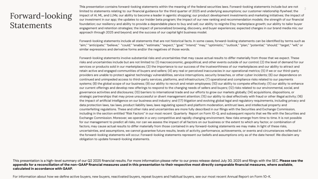2
This presentation contains forward-looking statements within the meaning of the federal securities laws. Forward-looking statements include but are not
limited to statements relating to: our financial guidance for the third quarter of 2025 and underlying assumptions; our customer relationship flywheel; the
impact of AI, ML, and LLMs; our ability to become a leader in agentic shopping; our product development investments and marketing initiatives; the impact of
our investment in our app; the updates to our Insider beta program; the impact of our new ranking and recommendation models; the strength of our financial
foundation; our resiliency and ability to provide a dependable place to buy and sell; our ability to reignite Etsy marketplace growth; our ability to tailor buyer
engagement and retention strategies; the impact of personalized browsing, discovery, and buyer experiences; expected changes in our brand media mix; our
approach through 2025 and beyond; and the success of our capital light business model.
Forward-looking statements include all statements that are not historical facts. In some cases, forward-looking statements can be identified by terms such as
“aim,” “anticipate,” “believe,” “could,” “enable,” “estimate,” “expect,” “goal,” “intend,” “may,” “optimistic,” “outlook,” “plan,” “potential,” “should,” “target,” “will,” or
similar expressions and derivative forms and/or the negatives of those words.
Forward-looking statements involve substantial risks and uncertainties that may cause actual results to differ materially from those that we expect. These
risks and uncertainties include but are not limited to: (1) macroeconomic, geopolitical, and other events outside of our control; (2) the level of demand for our
services or products sold in our marketplaces; (3) the importance to our success of the trustworthiness of our marketplaces and our ability to attract and
retain active and engaged communities of buyers and sellers; (4) any real or perceived inaccuracies in our operational metrics; (5) if we or our third-party
providers are unable to protect against technology vulnerabilities, service interruptions, security breaches, or other cyber incidents; (6) our dependence on
continued and unimpeded access to third-party services, platforms, and infrastructure; (7) operational and compliance risks related to our payments
systems; (8) the global scope of our business; (9) our ability to recruit and retain employees; (10) our ability to compete effectively; (11) our ability to enhance
our current offerings and develop new offerings to respond to the changing needs of sellers and buyers; (12) risks related to our environmental, social, and
governance activities and disclosures; (13) barriers to international trade and our efforts to grow our markets globally; (14) acquisitions, dispositions, or
strategic partnerships that may prove unsuccessful or divert management attention; (15) our ability to deal effectively with fraud or other illegal activity; (16)
the impact of artificial intelligence on our business and industry; and (17) litigation and evolving global legal and regulatory requirements, including privacy and
data protection laws, tax laws, product liability laws, laws regulating speech and platform moderation, antitrust laws, and intellectual property and
counterfeiting regulations. These and other risks and uncertainties are more fully described in our filings with the Securities and Exchange Commission,
including in the section entitled “Risk Factors” in our most recent Quarterly Report on Form 10-Q, and subsequent reports that we file with the Securities and
Exchange Commission. Moreover, we operate in a very competitive and rapidly changing environment. New risks emerge from time to time. It is not possible
for our management to predict all risks, nor can we assess the impact of all factors on our business or the extent to which any factor, or combination of
factors, may cause actual results to differ materially from those contained in any forward-looking statements we may make. In light of these risks,
uncertainties, and assumptions, we cannot guarantee future results, levels of activity, performance, achievements, or events and circumstances reflected in
the forward-looking statements will occur. Forward-looking statements represent our beliefs and assumptions only as of the date hereof. We disclaim any
obligation to update forward-looking statements.
Forward-looking
Statements
This presentation is a high-level summary of our Q2 2025 financial results. For more information please refer to our press release dated July 30, 2025 and filings with the SEC. Please see the
appendix for a reconciliation of the non-GAAP financial measures used in this presentation to their respective most directly comparable financial measures, where available,
calculated in accordance with GAAP.
For information about how we define active buyers, new buyers, reactivated buyers, repeat buyers and habitual buyers, see our most recent Annual Report on Form 10-K.