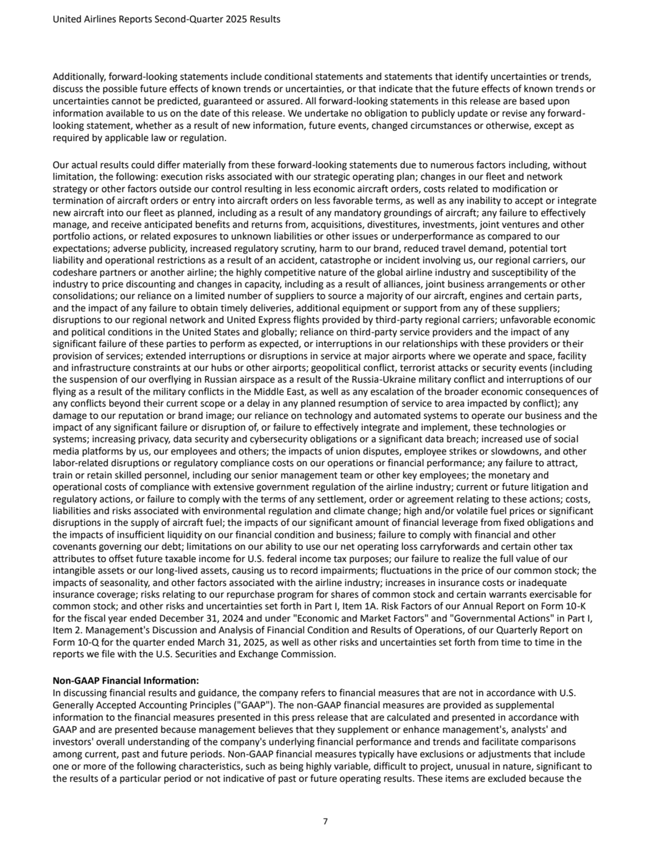United Airlines Reports Second-Quarter 2025 Results 
7
Additionally, forward-looking statements include conditional statements and statements that identify uncertainties or trends, 
discuss the possible future effects of known trends or uncertainties, or that indicate that the future effects of known trends or 
uncertainties cannot be predicted, guaranteed or assured. All forward-looking statements in this release are based upon 
information available to us on the date of this release. We undertake no obligation to publicly update or revise any forwardlooking statement, whether as a result of new information, future events, changed circumstances or otherwise, except as 
required by applicable law or regulation.
Our actual results could differ materially from these forward-looking statements due to numerous factors including, without 
limitation, the following: execution risks associated with our strategic operating plan; changes in our fleet and network 
strategy or other factors outside our control resulting in less economic aircraft orders, costs related to modification or 
termination of aircraft orders or entry into aircraft orders on less favorable terms, as well as any inability to accept or integrate 
new aircraft into our fleet as planned, including as a result of any mandatory groundings of aircraft; any failure to effectively 
manage, and receive anticipated benefits and returns from, acquisitions, divestitures, investments, joint ventures and other 
portfolio actions, or related exposures to unknown liabilities or other issues or underperformance as compared to our 
expectations; adverse publicity, increased regulatory scrutiny, harm to our brand, reduced travel demand, potential tort 
liability and operational restrictions as a result of an accident, catastrophe or incident involving us, our regional carriers, our 
codeshare partners or another airline; the highly competitive nature of the global airline industry and susceptibility of the
industry to price discounting and changes in capacity, including as a result of alliances, joint business arrangements or other 
consolidations; our reliance on a limited number of suppliers to source a majority of our aircraft, engines and certain parts, 
and the impact of any failure to obtain timely deliveries, additional equipment or support from any of these suppliers; 
disruptions to our regional network and United Express flights provided by third-party regional carriers; unfavorable economic 
and political conditions in the United States and globally; reliance on third-party service providers and the impact of any 
significant failure of these parties to perform as expected, or interruptions in our relationships with these providers or their 
provision of services; extended interruptions or disruptions in service at major airports where we operate and space, facility 
and infrastructure constraints at our hubs or other airports; geopolitical conflict, terrorist attacks or security events (including 
the suspension of our overflying in Russian airspace as a result of the Russia-Ukraine military conflict and interruptions of our 
flying as a result of the military conflicts in the Middle East, as well as any escalation of the broader economic consequences of 
any conflicts beyond their current scope or a delay in any planned resumption of service to area impacted by conflict); any 
damage to our reputation or brand image; our reliance on technology and automated systems to operate our business and the 
impact of any significant failure or disruption of, or failure to effectively integrate and implement, these technologies or 
systems; increasing privacy, data security and cybersecurity obligations or a significant data breach; increased use of social 
media platforms by us, our employees and others; the impacts of union disputes, employee strikes or slowdowns, and other 
labor-related disruptions or regulatory compliance costs on our operations or financial performance; any failure to attract, 
train or retain skilled personnel, including our senior management team or other key employees; the monetary and 
operational costs of compliance with extensive government regulation of the airline industry; current or future litigation and 
regulatory actions, or failure to comply with the terms of any settlement, order or agreement relating to these actions; costs, 
liabilities and risks associated with environmental regulation and climate change; high and/or volatile fuel prices or significant 
disruptions in the supply of aircraft fuel; the impacts of our significant amount of financial leverage from fixed obligations and 
the impacts of insufficient liquidity on our financial condition and business; failure to comply with financial and other 
covenants governing our debt; limitations on our ability to use our net operating loss carryforwards and certain other tax 
attributes to offset future taxable income for U.S. federal income tax purposes; our failure to realize the full value of our
intangible assets or our long-lived assets, causing us to record impairments; fluctuations in the price of our common stock; the 
impacts of seasonality, and other factors associated with the airline industry; increases in insurance costs or inadequate 
insurance coverage; risks relating to our repurchase program for shares of common stock and certain warrants exercisable for 
common stock; and other risks and uncertainties set forth in Part I, Item 1A. Risk Factors of our Annual Report on Form 10-K 
for the fiscal year ended December 31, 2024 and under "Economic and Market Factors" and "Governmental Actions" in Part I, 
Item 2. Management's Discussion and Analysis of Financial Condition and Results of Operations, of our Quarterly Report on 
Form 10-Q for the quarter ended March 31, 2025, as well as other risks and uncertainties set forth from time to time in the 
reports we file with the U.S. Securities and Exchange Commission.
Non-GAAP Financial Information:
In discussing financial results and guidance, the company refers to financial measures that are not in accordance with U.S. 
Generally Accepted Accounting Principles ("GAAP"). The non-GAAP financial measures are provided as supplemental 
information to the financial measures presented in this press release that are calculated and presented in accordance with 
GAAP and are presented because management believes that they supplement or enhance management's, analysts' and 
investors' overall understanding of the company's underlying financial performance and trends and facilitate comparisons 
among current, past and future periods. Non-GAAP financial measures typically have exclusions or adjustments that include 
one or more of the following characteristics, such as being highly variable, difficult to project, unusual in nature, significant to 
the results of a particular period or not indicative of past or future operating results. These items are excluded because the 