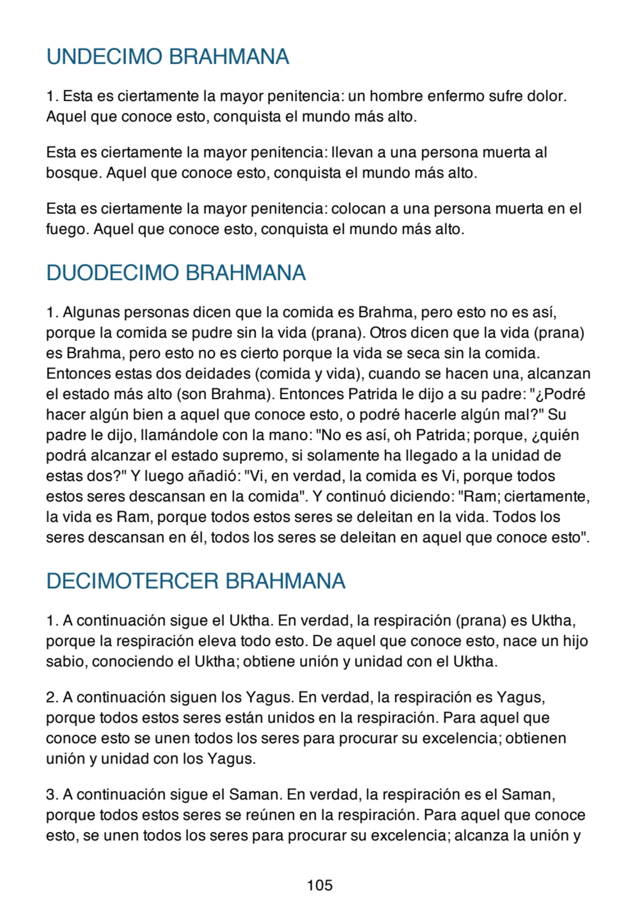UNDECIMO BRAHMANA
1. Esta es ciertamente la mayor penitencia: un hombre enfermo sufre dolor.
Aquel que conoce esto, conquista el mundo más alto.
Esta es ciertamente la mayor penitencia: llevan a una persona muerta al
bosque. Aquel que conoce esto, conquista el mundo más alto.
Esta es ciertamente la mayor penitencia: colocan a una persona muerta en el
fuego. Aquel que conoce esto, conquista el mundo más alto.
DUODECIMO BRAHMANA
1. Algunas personas dicen que la comida es Brahma, pero esto no es así,
porque la comida se pudre sin la vida (prana). Otros dicen que la vida (prana)
es Brahma, pero esto no es cierto porque la vida se seca sin la comida.
Entonces estas dos deidades (comida y vida), cuando se hacen una, alcanzan
el estado más alto (son Brahma). Entonces Patrida le dijo a su padre: "¿Podré
hacer algún bien a aquel que conoce esto, o podré hacerle algún mal?" Su
padre le dijo, llamándole con la mano: "No es así, oh Patrida; porque, ¿quién
podrá alcanzar el estado supremo, si solamente ha llegado a la unidad de
estas dos?" Y luego añadió: "Vi, en verdad, la comida es Vi, porque todos
estos seres descansan en la comida". Y continuó diciendo: "Ram; ciertamente,
la vida es Ram, porque todos estos seres se deleitan en la vida. Todos los
seres descansan en él, todos los seres se deleitan en aquel que conoce esto".
DECIMOTERCER BRAHMANA
1. A continuación sigue el Uktha. En verdad, la respiración (prana) es Uktha,
porque la respiración eleva todo esto. De aquel que conoce esto, nace un hijo
sabio, conociendo el Uktha; obtiene unión y unidad con el Uktha.
2. A continuación siguen los Yagus. En verdad, la respiración es Yagus,
porque todos estos seres están unidos en la respiración. Para aquel que
conoce esto se unen todos los seres para procurar su excelencia; obtienen
unión y unidad con los Yagus.
3. A continuación sigue el Saman. En verdad, la respiración es el Saman,
porque todos estos seres se reúnen en la respiración. Para aquel que conoce
esto, se unen todos los seres para procurar su excelencia; alcanza la unión y
105