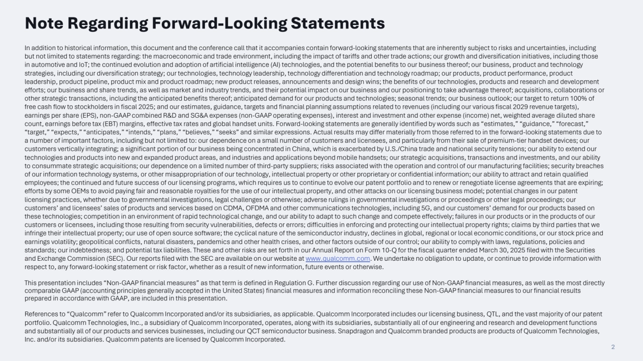 2
Note Regarding Forward-Looking Statements
In addition to historical information, this document and the conference call that it accompanies contain forward-looking statements that are inherently subject to risks and uncertainties, including 
but not limited to statements regarding: the macroeconomic and trade environment, including the impact of tariffs and other trade actions; our growth and diversification initiatives, including those 
in automotive and IoT; the continued evolution and adoption of artificial intelligence (AI) technologies, and the potential benefits to our business thereof; our business, product and technology 
strategies, including our diversification strategy; our technologies, technology leadership, technology differentiation and technology roadmap; our products, product performance, product 
leadership, product pipeline, product mix and product roadmap; new product releases, announcements and design wins; the benefits of our technologies, products and research and development 
efforts; our business and share trends, as well as market and industry trends, and their potential impact on our business and our positioning to take advantage thereof; acquisitions, collaborations or 
other strategic transactions, including the anticipated benefits thereof; anticipated demand for our products and technologies; seasonal trends; our business outlook; our target to return 100% of 
free cash flow to stockholders in fiscal 2025; and our estimates, guidance, targets and financial planning assumptions related to revenues (including our various fiscal 2029 revenue targets), 
earnings per share (EPS), non-GAAP combined R&D and SG&A expenses (non-GAAP operating expenses), interest and investment and other expense (income) net, weighted average diluted share 
count, earnings before tax (EBT) margins, effective tax rates and global handset units. Forward-looking statements are generally identified by words such as “estimates,” “guidance,” “forecast,” 
“target,” “expects,” “anticipates,” “intends,” “plans,” “believes,” “seeks” and similar expressions. Actual results may differ materially from those referred to in the forward-looking statements due to 
a number of important factors, including but not limited to: our dependence on a small number of customers and licensees, and particularly from their sale of premium-tier handset devices; our 
customers vertically integrating; a significant portion of our business being concentrated in China, which is exacerbated by U.S./China trade and national security tensions; our ability to extend our 
technologies and products into new and expanded product areas, and industries and applications beyond mobile handsets; our strategic acquisitions, transactions and investments, and our ability 
to consummate strategic acquisitions; our dependence on a limited number of third-party suppliers; risks associated with the operation and control of our manufacturing facilities; security breaches 
of our information technology systems, or other misappropriation of our technology, intellectual property or other proprietary or confidential information; our ability to attract and retain qualified 
employees; the continued and future success of our licensing programs, which requires us to continue to evolve our patent portfolio and to renew or renegotiate license agreements that are expiring; 
efforts by some OEMs to avoid paying fair and reasonable royalties for the use of our intellectual property, and other attacks on our licensing business model; potential changes in our patent 
licensing practices, whether due to governmental investigations, legal challenges or otherwise; adverse rulings in governmental investigations or proceedings or other legal proceedings; our 
customers’ and licensees’ sales of products and services based on CDMA, OFDMA and other communications technologies, including 5G, and our customers’ demand for our products based on 
these technologies; competition in an environment of rapid technological change, and our ability to adapt to such change and compete effectively; failures in our products or in the products of our 
customers or licensees, including those resulting from security vulnerabilities, defects or errors; difficulties in enforcing and protecting our intellectual property rights; claims by third parties that we 
infringe their intellectual property; our use of open source software; the cyclical nature of the semiconductor industry, declines in global, regional or local economic conditions, or our stock price and 
earnings volatility; geopolitical conflicts, natural disasters, pandemics and other health crises, and other factors outside of our control; our ability to comply with laws, regulations, policies and 
standards; our indebtedness; and potential tax liabilities. These and other risks are set forth in our Annual Report on Form 10-Q for the fiscal quarter ended March 30, 2025 filed with the Securities 
and Exchange Commission (SEC). Our reports filed with the SEC are available on our website at www.qualcomm.com. We undertake no obligation to update, or continue to provide information with 
respect to, any forward-looking statement or risk factor, whether as a result of new information, future events or otherwise.
This presentation includes “Non-GAAP financial measures” as that term is defined in Regulation G. Further discussion regarding our use of Non-GAAP financial measures, as well as the most directly 
comparable GAAP (accounting principles generally accepted in the United States) financial measures and information reconciling these Non-GAAP financial measures to our financial results 
prepared in accordance with GAAP, are included in this presentation.
References to “Qualcomm” refer to Qualcomm Incorporated and/or its subsidiaries, as applicable. Qualcomm Incorporated includes our licensing business, QTL, and the vast majority of our patent 
portfolio. Qualcomm Technologies, Inc., a subsidiary of Qualcomm Incorporated, operates, along with its subsidiaries, substantially all of our engineering and research and development functions 
and substantially all of our products and services businesses, including our QCT semiconductor business. Snapdragon and Qualcomm branded products are products of Qualcomm Technologies, 
Inc. and/or its subsidiaries. Qualcomm patents are licensed by Qualcomm Incorporated.