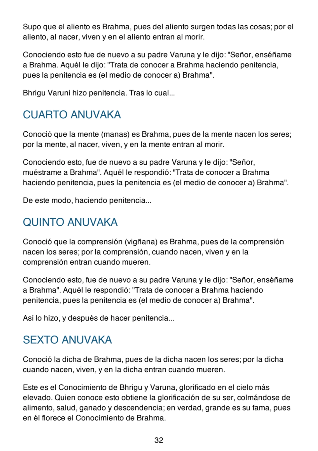 Supo que el aliento es Brahma, pues del aliento surgen todas las cosas; por el
aliento, al nacer, viven y en el aliento entran al morir.
Conociendo esto fue de nuevo a su padre Varuna y le dijo: "Señor, enséñame
a Brahma. Aquél le dijo: "Trata de conocer a Brahma haciendo penitencia,
pues la penitencia es (el medio de conocer a) Brahma".
Bhrigu Varuni hizo penitencia. Tras lo cual...
CUARTO ANUVAKA
Conoció que la mente (manas) es Brahma, pues de la mente nacen los seres;
por la mente, al nacer, viven, y en la mente entran al morir.
Conociendo esto, fue de nuevo a su padre Varuna y le dijo: "Señor,
muéstrame a Brahma". Aquél le respondió: "Trata de conocer a Brahma
haciendo penitencia, pues la penitencia es (el medio de conocer a) Brahma".
De este modo, haciendo penitencia...
QUINTO ANUVAKA
Conoció que la comprensión (vigñana) es Brahma, pues de la comprensión
nacen los seres; por la comprensión, cuando nacen, viven y en la
comprensión entran cuando mueren.
Conociendo esto, fue de nuevo a su padre Varuna y le dijo: "Señor, enséñame
a Brahma". Aquél le respondió: "Trata de conocer a Brahma haciendo
penitencia, pues la penitencia es (el medio de conocer a) Brahma".
Así lo hizo, y después de hacer penitencia...
SEXTO ANUVAKA
Conoció la dicha de Brahma, pues de la dicha nacen los seres; por la dicha
cuando nacen, viven, y en la dicha entran cuando mueren.
Este es el Conocimiento de Bhrigu y Varuna, glorificado en el cielo más
elevado. Quien conoce esto obtiene la glorificación de su ser, colmándose de
alimento, salud, ganado y descendencia; en verdad, grande es su fama, pues
en él florece el Conocimiento de Brahma.
32