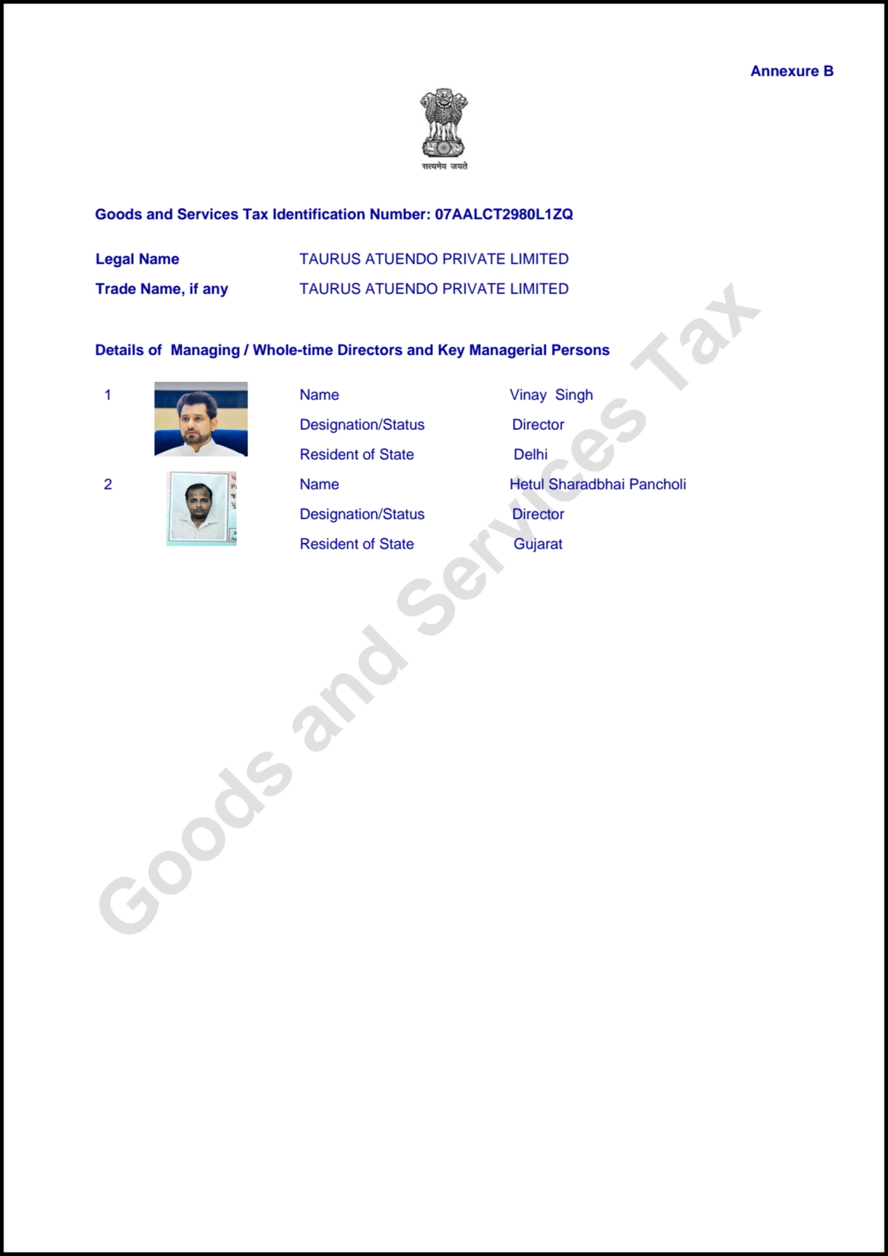 Goods and Services Tax
Annexure B
Goods and Services Tax Identification Number: 07AALCT2980L1ZQ
Details of Managing / Whole-time Directors and Key Managerial Persons
Legal Name TAURUS ATUENDO PRIVATE LIMITED
Trade Name, if any TAURUS ATUENDO PRIVATE LIMITED
1 Name Vinay Singh
Designation/Status Director
Resident of State Delhi
2 Name Hetul Sharadbhai Pancholi
Designation/Status Director
Resident of State Gujarat