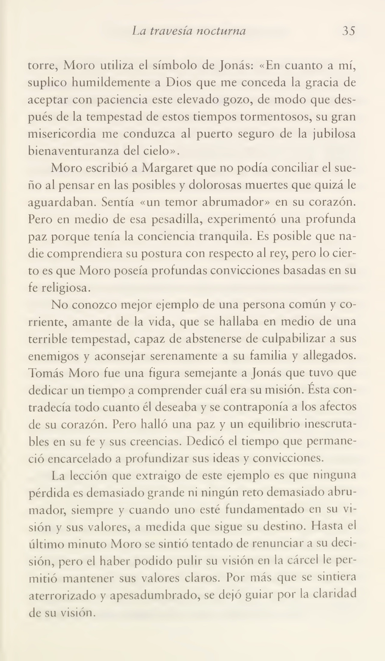 La travesía nocturna 35
torre, Moro utiliza el símbolo de Jonás: «En cuanto a mí,
suplico humildemente a Dios que me conceda la gracia de
aceptar con paciencia este elevado gozo, de modo que des¬
pués de la tempestad de estos tiempos tormentosos, su gran
misericordia me conduzca al puerto seguro de la jubilosa
bienaventuranza del cielo».
Moro escribió a Margaret que no podía conciliar el sue¬
ño al pensar en las posibles y dolorosas muertes que quizá le
aguardaban. Sentía «un temor abrumador» en su corazón.
Pero en medio de esa pesadilla, experimentó una profunda
paz porque tenía la conciencia tranquila. Es posible que na¬
die comprendiera su postura con respecto al rey, pero lo cier¬
to es que Moro poseía profundas convicciones basadas en su
fe religiosa.
No conozco mejor ejemplo de una persona común y co¬
rriente, amante de la vida, que se hallaba en medio de una
terrible tempestad, capaz de abstenerse de culpabilizar a sus
enemigos y aconsejar serenamente a su familia y allegados.
Tomás Moro fue una figura semejante a Jonás que tuvo que
/
dedicar un tiempo a comprender cuál era su misión. Esta con¬
tradecía todo cuanto él deseaba y se contraponía a los afectos
de su corazón. Pero halló una paz y un equilibrio inescruta¬
bles en su fe y sus creencias. Dedicó el tiempo que permane¬
ció encarcelado a profundizar sus ideas y convicciones.
La lección que extraigo de este ejemplo es que ninguna
pérdida es demasiado grande ni ningún reto demasiado abru¬
mador, siempre y cuando uno esté fundamentado en su vi¬
sión y sus valores, a medida que sigue su destino. Plasta el
último minuto Moro se sintió tentado de renunciar a su deci¬
sión, pero el haber podido pulir su visión en la cárcel le per¬
mitió mantener sus valores claros. Por más que se sintiera
aterrorizado y apesadumbrado, se dejó guiar por la claridad
de su visión.