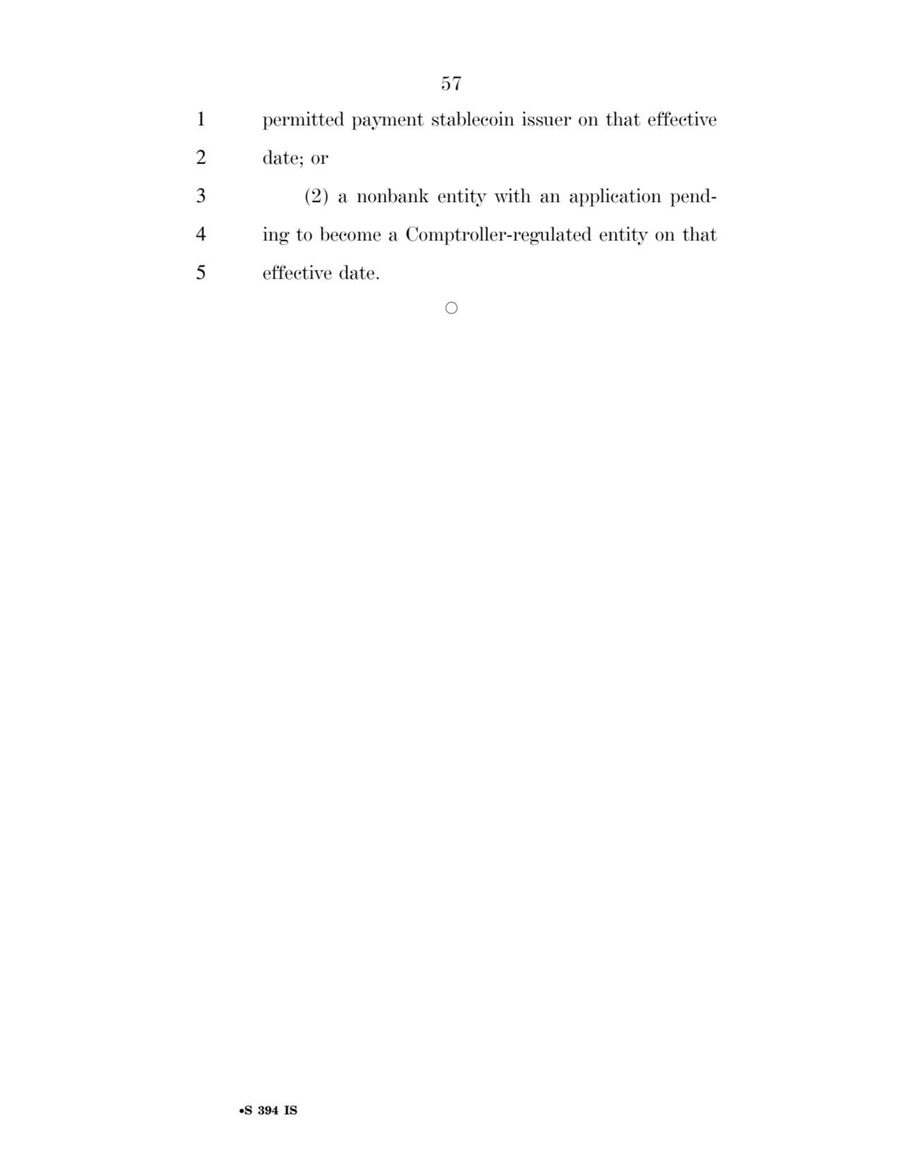 57 
•S 394 IS
1 permitted payment stablecoin issuer on that effective 
2 date; or 
3 (2) a nonbank entity with an application pend4 ing to become a Comptroller-regulated entity on that 
5 effective date. 
Æ 
VerDate Sep 11 2014 17:41 Mar 05, 2025 Jkt 059200 PO 00000 Frm 00057 Fmt 6652 Sfmt 6301 E:\BILLS\S394.IS S394
ssavage on LAPJG3WLY3PROD with BILLS