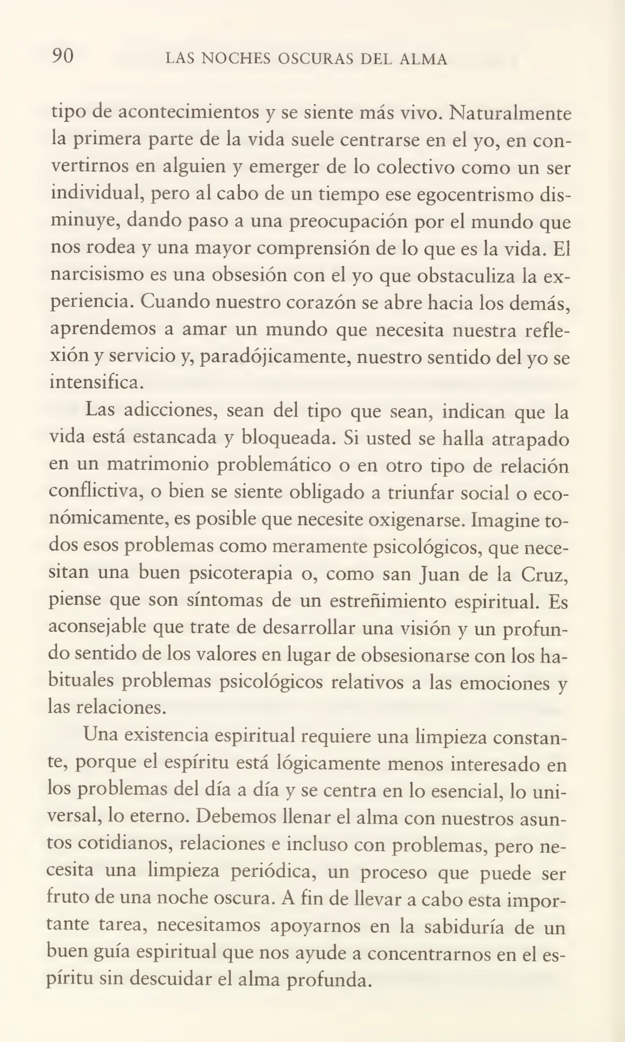 90 LAS NOCHES OSCURAS DEL ALMA
tipo de acontecimientos y se siente más vivo. Naturalmente
la primera parte de la vida suele centrarse en el yo, en con¬
vertirnos en alguien y emerger de lo colectivo como un ser
individual, pero al cabo de un tiempo ese egocentrismo dis¬
minuye, dando paso a una preocupación por el mundo que
nos rodea y una mayor comprensión de lo que es la vida. El
narcisismo es una obsesión con el yo que obstaculiza la ex¬
periencia. Cuando nuestro corazón se abre hacia los demás,
aprendemos a amar un mundo que necesita nuestra refle¬
xión y servicio y, paradójicamente, nuestro sentido del yo se
intensifica.
Las adicciones, sean del tipo que sean, indican que la
vida está estancada y bloqueada. Si usted se halla atrapado
en un matrimonio problemático o en otro tipo de relación
conflictiva, o bien se siente obligado a triunfar social o eco¬
nómicamente, es posible que necesite oxigenarse. Imagine to¬
dos esos problemas como meramente psicológicos, que nece¬
sitan una buen psicoterapia o, como san Juan de la Cruz,
piense que son síntomas de un estreñimiento espiritual. Es
aconsejable que trate de desarrollar una visión y un profun¬
do sentido de los valores en lugar de obsesionarse con los ha¬
bituales problemas psicológicos relativos a las emociones y
las relaciones.
Una existencia espiritual requiere una limpieza constan¬
te, porque el espíritu está lógicamente menos interesado en
los problemas del día a día y se centra en lo esencial, lo uni¬
versal, lo eterno. Debemos llenar el alma con nuestros asun¬
tos cotidianos, relaciones e incluso con problemas, pero ne¬
cesita una limpieza periódica, un proceso que puede ser
fruto de una noche oscura. A fin de llevar a cabo esta impor¬
tante tarea, necesitamos apoyarnos en la sabiduría de un
buen guía espiritual que nos ayude a concentrarnos en el es¬
píritu sin descuidar el alma profunda.