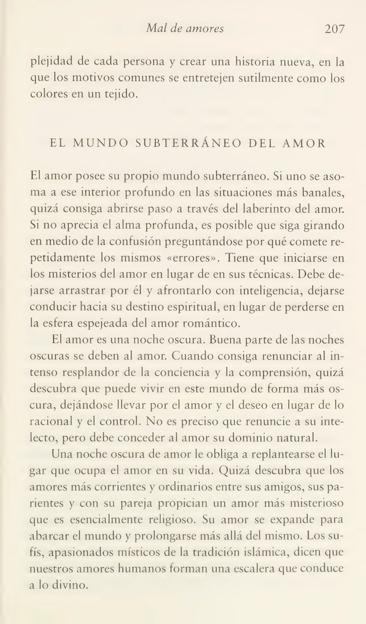 Mal de amores 207
plejidad de cada persona y crear una historia nueva, en la
que los motivos comunes se entretejen sutilmente como los
colores en un tejido.
EL MUNDO SUBTERRÁNEO DEL AMOR
El amor posee su propio mundo subterráneo. Si uno se aso¬
ma a ese interior profundo en las situaciones más banales,
quizá consiga abrirse paso a través del laberinto del amor.
Si no aprecia el alma profunda, es posible que siga girando
en medio de la confusión preguntándose por qué comete re¬
petidamente los mismos «errores». Tiene que iniciarse en
los misterios del amor en lugar de en sus técnicas. Debe de¬
jarse arrastrar por él y afrontarlo con inteligencia, dejarse
conducir hacia su destino espiritual, en lugar de perderse en
la esfera espejeada del amor romántico.
El amor es una noche oscura. Buena parte de las noches
oscuras se deben al amor. Cuando consiga renunciar al in¬
tenso resplandor de la conciencia y la comprensión, quizá
descubra que puede vivir en este mundo de forma más os¬
cura, dejándose llevar por el amor y el deseo en lugar de lo
racional y el control. No es preciso que renuncie a su inte¬
lecto, pero debe conceder al amor su dominio natural.
Una noche oscura de amor le obliga a replantearse el lu¬
gar que ocupa el amor en su vida. Quizá descubra que los
amores más corrientes y ordinarios entre sus amigos, sus pa¬
rientes y con su pareja propician un amor más misterioso
que es esencialmente religioso. Su amor se expande para
abarcar el mundo y prolongarse más allá del mismo. Los sufís, apasionados místicos de la tradición islámica, dicen que
nuestros amores humanos forman una escalera que conduce
a lo divino.