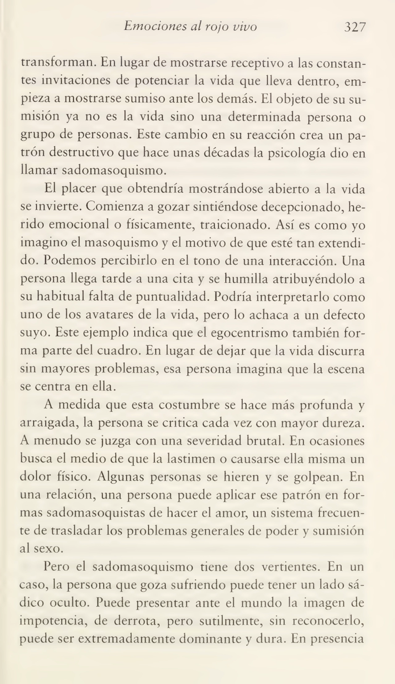 Emociones al rojo vivo 327
transforman. En lugar de mostrarse receptivo a las constan¬
tes invitaciones de potenciar la vida que lleva dentro, em¬
pieza a mostrarse sumiso ante los demás. El objeto de su su¬
misión ya no es la vida sino una determinada persona o
grupo de personas. Este cambio en su reacción crea un pa¬
trón destructivo que hace unas décadas la psicología dio en
llamar sadomasoquismo.
El placer que obtendría mostrándose abierto a la vida
se invierte. Comienza a gozar sintiéndose decepcionado, he¬
rido emocional o físicamente, traicionado. Así es como yo
imagino el masoquismo y el motivo de que esté tan extendi¬
do. Podemos percibirlo en el tono de una interacción. Una
persona llega tarde a una cita y se humilla atribuyéndolo a
su habitual falta de puntualidad. Podría interpretarlo como
uno de los avatares de la vida, pero lo achaca a un defecto
suyo. Este ejemplo indica que el egocentrismo también for¬
ma parte del cuadro. En lugar de dejar que la vida discurra
sin mayores problemas, esa persona imagina que la escena
se centra en ella.
A medida que esta costumbre se hace más profunda y
arraigada, la persona se critica cada vez con mayor dureza.
A menudo se juzga con una severidad brutal. En ocasiones
busca el medio de que la lastimen o causarse ella misma un
dolor físico. Algunas personas se hieren y se golpean. En
una relación, una persona puede aplicar ese patrón en for¬
mas sadomasoquistas de hacer el amor, un sistema frecuen¬
te de trasladar los problemas generales de poder y sumisión
al sexo.
Pero el sadomasoquismo tiene dos vertientes. En un
caso, la persona que goza sufriendo puede tener un lado sá¬
dico oculto. Puede presentar ante el mundo la imagen de
impotencia, de derrota, pero sutilmente, sin reconocerlo,
puede ser extremadamente dominante y dura. En presencia