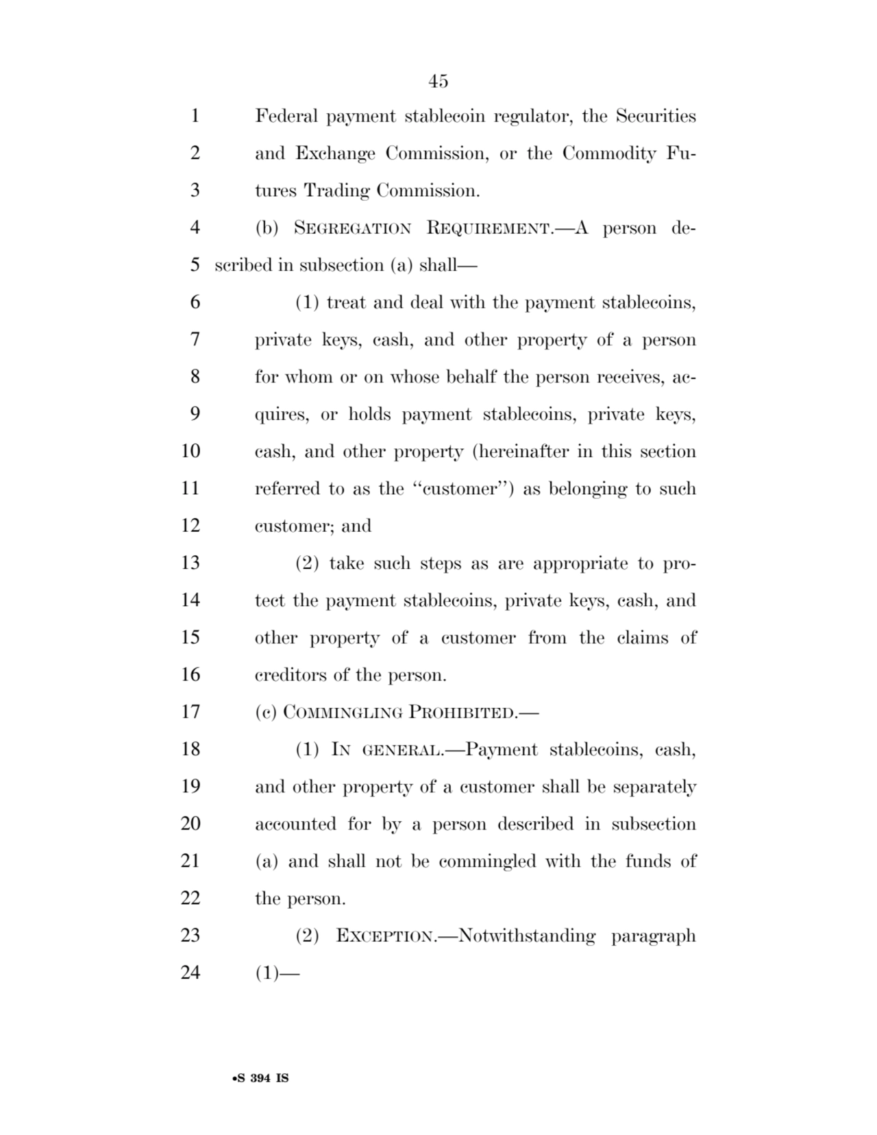 45 
•S 394 IS
1 Federal payment stablecoin regulator, the Securities 
2 and Exchange Commission, or the Commodity Fu3 tures Trading Commission. 
4 (b) SEGREGATION REQUIREMENT.—A person de5 scribed in subsection (a) shall— 
6 (1) treat and deal with the payment stablecoins, 
7 private keys, cash, and other property of a person 
8 for whom or on whose behalf the person receives, ac9 quires, or holds payment stablecoins, private keys, 
10 cash, and other property (hereinafter in this section 
11 referred to as the ‘‘customer’’) as belonging to such 
12 customer; and 
13 (2) take such steps as are appropriate to pro14 tect the payment stablecoins, private keys, cash, and 
15 other property of a customer from the claims of 
16 creditors of the person. 
17 (c) COMMINGLING PROHIBITED.— 
18 (1) IN GENERAL.—Payment stablecoins, cash, 
19 and other property of a customer shall be separately 
20 accounted for by a person described in subsection 
21 (a) and shall not be commingled with the funds of 
22 the person. 
23 (2) EXCEPTION.—Notwithstanding paragraph 
24 (1)— 
VerDate Sep 11 2014 17:41 Mar 05, 2025 Jkt 059200 PO 00000 Frm 00045 Fmt 6652 Sfmt 6201 E:\BILLS\S394.IS S394
ssavage on LAPJG3WLY3PROD with BILLS
