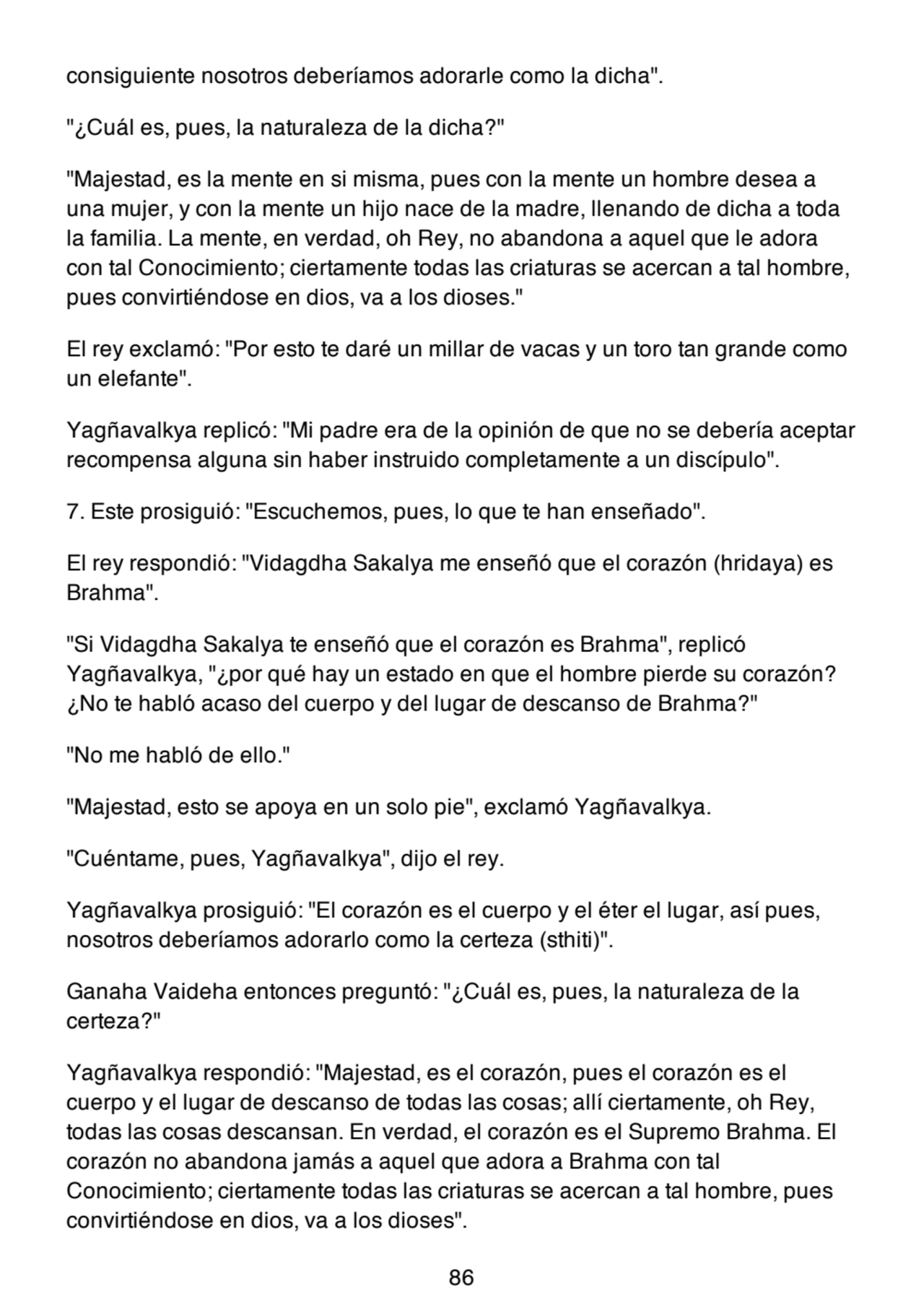 consiguiente nosotros deberíamos adorarle como la dicha".
"¿Cuál es, pues, la naturaleza de la dicha?"
"Majestad, es la mente en si misma, pues con la mente un hombre desea a
una mujer, y con la mente un hijo nace de la madre, llenando de dicha a toda
la familia. La mente, en verdad, oh Rey, no abandona a aquel que le adora
con tal Conocimiento; ciertamente todas las criaturas se acercan a tal hombre,
pues convirtiéndose en dios, va a los dioses."
El rey exclamó: "Por esto te daré un millar de vacas y un toro tan grande como
un elefante".
Yagñavalkya replicó: "Mi padre era de la opinión de que no se debería aceptar
recompensa alguna sin haber instruido completamente a un discípulo".
7. Este prosiguió: "Escuchemos, pues, lo que te han enseñado".
El rey respondió: "Vidagdha Sakalya me enseñó que el corazón (hridaya) es
Brahma".
"Si Vidagdha Sakalya te enseñó que el corazón es Brahma", replicó
Yagñavalkya, "¿por qué hay un estado en que el hombre pierde su corazón?
¿No te habló acaso del cuerpo y del lugar de descanso de Brahma?"
"No me habló de ello."
"Majestad, esto se apoya en un solo pie", exclamó Yagñavalkya.
"Cuéntame, pues, Yagñavalkya", dijo el rey.
Yagñavalkya prosiguió: "El corazón es el cuerpo y el éter el lugar, así pues,
nosotros deberíamos adorarlo como la certeza (sthiti)".
Ganaha Vaideha entonces preguntó: "¿Cuál es, pues, la naturaleza de la
certeza?"
Yagñavalkya respondió: "Majestad, es el corazón, pues el corazón es el
cuerpo y el lugar de descanso de todas las cosas; allí ciertamente, oh Rey,
todas las cosas descansan. En verdad, el corazón es el Supremo Brahma. El
corazón no abandona jamás a aquel que adora a Brahma con tal
Conocimiento; ciertamente todas las criaturas se acercan a tal hombre, pues
convirtiéndose en dios, va a los dioses".
86
