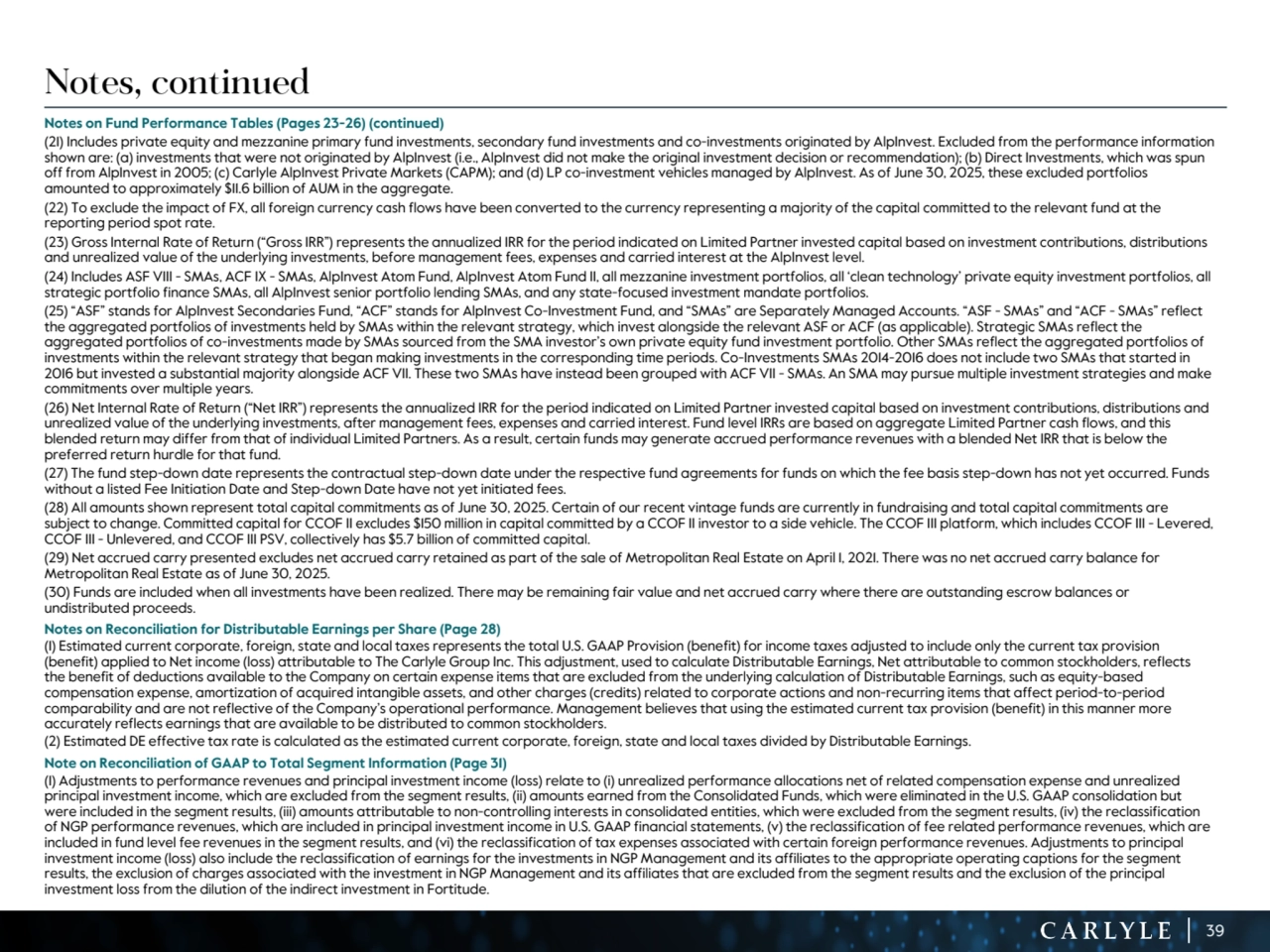 39
Notes, continued
Notes on Fund Performance Tables (Pages 23-26) (continued)
(21) Includes private equity and mezzanine primary fund investments, secondary fund investments and co-investments originated by AlpInvest. Excluded from the performance information 
shown are: (a) investments that were not originated by AlpInvest (i.e., AlpInvest did not make the original investment decision or recommendation); (b) Direct Investments, which was spun 
off from AlpInvest in 2005; (c) Carlyle AlpInvest Private Markets (CAPM); and (d) LP co-investment vehicles managed by AlpInvest. As of June 30, 2025, these excluded portfolios 
amounted to approximately $11.6 billion of AUM in the aggregate. 
(22) To exclude the impact of FX, all foreign currency cash flows have been converted to the currency representing a majority of the capital committed to the relevant fund at the 
reporting period spot rate.
(23) Gross Internal Rate of Return (“Gross IRR”) represents the annualized IRR for the period indicated on Limited Partner invested capital based on investment contributions, distributions 
and unrealized value of the underlying investments, before management fees, expenses and carried interest at the AlpInvest level. 
(24) Includes ASF VIII - SMAs, ACF IX - SMAs, AlpInvest Atom Fund, AlpInvest Atom Fund II, all mezzanine investment portfolios, all ‘clean technology’ private equity investment portfolios, all 
strategic portfolio finance SMAs, all AlpInvest senior portfolio lending SMAs, and any state-focused investment mandate portfolios.
(25) “ASF” stands for AlpInvest Secondaries Fund, “ACF” stands for AlpInvest Co-Investment Fund, and “SMAs” are Separately Managed Accounts. “ASF - SMAs” and “ACF - SMAs” reflect 
the aggregated portfolios of investments held by SMAs within the relevant strategy, which invest alongside the relevant ASF or ACF (as applicable). Strategic SMAs reflect the 
aggregated portfolios of co-investments made by SMAs sourced from the SMA investor’s own private equity fund investment portfolio. Other SMAs reflect the aggregated portfolios of 
investments within the relevant strategy that began making investments in the corresponding time periods. Co-Investments SMAs 2014-2016 does not include two SMAs that started in 
2016 but invested a substantial majority alongside ACF VII. These two SMAs have instead been grouped with ACF VII - SMAs. An SMA may pursue multiple investment strategies and make 
commitments over multiple years.
(26) Net Internal Rate of Return (“Net IRR”) represents the annualized IRR for the period indicated on Limited Partner invested capital based on investment contributions, distributions and 
unrealized value of the underlying investments, after management fees, expenses and carried interest. Fund level IRRs are based on aggregate Limited Partner cash flows, and this 
blended return may differ from that of individual Limited Partners. As a result, certain funds may generate accrued performance revenues with a blended Net IRR that is below the 
preferred return hurdle for that fund. 
(27) The fund step-down date represents the contractual step-down date under the respective fund agreements for funds on which the fee basis step-down has not yet occurred. Funds 
without a listed Fee Initiation Date and Step-down Date have not yet initiated fees.
(28) All amounts shown represent total capital commitments as of June 30, 2025. Certain of our recent vintage funds are currently in fundraising and total capital commitments are 
subject to change. Committed capital for CCOF II excludes $150 million in capital committed by a CCOF II investor to a side vehicle. The CCOF III platform, which includes CCOF III - Levered, 
CCOF III - Unlevered, and CCOF III PSV, collectively has $5.7 billion of committed capital.
(29) Net accrued carry presented excludes net accrued carry retained as part of the sale of Metropolitan Real Estate on April 1, 2021. There was no net accrued carry balance for 
Metropolitan Real Estate as of June 30, 2025.
(30) Funds are included when all investments have been realized. There may be remaining fair value and net accrued carry where there are outstanding escrow balances or 
undistributed proceeds.
Notes on Reconciliation for Distributable Earnings per Share (Page 28)
(1) Estimated current corporate, foreign, state and local taxes represents the total U.S. GAAP Provision (benefit) for income taxes adjusted to include only the current tax provision 
(benefit) applied to Net income (loss) attributable to The Carlyle Group Inc. This adjustment, used to calculate Distributable Earnings, Net attributable to common stockholders, reflects 
the benefit of deductions available to the Company on certain expense items that are excluded from the underlying calculation of Distributable Earnings, such as equity-based 
compensation expense, amortization of acquired intangible assets, and other charges (credits) related to corporate actions and non-recurring items that affect period-to-period 
comparability and are not reflective of the Company’s operational performance. Management believes that using the estimated current tax provision (benefit) in this manner more 
accurately reflects earnings that are available to be distributed to common stockholders.
(2) Estimated DE effective tax rate is calculated as the estimated current corporate, foreign, state and local taxes divided by Distributable Earnings.
Note on Reconciliation of GAAP to Total Segment Information (Page 31)
(1) Adjustments to performance revenues and principal investment income (loss) relate to (i) unrealized performance allocations net of related compensation expense and unrealized 
principal investment income, which are excluded from the segment results, (ii) amounts earned from the Consolidated Funds, which were eliminated in the U.S. GAAP consolidation but 
were included in the segment results, (iii) amounts attributable to non-controlling interests in consolidated entities, which were excluded from the segment results, (iv) the reclassification 
of NGP performance revenues, which are included in principal investment income in U.S. GAAP financial statements, (v) the reclassification of fee related performance revenues, which are 
included in fund level fee revenues in the segment results, and (vi) the reclassification of tax expenses associated with certain foreign performance revenues. Adjustments to principal 
investment income (loss) also include the reclassification of earnings for the investments in NGP Management and its affiliates to the appropriate operating captions for the segment 
results, the exclusion of charges associated with the investment in NGP Management and its affiliates that are excluded from the segment results and the exclusion of the principal 
investment loss from the dilution of the indirect investment in Fortitude.