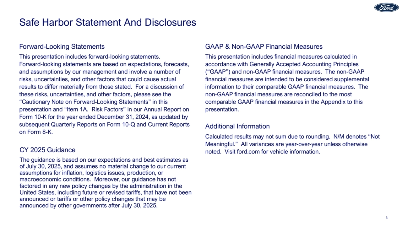 Safe Harbor Statement And Disclosures
This presentation includes financial measures calculated in
accordance with Generally Accepted Accounting Principles
(“GAAP”) and non-GAAP financial measures. The non-GAAP
financial measures are intended to be considered supplemental
information to their comparable GAAP financial measures. The
non-GAAP financial measures are reconciled to the most
comparable GAAP financial measures in the Appendix to this
presentation.
This presentation includes forward-looking statements.
Forward-looking statements are based on expectations, forecasts,
and assumptions by our management and involve a number of
risks, uncertainties, and other factors that could cause actual
results to differ materially from those stated. For a discussion of
these risks, uncertainties, and other factors, please see the
“Cautionary Note on Forward-Looking Statements” in this
presentation and “Item 1A. Risk Factors” in our Annual Report on
Form 10-K for the year ended December 31, 2024, as updated by
subsequent Quarterly Reports on Form 10-Q and Current Reports
on Form 8-K.
Forward-Looking Statements GAAP & Non-GAAP Financial Measures
Calculated results may not sum due to rounding. N/M denotes “Not
Meaningful.” All variances are year-over-year unless otherwise
noted. Visit ford.com for vehicle information.
Additional Information
The guidance is based on our expectations and best estimates as
of July 30, 2025, and assumes no material change to our current
assumptions for inflation, logistics issues, production, or
macroeconomic conditions. Moreover, our guidance has not
factored in any new policy changes by the administration in the
United States, including future or revised tariffs, that have not been
announced or tariffs or other policy changes that may be
announced by other governments after July 30, 2025.
CY 2025 Guidance
3