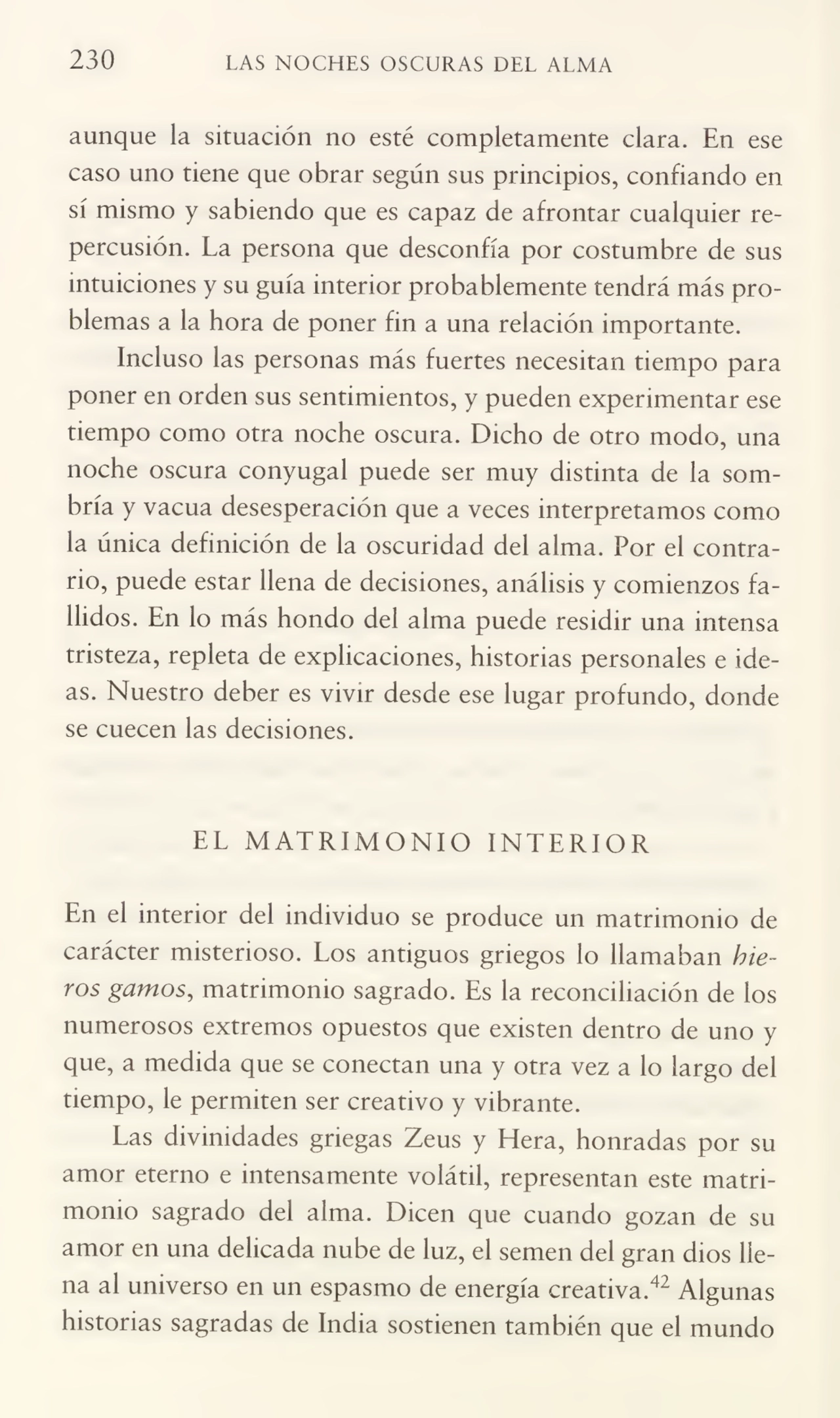 230 LAS NOCHES OSCURAS DEL ALMA
aunque la situación no esté completamente clara. En ese
caso uno tiene que obrar según sus principios, confiando en
sí mismo y sabiendo que es capaz de afrontar cualquier re¬
percusión. La persona que desconfía por costumbre de sus
intuiciones y su guía interior probablemente tendrá más pro¬
blemas a la hora de poner fin a una relación importante.
Incluso las personas más fuertes necesitan tiempo para
poner en orden sus sentimientos, y pueden experimentar ese
tiempo como otra noche oscura. Dicho de otro modo, una
noche oscura conyugal puede ser muy distinta de la som¬
bría y vacua desesperación que a veces interpretamos como
la única definición de la oscuridad del alma. Por el contra¬
rio, puede estar llena de decisiones, análisis y comienzos fa¬
llidos. En lo más hondo del alma puede residir una intensa
tristeza, repleta de explicaciones, historias personales e ide¬
as. Nuestro deber es vivir desde ese lugar profundo, donde
se cuecen las decisiones.
EL MATRIMONIO INTERIOR
En el interior del individuo se produce un matrimonio de
carácter misterioso. Los antiguos griegos lo llamaban hte¬
ros gamos, matrimonio sagrado. Es la reconciliación de los
numerosos extremos opuestos que existen dentro de uno y
que, a medida que se conectan una y otra vez a lo largo del
tiempo, le permiten ser creativo y vibrante.
Las divinidades griegas Zeus y Hera, honradas por su
amor eterno e intensamente volátil, representan este matri¬
monio sagrado del alma. Dicen que cuando gozan de su
amor en una delicada nube de luz, el semen del gran dios lle¬
na al universo en un espasmo de energía creativa.42 Algunas
historias sagradas de India sostienen también que el mundo