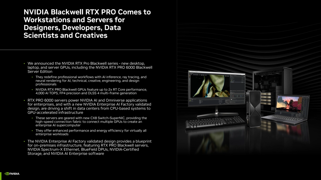 NVIDIA Blackwell RTX PRO Comes to 
Workstations and Servers for 
Designers, Developers, Data 
Scientists and Creatives
• We announced the NVIDIA RTX Pro Blackwell series - new desktop, 
laptop, and server GPUs, including the NVIDIA RTX PRO 6000 Blackwell 
Server Edition
• They redefine professional workflows with AI inference, ray tracing, and 
neural rendering for AI, technical, creative, engineering, and design 
professionals
• NVIDIA RTX PRO Blackwell GPUs feature up to 2x RT Core performance, 
4,000 AI TOPS, FP4 precision and DLSS 4 multi-frame generation
• RTX PRO 6000 servers power NVIDIA AI and Omniverse applications 
for enterprises, and with a new NVIDIA Enterprise AI Factory validated 
design, are driving a shift in data centers from CPU-based systems to 
GPU-accelerated infrastructure
• These servers are geared with new CX8 Switch-SuperNIC, providing the 
high-speed connection fabric to connect multiple GPUs to create an 
enterprise AI supercomputer
• They offer enhanced performance and energy efficiency for virtually all 
enterprise workloads
• The NVIDIA Enterprise AI Factory validated design provides a blueprint 
for on-premises infrastructure, featuring RTX PRO Blackwell servers, 
NVIDIA Spectrum-X Ethernet, BlueField DPUs, NVIDIA-Certified 
Storage, and NVIDIA AI Enterprise software